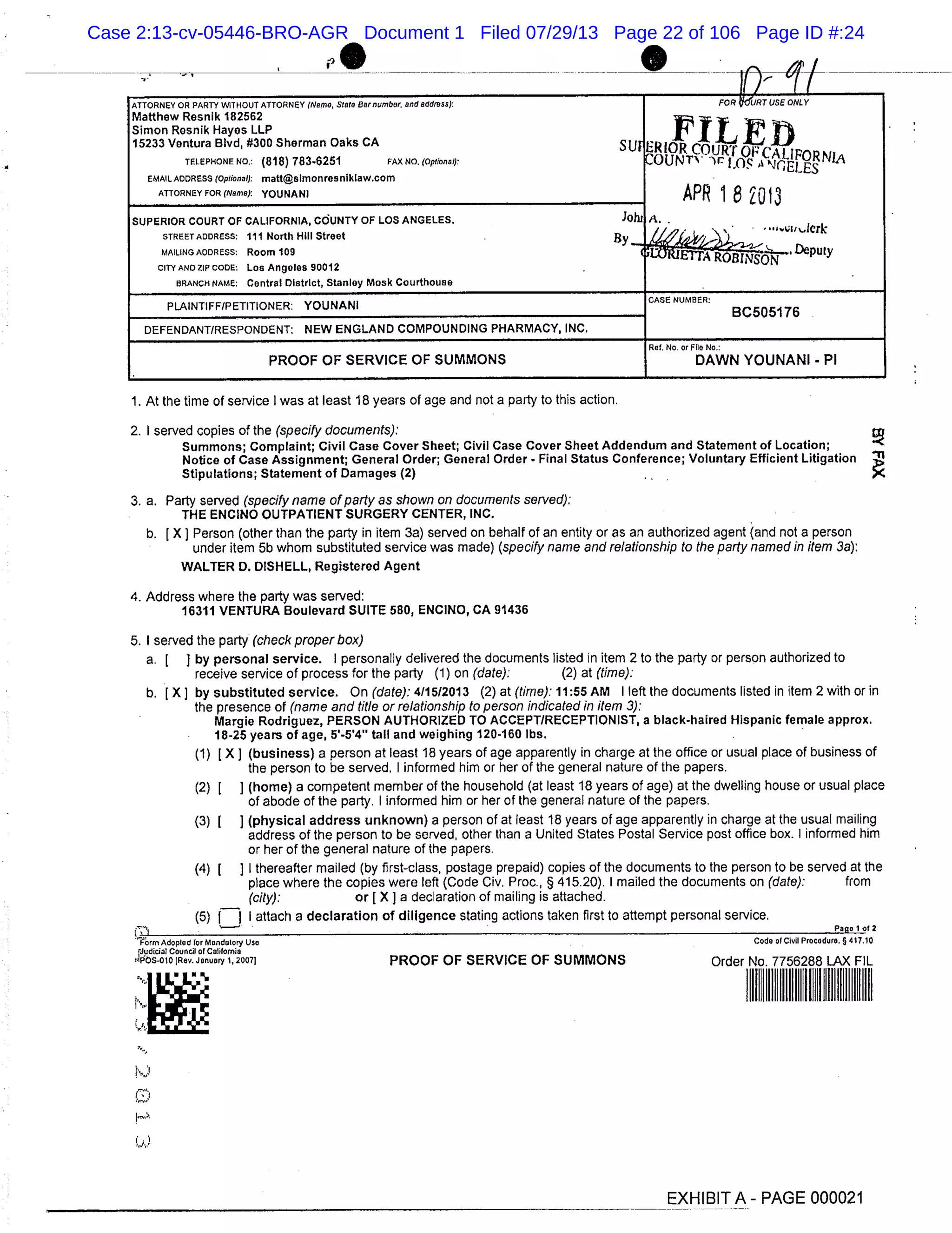 ATTORNEY OR PARTY WITHOUT ATTORNEY (Name, Store Nor number. and address): FOR KURT USE ONLY
Matthew Resnik 182562
Simon Resnik Hayes LLP
I11.1t ii15233 Ventura Blvd, #300 Sherman Oaks CA sui RIOR COURT O
TELEPHONE NO.: (818) 783-6251 FAX No. (Optional):
"
OUNTV IO
4’%...I PORN1J
tri sEMAIL ADDRESS (Optional): mattlsImonresnihIaW.Com
ATTORNEY FOR (Name): YOUNANI APR 1 8 2013
A.
lerk
SUPERIOR COURT OF CALIFORNIA, COUNTY OF LOS ANGELES. ]Ohl
STREET ADDRESS: 111 North Hill Street .By
MAILING ADDRESS: Room 109 Deputy
CITY AND ZIP CODE: Los Angeles 90012
BRANCH NAME: Central District, Stanley Mosk Courthouse
PLAINTIFF/PETITIONER: YOUNANI
CASE NUMBER:
BC505176
DEFENDANT/RESPONDENT: NEW ENGLAND COMPOUNDING PHARMACY, INC.
Ret. No. or File No.:
PROOF OF SERVICE OF SUMMONS DAWN YOUNANI - P1
1. At the time of service I was at least 18 years of age and not a party to this action.
2. I served copies of the (specify documents):
Summons; Complaint; Civil Case Cover Sheet; Civil Case Cover Sheet Addendum and Statement of Location;
Notice of Case Assignment; General Order; General Order - Final Status Conference; Voluntary Efficient Litigation
Stipulations; Statement of Damages (2)
3. a. Party served (specify name of party as shown on documents served):
THE ENCINO OUTPATIENT SURGERY CENTER, INC.
b. [X] Person (other than the party in item 3a) served on behalf of an entity or as an authorized agent (and not a person
under item 5b whom substituted service was made) (specify name and relationship to the party named in item 3a):
WALTER D. DISHELL, Registered Agent
4. Address where the party was served:
16311 VENTURA Boulevard SUITE 580, ENCINO, CA 91436
5. I served the party (check proper box)
a. [ ] by personal service. I personally delivered the documents listed in item 2 to the party or person authorized to
receive service of process for the party (1) on (date): (2) at (time):
b. [X] by substituted service. On (date): 411512013 (2) at (time): 11:55 AM I left the documents listed in item 2 with Orin
the presence of (name and title or relationship to person indicated in item 3):
Margie Rodriguez, PERSON AUTHORIZED TO ACCEPT/RECEPTIONIST, a black-haired Hispanic female approx.
18-25 years of age, 5’-5’4" tall and weighing 120-160 lbs.
(1) LX] (business) a person at least 18 years of age apparently in charge at the office or usual place of business of
the person to be served. I informed him or her of the general nature of the papers.
(2) [ ] (home) a competent member of the household (at least 18 years of age) at the dwelling house or usual place
of abode of the party. I informed him or her of the general nature of the papers.
(3) 1 ] (physical address unknown) a person of at least 18 years of age apparently in charge at the usual mailing
address of the person to be served, other than a United States Postal Service post office box. I informed him
or her of the general nature of the papers.
(4) 1 ] I thereafter mailed (by first-class, postage prepaid) copies of the documents to the person to be served at the
place where the copies were left (Code Civ. Proc., § 415.20). I mailed the documents on (date): from
(city): or [ X] a declaration of mailing is attached.
(5) fj I attach a declaration of diligence stating actions taken first to attempt personal service,
Paoo i of 2
’ivrmAdopled for Mandatory Use Code of Civil Procedure. § 417.10
fiIudiclaI Council or California
4POS.olO(Rov. January l,2007I PROOF OF SERVICE OF SUMMONS Order No. 7756288 LAX FIL
Il
EXHIBIT A - PAGE 000021
Case 2:13-cv-05446-BRO-AGR Document 1 Filed 07/29/13 Page 22 of 106 Page ID #:24
 
