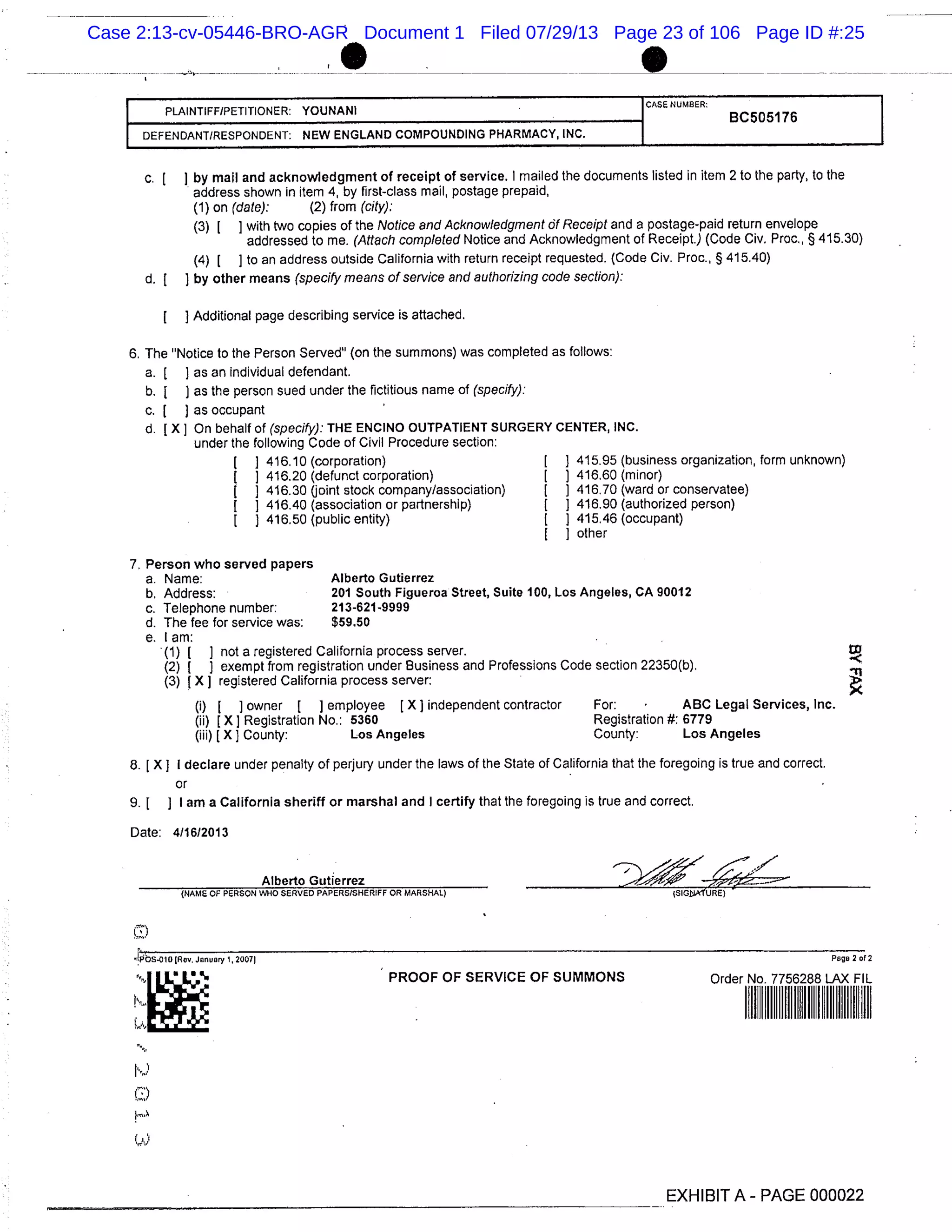 PLAINTIFF/PETITIONER: YOUNANI
CASE NUMBER: I
BC505176 I
DEFENDANT/RESPONDENT: NEW ENGLAND COMPOUNDING PHARMACY, INC. I
c. [ I by mail and acknowledgment of receipt of service. I mailed the documents listed in item 2 to the party, to the
address shown in item 4, by first-class mail, postage prepaid,
(1) on (date): (2) from (city):
(3) 1 1 with two copies of the Notice and Acknowledgment Of Receipt and a postage-paid return envelope
addressed to me. (Attach completed Notice and Acknowledgment of Receipt.) (Code Civ. Proc. § 415.30)
(4) [ ] to an address outside California with return receipt requested. (Code Civ. Proc., § 415.40)
d. [ ] by other means (specify means of service and authorizing code section):
Additional page describing service is attached.
6. The "Notice to the Person Served" (on the summons) was completed as follows:
a. [ as an individual defendant.
b. [ ) as the person sued under the fictitious name of (specify):
c. [ ] as occupant
d. [X] On behalf of (specify): THE ENCINO OUTPATIENT SURGERY CENTER, INC.
under the following Code of Civil Procedure section:
416.10 (corporation) [ 1 415.95 (business organization, form unknown)
416.20 (defunct corporation) [ ) 416.60 (minor)
416.30 (joint stock company/association) [ 1 416.70 (ward or conservatee)
1 ] 416.40 (association or partnership) 1 1 416.90 (authorized person)
I 1 416.50 (public entity) 1 1 415.46 (occupant)
other
Person who served papers
a. Name: Alberto Gutierrez
b. Address: 201 South Figueroa Street, Suite 100, Los Angeles, CA 90012
c. Telephone number: 213-621-9999
d. The fee for service was: $59.50
e. lam:
(1) [ I not a registered California process server. DD
(2) [ ) exempt from registration under Business and Professions Code section 22350(b).
(3) [X] registered California process server:
(i) ] owner I ] employee (X] independent contractor For: ABC Legal Services, Inc.
(ii) [X] Registration No.: 5360 Registration #: 6779
(iii) [X) County: Los Angeles County: Los Angeles
8. [X ] I declare under penalty of perjury under the laws of the State of California that the foregoing is true and correct.
or
9. [ ] I am a California sheriff or marshal and I certify that the foregoing is true and correct.
Date: 4/1612013
Alberto Gutierrez
(NAME OF PERSON WHO SERVED PAPERS/SHERIFF OR MARSHAL) )SIGEuA1’URE)
bs.oio (Rev. January 1, 20071 Page 2 of 2
PROOF OF SERVICE OF SUMMONS Order No. 7756288 LAX FIL
EXHIBIT A - PAGE 000022
Case 2:13-cv-05446-BRO-AGR Document 1 Filed 07/29/13 Page 23 of 106 Page ID #:25
 