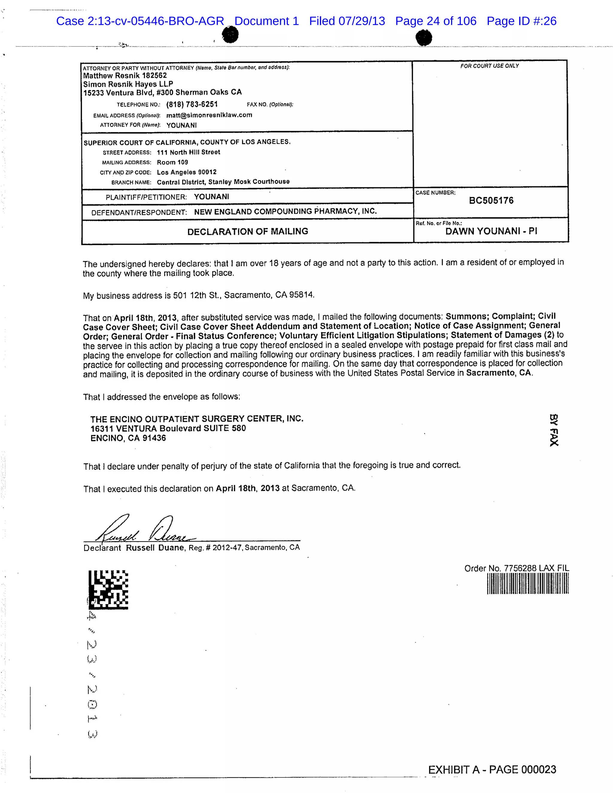 ATTORNEY OR PARTY WITHOUT ATTORNEY (Name, Slate Bar number, and address): FOR COURT USE ONLY
Matthew Resnik 182562
Simon Resnik Hayes LLP
15233 Ventura Blvd, #300 Sherman Oaks CA
TELEPIIONENO.: (818) 783-6251 FAX NO. (Optional):
EMAIL ADDRESS (Optional): matt@simonreaniklaw.com
ATTORNEY FOR (Name): YOUNANI
SUPERIOR COURT OF CALIFORNIA, COUNTY OF LOS ANGELES,
STREET ADDRESS: 111 North Hill Street
MAILING ADDRESS: Room 109
CITY AND ZIP CODE: Los Angeles 90012
BRANCH NAME: Central District, Stanley Moak Courthouse
PLAINTIFF/PETITIONER: YOUNANI
CASE NUMBER:
BC505176
DEFENDANT/RESPONDENT: NEW ENGLAND COMPOUNDING PHARMACY, INC.
Rot, No. or File No.:
DECLARATION OF MAILING DAWN YOUNANI - P1
The undersigned hereby declares: that I am over 18 years of age and not a party to this action. I am a resident of or employed in
the county where the mailing took place.
My business address is 501 12th St., Sacramento, CA 95814.
That on April 18th, 2013, alter substituted service was made, I mailed the following documents: Summons; Complaint; Civil
Case Cover Sheet; Civil Case Cover Sheet Addendum and Statement of Location; Notice of Case Assignment; General
Order; General Order - Final Status Conference; Voluntary Efficient Litigation Stipulations; Statement of Damages (2) to
the servee in this action by placing a true copy thereof enclosed in a sealed envelope with postage prepaid for first class mail and
placing the envelope for collection and mailing following our ordinary business practices. I am readily familiar with this business’s
practice for collecting and processing correspondence for mailing. On the same day that correspondence is placed for collection
and mailing, it is deposited in the ordinary course of business with the United States Postal Service in Sacramento, CA.
That I addressed the envelope as follows:
THE ENCINO OUTPATIENT SURGERY CENTER, INC.
16311 VENTURA Boulevard SUITE 580
ENCINO, CA 91436
That I declare under penalty of perjury of the state of California that the foregoing is true and correct.
That I executed this declaration on April 18th, 2013 at Sacramento, CA.
Declarant Russell Duane, Reg, #2012-47, Sacramento, CA
adsV L
Order No. 7756288 LAX FIL
I, ’I
EXHIBIT A- PAGE 000023
Case 2:13-cv-05446-BRO-AGR Document 1 Filed 07/29/13 Page 24 of 106 Page ID #:26
 
