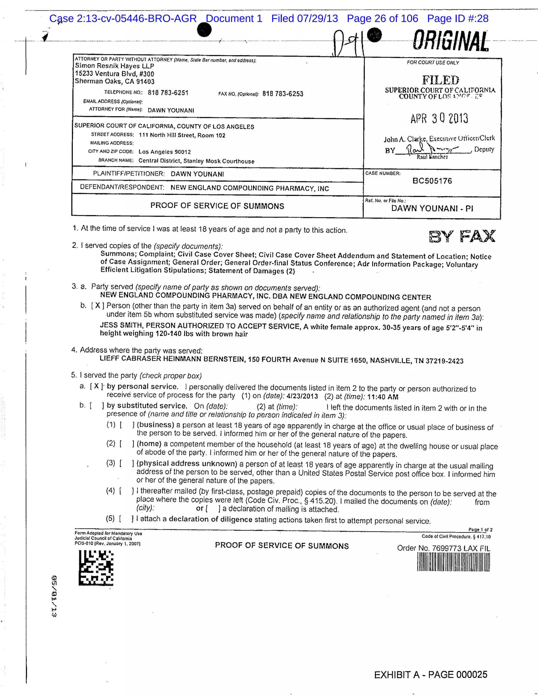 ft ORIGINAL -ATTORNEY OR PARTY WITHOUT ATTORNEY (Name, Slate Bat number, and address): FOR COURT USE ONLY
Simon Resnik Hayes LLP
15233 Ventura Blvd, #300
FILEDSherman Oaks, CA 91403
SUPERIOR COURT OF CALtFONtA
TELEPHONE NO.: 818 783-6251 FAX NC.(opWna: 818 783-6253 COUNTY OF LOS ’
EMAIL ADDRESS (OptionO/):
ATTORNEY FOR (Name): DAWN YOUNANI
APR 30W13
SUPERIOR COURT OF CALIFORNIA, COUNTY OF LOS ANGELES
STREETAOORESS: 111 North Hill Street, Room 102 John A Clarke Exectt,vc (JtiicvriClcik
MAILING ADDRESS:
Deputy
CITY Los Angeles 90012 Raul Sanchtt
BRANCH NAME: Central District, Stanley MosIc Courthouse
PLAINTIFF/PETITIONER: DAWN YOUNANI
CASE NUMBER:
8C505176
DEFENDANT/RESPONDENT: NEW ENGLAND COMPOUNDING PHARMACY, INC
Rd. No. or Fin No.:
PROOF OF SERVICE OF SUMMONS DAWN YOUNANI - P1
1. At the time of service I was at least 18 years of age and not a party to this action.
BY FX
2. I served copies of the (specify documents):
Summons; Complaint; Civil Case Cover Sheet; Civil Case Cover Sheet Addendum and Statement of Location; Notice
of Case Assignment; General Order, General Order-final Status Conference; Adr Information Package; Voluntary
Efficient Litigation Stipulations; Statement of Damages (2)
3. a. Party served (specify name of party as shown on documents served):
NEW ENGLAND COMPOUNDING PHARMACY, INC. DBA NEW ENGLAND COMPOUNDING CENTER
b. [X] Person (other than the party in item 3a) served on behalf of an entity or as an authorized agent (and not a person
under item 5b whom substituted service was made) (specify name and relationship to the party named in item 3a):
JESS SMITH, PERSON AUTHORIZED TO ACCEPT SERVICE, A white female approx. 30-35 years of age 5’2’-5’4’ in
height weighing 120-140 lbs with brown hair
4. Address where the party was served:
LIEFF CABRASER HEINMANN BERNSTEIN, 150 FOURTH Avenue N SUITE 1650, NASHVILLE, TN 37219-2423
5. I served the party (check proper box)
a. f X J by personal service. I personally delivered the documents listed in item 2 to the party or person authorized to
receive service of process for the party (1) on (date): 412312013 (2) at (time): 11:40 AM
b. [ J by substituted service. On (date): (2) at (time): I left the documents listed in item 2 with or in the
presence of (name and title or relationship to person indicated in item 3):
(1) [ J (business) a person at least 18 years of age apparently in charge at the office or usual place of business of
the person to be served. I informed him or her of the general nature of the papers.
(2) [ ] (home) a competent member of the household (at least 18 years of age) at the dwelling house or usual place
of abode of the party. I informed him or her of the general nature of the papers.
(3) ] (physical address unknown) a person of at least 18 years of age apparently in charge at the usual mailing
address of the person to be served, other than a United States Postal Service post office box. 1 informed him
or her of the general nature of the papers.
(4) [ ] I thereafter mailed (by first-class, postage prepaid) copies of the documents to the person to be served at the
place where the copies were left (Code Civ. Proc., § 415.20). I mailed the documents on (date): from
(city): or a declaration of mailing is attached.
(5) [ I attach a declaration of diligence stating actions taken first to attempt personal service.
Page 012
For’ Adopted for Mandatory We Code Cl Civil Procedure. § 417.10
Judicial Council of CaI,lornia
PdDNO101Rev. Januar y l.20071 PROOF OF SERVICE OF SUMMONS Order No. 7699773 LAX FIL
I LL’X.
n.Er:i/i II I
EXHIBIT A PAGE 000025
Case 2:13-cv-05446-BRO-AGR Document 1 Filed 07/29/13 Page 26 of 106 Page ID #:28
 