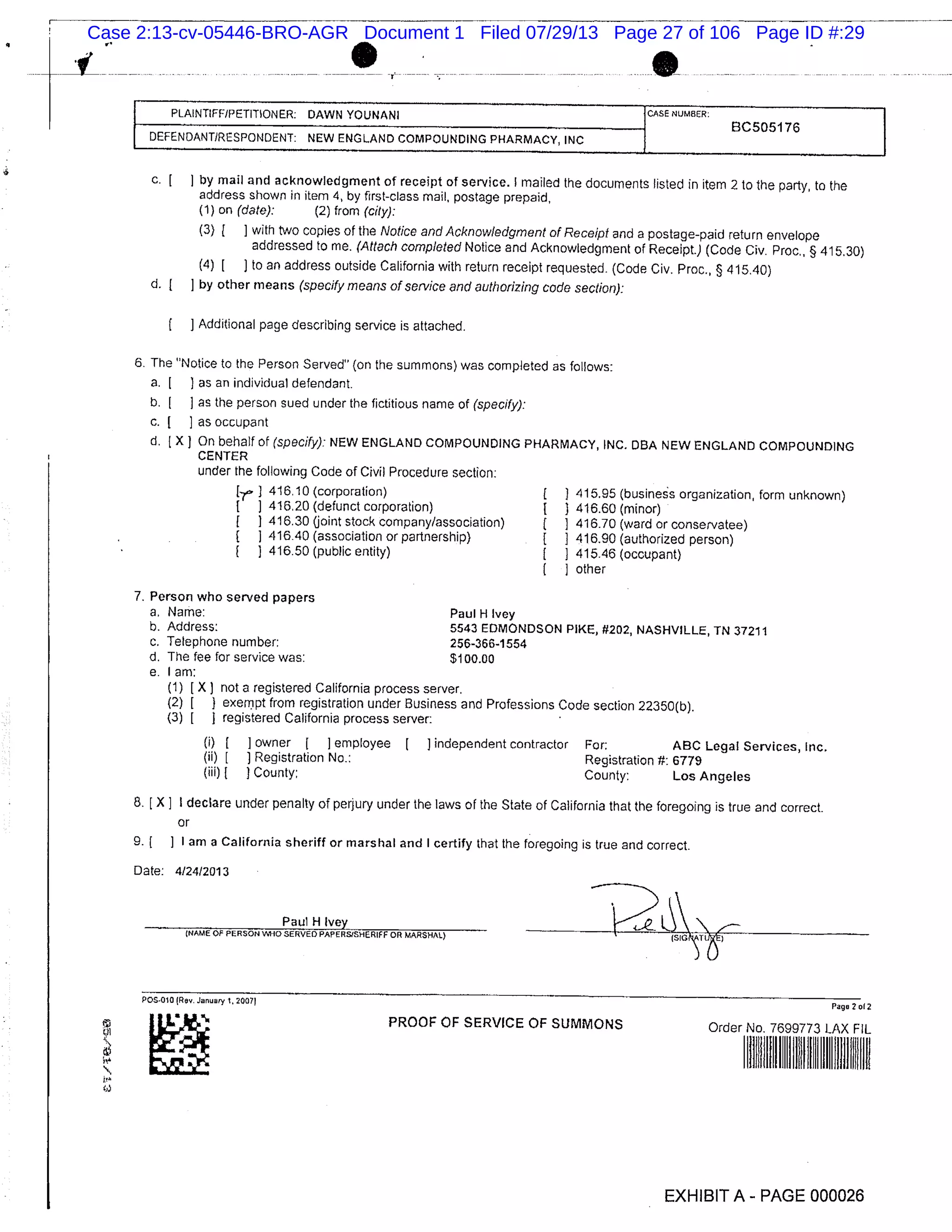 PLAINTIFF/PETITIONER: DAWN YOUNANI ICASE NUMBER: I
BC505176 I
IDEFENDANT/RESPONDENT: NEW ENGLAND COMPOUNDING PHARMACY INC
C. [ by mail and acknowledgment of receipt of service, I mailed the documents listed in item 2 to the party, to the
address shown in item 4, by first-class mail, postage prepaid,
(1) on (date): (2) from (city):
(3) ( ] with two copies of the Notice and Acknowledgment of Receipt and a postage-paid return envelope
addressed to me. (Attach completed Notice and Acknowledgment of Receipt.) (Code Civ. Proc., § 415.30)
(4) [ to an address outside California with return receipt requested. (Code Civ. Proc., § 415.40)
d. [ ] by other means (specify means of service and authorizing code section):
Additional page describing service is attached.
6. The "Notice to the Person Served" (on the summons) was completed as follows:
a. [ ) as an individual defendant.
b. [ ] as the person sued under the fictitious name of (specify):
c. [ ] as occupant
d. [X On behalf of (specify): NEW ENGLAND COMPOUNDING PHARMACY, INC. DBA NEW ENGLAND COMPOUNDING
CENTER
under the following Code of Civil Procedure section:
Er 1 416.10 (corporation) ( 415.95 (business organization, form unknown)
416.20 (defunct corporation) 1 1 416.60 (minor)
1 416.30 (joint stock company/association) ( I 416.70 (ward or conservatee)
416.40 (association or partnership) [ 3 416.90 (authorized person)
1 416.50 (public entity) [ 1 415.46 (occupant)
other
7. Person who served papers
a, Name: Paul H Ivey
b. Address: 5543 EDMONDSON PIKE, #202, NASHVILLE, TN 37211
c. Telephone number: 256-366-1554
d. The fee for service was: $100.00
e. I am:
(1) 1 X) not a registered California process server.
(2) 1 3 exempt from registration under Business and Professions Code section 22350(b).
(3) 1 registered California process server:
(i) I I owner I ] employee I J independent contractor For: ABC Legal Services, Inc.
(ii) [ J Registration No.: Registration #: 6779
(iii) ) County: County: Los Angeles
8. [X I I declare under penalty of perjury under the laws of the State of California that the foregoing is true and correct.
or
9. ( ] I am a California sheriff or marshal and I certify that the foregoing is true and correct.
Date: 4124/2013
Paul_H Ivey
NAME OF PERSON WHO SERVED PAFERSISHERIEF OR MARSHAL)
Page 2012OS.O101Rov January
PROOF OF SERVICE OF SUMMONS Order No. 7699773 LAX FiL
ii
EXHIBIT A - PAGE 000026
Case 2:13-cv-05446-BRO-AGR Document 1 Filed 07/29/13 Page 27 of 106 Page ID #:29
 