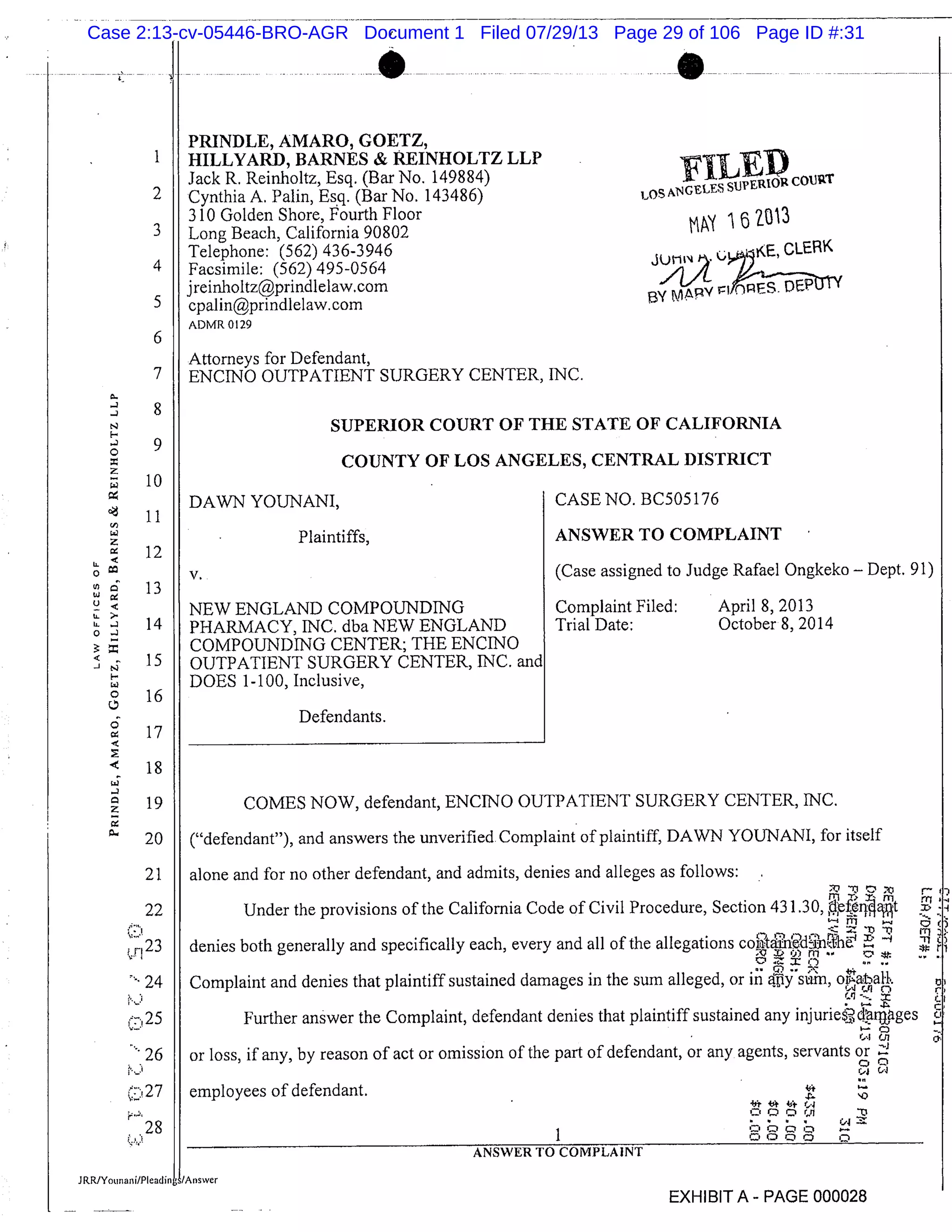 PRINDLE, AMARO, GOETZ,
HILLYARD, BARNES & REINHOLTZ LLP
Jack R. Reinholtz, Esq. (Bar No. 149884)
Cynthia A. Palm, Esq. (Bar No. 143486)
3 10 Golden Shore, Fourth Floor
Long Beach, California 90802
Telephone: (562) 436-3946
Facsimile: (562) 495-0564
jreinholtzprindlelaw,com
cpalin@prindlelaw.com
ADMR 0129
Attorneys for Defendant,
ENCINO OUTPATIENT SURGERY CENTER, INC.
I
2
3
4
5
6
7
FI1 PLOS pGELEi
CoVuT
iZO’t3
CLERK
Z?: REEPBy "Apy
DAWN YOUNANI,
Plaintiffs,
V.
NEW ENGLAND COMPOUNDING
PHARMACY, INC. dba NEW ENGLAND
COMPOUNDING CENTER; THE ENCINO
OUTPATIENT SURGERY CENTER, INC.
DOES 1-100, Inclusive,
Defendants.
CASE NO. BC505176
ANSWER TO COMPLAINT
(Case assigned to Judge Rafael Ongkeko - Dept. 91)
Complaint Filed: April 8, 2013
Trial Date: October 8, 2014
I’-
0
C)
tLIL
0
-J
8
9
10
11
12
13
14
15
16
SUPERIOR COURT OF THE STATE OF CALIFORNIA
COUNTY OF LOS ANGELES, CENTRAL DISTRICT
COMES NOW, defendant, ENC1NO OUTPATIENT SURGERY CENTER, INC.
("defendant"), and answers the unverified. Complaint of plaintiff, DAWN YOI.JNANI, for itself
alone and for no other defendant, and admits, denies and alleges as follows:
rTl
Under the provisions of the California Code of Civil Procedure, Section 431.30, pit
denies both generally and specifically each, every and all of the allegations co h
Complaint and denies that plaintiff sustained damages in the sum alleged, or in Cpy S ’ , oataH.
Further answer the Complaint, defendant denies that plaintiff sustained any injuries,-,, cim,ages
or loss, if any, by reason of act or omission of the part of defendant, or any agents, servants or
4 (4
employees of defendant.
CQ’i
I C. 0 ’z’ o o
ANSWER TO COMPLAINT
EXHIBIT A - PAGE 000028
17
18
19
20
21
22
J r1 23
24
r:25
. 27
28
Case 2:13-cv-05446-BRO-AGR Document 1 Filed 07/29/13 Page 29 of 106 Page ID #:31
 
