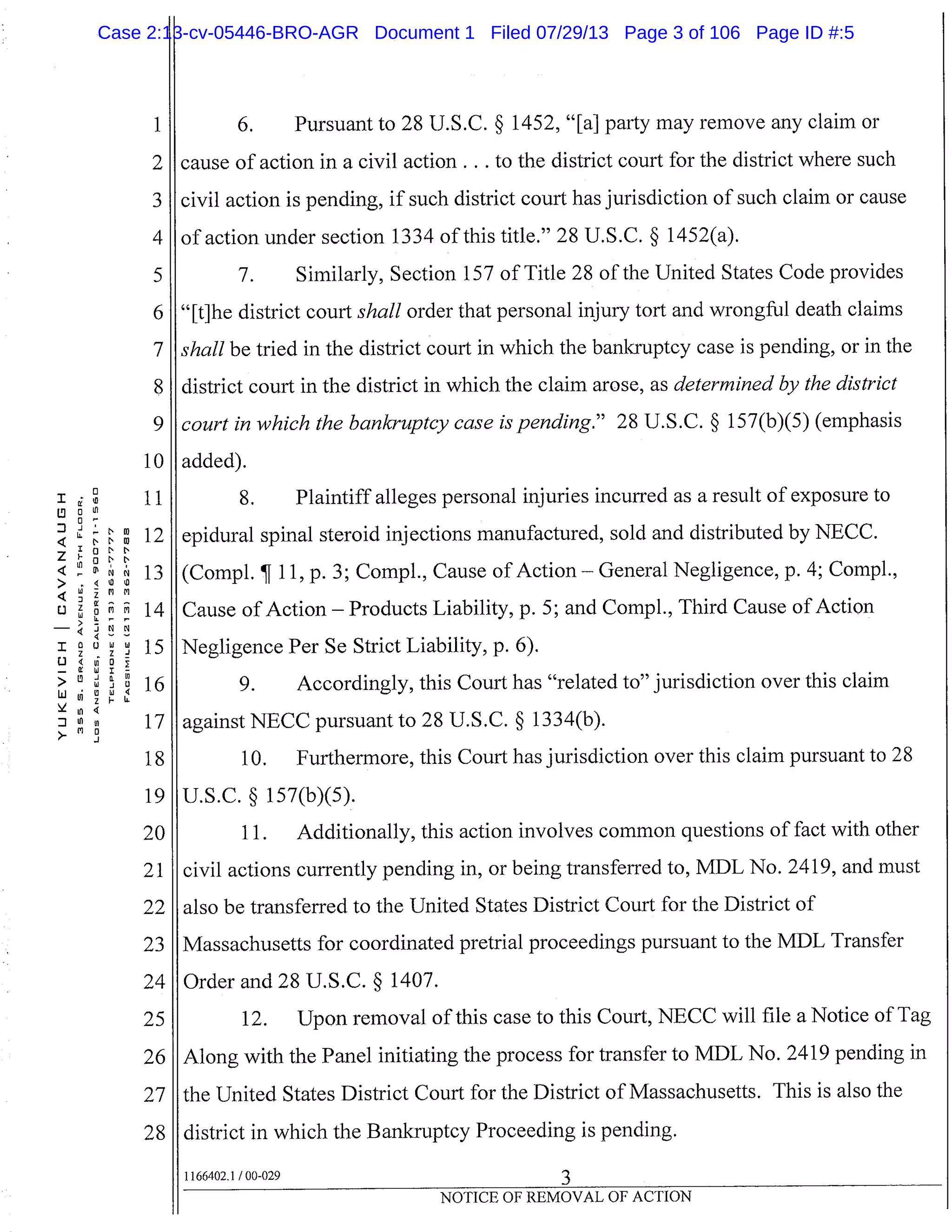 10
11
oo Ln
LL 124
ONN
Ln
NC’
13
(.3 zW 14
- 4
I CJ W W
15z z -I
(.3
-
(!C
> 16U ui IChi 4
zFI.
17
18
19
20
21
22
23
24
25
26
27
28
I 6. Pursuant to 28 U.S.C. § 1452, "[a] party may remove any claim or
I cause of action in a civil action. . . to the district court for the district where such
civil action is pending, if such district court has jurisdiction of such claim or cause
I of action under section 1334 of this title." 28 U.S.C. § 1452(a).
7. Similarly, Section 157 of Title 28 of the United States code provides
"[t]he district court shall order that personal injury tort and wrongful death claims
shall be tried in the district court in which the bankruptcy case is pending, or in the
district court in the district in which the claim arose, as determined by the district
court in which the bankruptcy case is pending." 28 U.S.C. § 157(b)(5) (emphasis
added).
8. Plaintiff alleges personal injuries incurred as a result of exposure to
epidural spinal steroid injections manufactured, sold and distributed by NECC.
(Compi. ¶ 11, p. 3; Compi., Cause of Action General Negligence, p. 4; Compi.,
Cause of Action - Products Liability, p. 5; and Compi., Third Cause of Action
Negligence Per Se Strict Liability, p. 6).
9. Accordingly, this Court has "related to" jurisdiction over this claim
U.S.C. § 157(b)(5).
11. Additionally, this action involves common questions of fact with other
civil actions currently pending in, or being transferred to, MDL No. 2419, and must
also be transferred to the United States District Court for the District of
Massachusetts for coordinated pretrial proceedings pursuant to the MDL Transfer
Order and 28 U.S.C. § 1407.
12. Upon removal of this case to this Court, NECC will file a Notice of Tag
Along with the Panel initiating the process for transfer to MDL No. 2419 pending in
the United States District Court for the District of Massachusetts. This is also the
district in which the Bankruptcy Proceeding is pending.
I against NECC pursuant to 28 U.S.C. § 1334(b).
10. Furthermore, this Court has jurisdiction over this claim pursuant to 28
1166402.1 /00-029
NOTICE OF REMOVAL OF ACTION
Case 2:13-cv-05446-BRO-AGR Document 1 Filed 07/29/13 Page 3 of 106 Page ID #:5
 