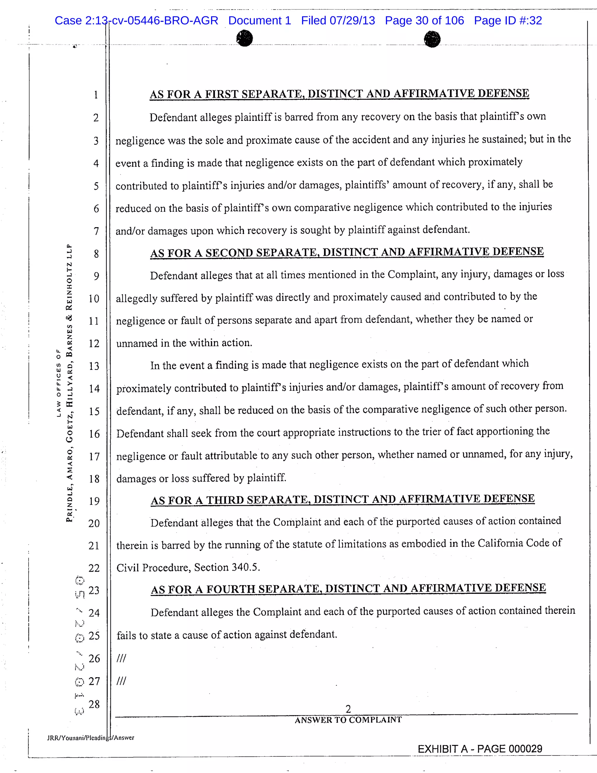 I AS FOR A FIRST SEPARATE, DISTINCT AND AFFIRMATIVE DEFENSE
2 Defendant alleges plaintiff is barred from any recovery on the basis that plaintiffs own
3 negligence was the sole and proximate cause of the accident and any injuries he sustained; but in the
4 event a finding is made that negligence exists on the part of defendant which proximately
5 contributed to plaintiffs injuries and/or damages, plaintiffs’ amount of recovery, if any, shall be
6 reduced on the basis of plaintiff’s own comparative negligence which contributed to the injuries
7 and/or damages upon which recovery is sought by plaintiff against defendant.
8 AS FOR A SECOND SEPARATE, DISTINCT AND AFFIRMATIVE DEFENSE
Defendant alleges that at all times mentioned in the Complaint, any injury, damages or loss9
10 allegedly suffered by plaintiff was directly and proximately caused and contributed to by the
11 negligence or fault of persons separate and apart from defendant, whether they be named or
12 unnamed in the within action.
0 co
13 In the event a finding is made that negligence exists on the part of defendant which
LL 14 proximately contributed to plaintiffs injuries and/or damages, plaintiffs amount of recovery from
15 defendant, if any, shall be reduced on the basis of the comparative negligence of such other person.
16 Defendant shall seek from the court appropriate instructions to the trier of fact apportioning the
17 negligence or fault attributable to any such other person, whether named or unnamed, for any injury,
" 18 damages or loss suffered by plaintiff.
19 AS FOR A THIRD SEPARATE, DISTINCT AND AFFIRMATIVE DEFENSE
20 Defendant alleges that the Complaint and each of the purported causes of action contained
21 therein is barred by the running of the statute of limitations as embodied in the California Code of
22 Civil Procedure, Section 340.5.
23 AS FOR A FOURTH SEPARATE, DISTINCT AND AFFIRMATIVE DEFENSE
24 Defendant alleges the Complaint and each of the purported causes of action contained therein
25 fails to state a cause of action against defendant.
26
27 ///
.28 2
ANSWER TO COMPLAINT
JRRiYounanilPleadin /Answer
EXHIBIT A - PAGE 000029
Case 2:13-cv-05446-BRO-AGR Document 1 Filed 07/29/13 Page 30 of 106 Page ID #:32
 