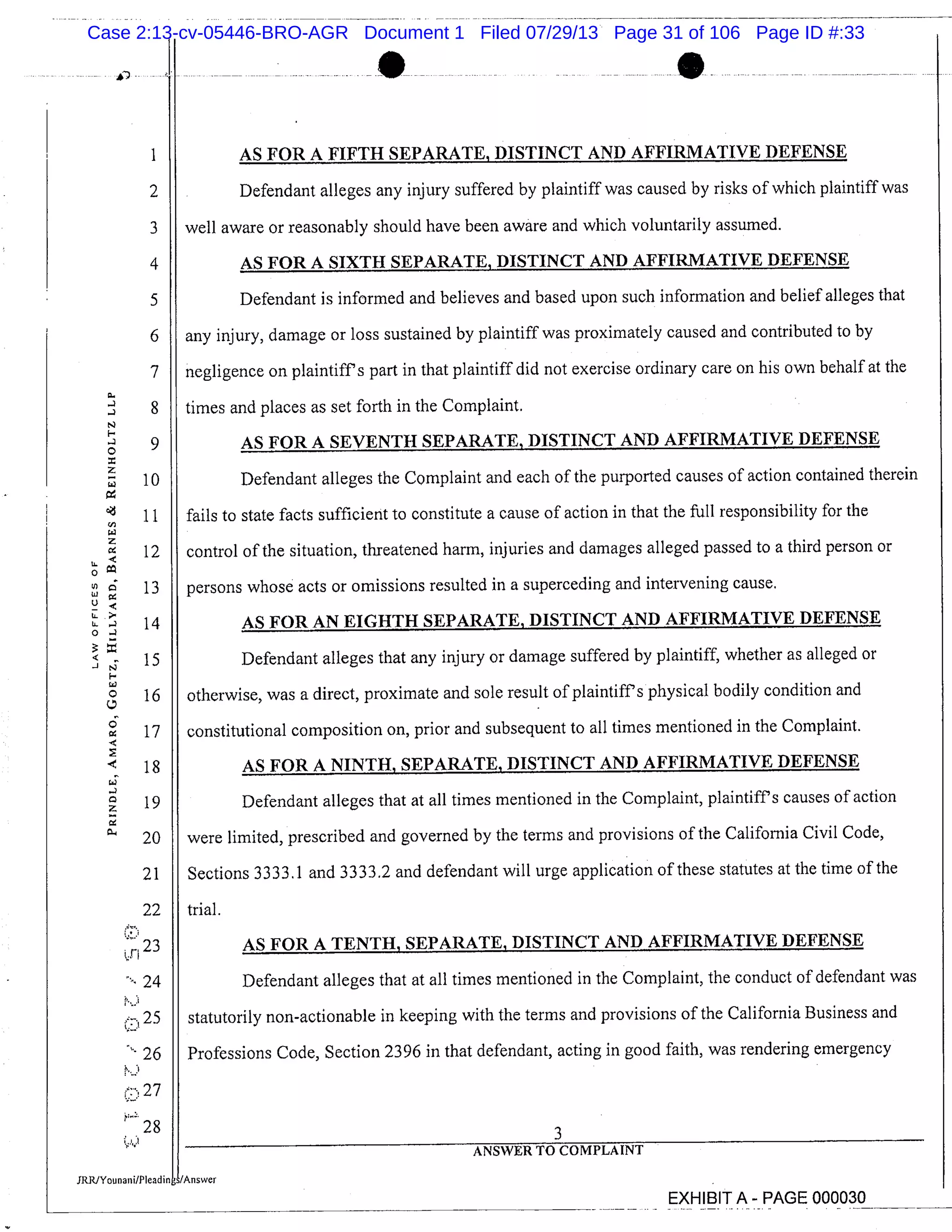 AS FOR A FIFTH SEPARATE, DISTINCT AND AFFIRMATIVE DEFENSE
2 Defendant alleges any injury suffered by plaintiff was caused by risks of which plaintiff was
22
i,n 23
24
25
26
27
28
times and places as set forth in the Complaint.
AS FOR A SEVENTH SEPARATE, DISTINCT AND AFFIRMATIVE DEFENSE
Defendant alleges the Complaint and each of the purported causes of action contained therein
fails to state facts sufficient to constitute a cause of action in that the fall responsibility for the
control of the situation, threatened harm, injuries and damages alleged passed to a third person or
persons whose acts or omissions resulted in a superceding and intervening cause.
AS FOR AN EIGHTH SEPARATE, DISTINCT AND AFFIRMATIVE DEFENSE
Defendant alleges that any injury or damage suffered by plaintiff, whether as alleged or
otherwise, was a direct, proximate and sole result of plaintiffs physical bodily condition and
constitutional composition on, prior and subsequent to all times mentioned in the Complaint.
AS FOR A NINTH, SEPARATE, DISTINCT AND AFFIRMATIVE DEFENSE
Defendant alleges that at all times mentioned in the Complaint, plaintiffs causes of action
were limited, prescribed and governed by the terms and provisions of the California Civil Code,
Sections 3333.1 and 3333.2 and defendant will urge application of these statutes at the time of the
trial.
AS FOR A TENTH, SEPARATE, DISTINCT AND AFFIRMATIVE DEFENSE
Defendant alleges that at all times mentioned in the Complaint, the conduct of defendant was
statutorily non-actionable in keeping with the terms and provisions of the California Business and
Professions Code, Section 2396 in that defendant, acting in good faith, was rendering emergency
3
ANSWER TO COMPLAINT
EXHIBIT A - PAGE 000030
3
4
5
6
7
- 8
-
0 9
z
10
11
z
12
0 go
13
14
-J 15
0 16
0
17
18
z 19
20
21
well aware or reasonably should have been aware and which voluntarily assumed.
AS FOR A SIXTH SEPARATE, DISTINCT AND AFFIRMATIVE DEFENSE
Defendant is informed and believes and based upon such information and belief alleges that
any injury, damage or loss sustained by plaintiff was proximately caused and contributed to by
negligence on plaintiffs part in that plaintiff did not exercise ordinary care on his own behalf at the
Case 2:13-cv-05446-BRO-AGR Document 1 Filed 07/29/13 Page 31 of 106 Page ID #:33
 