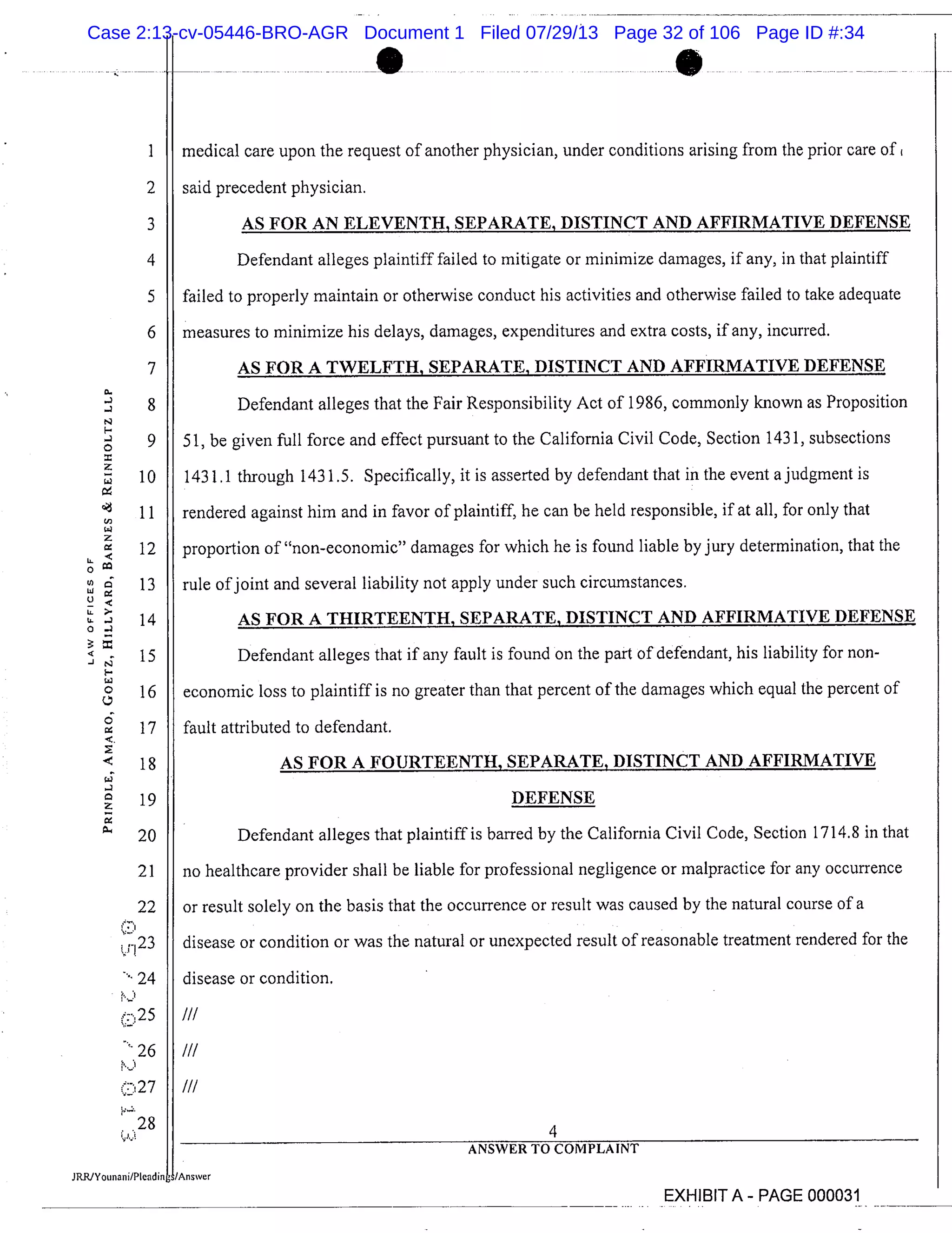 medical care upon the request of another physician, under conditions arising from the prior care of
said precedent physician.
AS FOR AN ELEVENTH, SEPARATE, DISTINCT AND AFFIRMATIVE DEFENSE
Defendant alleges plaintiff failed to mitigate or minimize damages, if any, in that plaintiff
failed to properly maintain or otherwise conduct his activities and otherwise failed to take adequate
measures to minimize his delays, damages, expenditures and extra costs, if any, incurred.
AS FOR A TWELFTH, SEPARATE, DISTINCT AND AFFIRMATIVE DEFENSE
Defendant alleges that the Fair Responsibility Act of 1986, commonly known as Proposition
51, be given full force and effect pursuant to the California Civil Code, Section 1431, subsections
1431.1 through 143 1.5. Specifically, it is asserted by defendant that in the event a judgment is
rendered against him and in favor of plaintiff, he can be held responsible, if at all, for only that
proportion of "non-economic" damages for which he is found liable by jury determination, that the
rule of joint and several liability not apply under such circumstances.
AS FOR A THIRTEENTH, SEPARATE, DISTINCT AND AFFIRMATIVE DEFENSE
Defendant alleges that if any fault is found on the part of defendant, his liability for non-
economic loss to plaintiff is no greater than that percent of the damages which equal the percent of
fault attributed to defendant.
AS FOR A FOURTEENTH, SEPARATE, DISTINCT AND AFFIRMATIVE
DEFENSE
Defendant alleges that plaintiff is barred by the California Civil Code, Section 1714.8 in that
no healthcare provider shall be liable for professional negligence or malpractice for any occurrence
or result solely on the basis that the occurrence or result was caused by the natural course of a
disease or condition or was the natural or unexpected result of reasonable treatment rendered for the
disease or condition.
I/I
I/I
III
4
ANSWER TO COMPLAINT
-
N
I-
0
2:
LL
LJ
I’>.
- -
-N
0
0
-
a
2:
2
3
4
5
6
7
8
9
10
11
12
13
14
15
16
17
18
19
20
21
22
’r 23
24
(:25
(:27
.28
EXHIBIT A- PAGE 000031
Case 2:13-cv-05446-BRO-AGR Document 1 Filed 07/29/13 Page 32 of 106 Page ID #:34
 