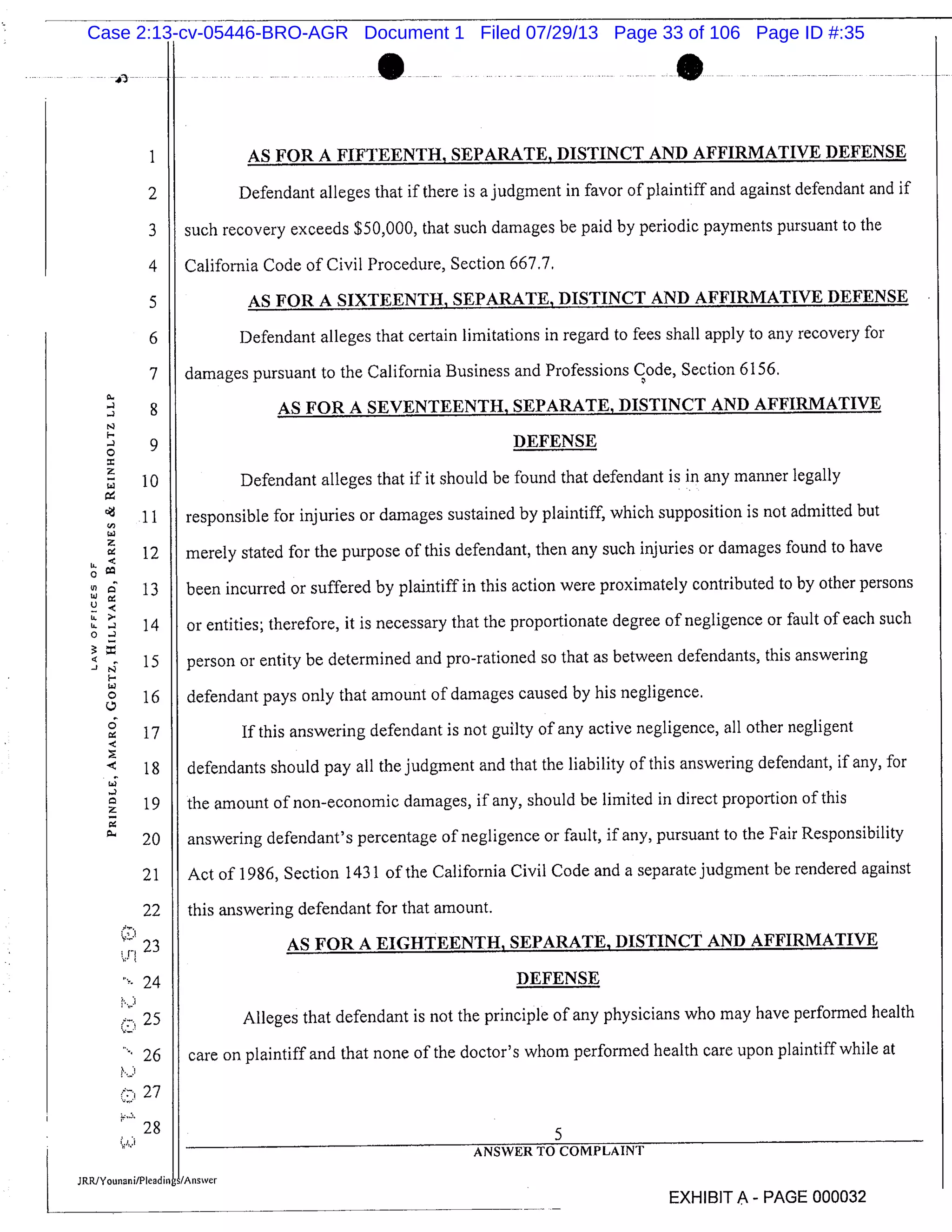 S
I AS FOR A FIFTEENTH, SEPARATE, DISTINCT AND AFFIRMATIVE DEFENSE
2 Defendant alleges that if there is a judgment in favor of plaintiff and against defendant and if
3 such recovery exceeds $50,000, that such damages be paid by periodic payments pursuant to the
4 California Code of Civil Procedure, Section 667.7,
5 AS FOR A SIXTEENTH, SEPARATE, DISTINCT AND AFFIRMATIVE DEFENSE
6 Defendant alleges that certain limitations in regard to fees shall apply to any recovery for
7 damages pursuant to the California Business and Professions Code, Section 6156.
8 AS FOR A SEVENTEENTH, SEPARATE, DISTINCT AND AFFIRMATIVE
9 DEFENSE
10 Defendant alleges that if it should be found that defendant is in any manner legally
11 responsible for injuries or damages sustained by plaintiff, which supposition is not admitted but
12 merely stated for the purpose of this defendant, then any such injuries or damages found to have
In 13 been incurred or suffered by plaintiff in this action were proximately contributed to by other persons
14 or entities; therefore, it is necessary that the proportionate degree of negligence or fault of each such
15 person or entity be determined and pro-rationed so that as between defendants, this answering
16 defendant pays only that amount of damages caused by his negligence.
17 If this answering defendant is not guilty of any active negligence, all other negligent
18 defendants should pay all the judgment and that the liability of this answering defendant, if any, for
19 the amount of non-economic damages, if any, should be limited in direct proportion of this
20 answering defendant’s percentage of negligence or fault, if any, pursuant to the Fair Responsibility
21 Act of 1986, Section 1431 of the California Civil Code and a separate judgment be rendered against
22 this answering defendant for that amount.
23 AS FOR A EIGHTEENTH, SEPARATE, DISTINCT AND AFFIRMATIVE
24 DEFENSE
25 Alleges that defendant is not the principle of any physicians who may have performed health
26 care on plaintiff and that none of the doctor’s whom performed health care upon plaintiff while at
27
28
ANSWER TO COMPLAINT
JRRJYoun,n i/Plead infAnsver
EXHIBIT A - PAGE 000032
Case 2:13-cv-05446-BRO-AGR Document 1 Filed 07/29/13 Page 33 of 106 Page ID #:35
 
