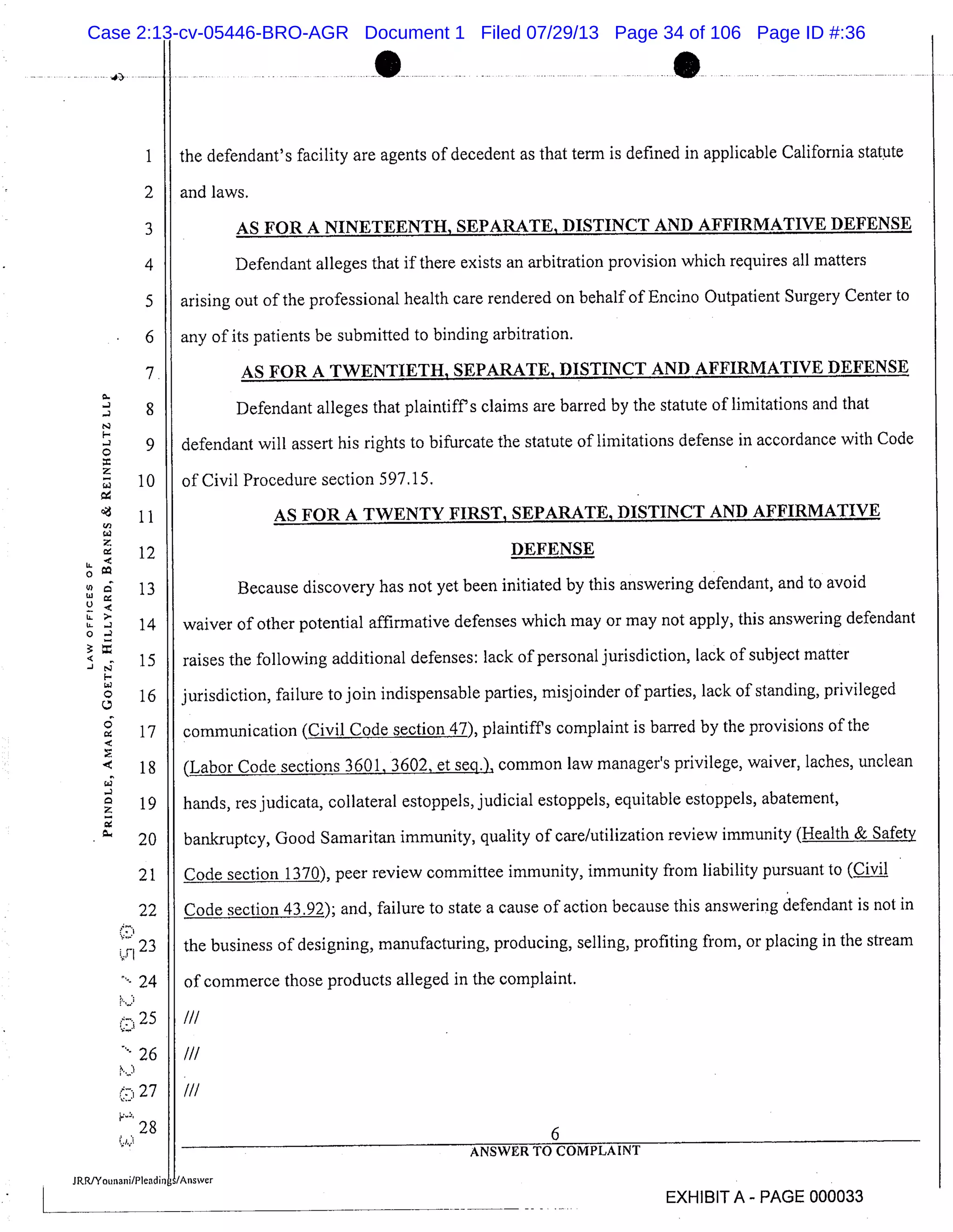 1
2
3
4
5
6
7.
8
9
10
11
12
13
14
15
16
17
18
19
20
21
22
23
24
25
26
I.J
277
r
28
L.
0
ULL
LL
0
-J
-- .1 ... --
-.*)------11--- --- -- --*- ~ - - -- - - ~ -- - - - - 0- - -
the defendant’s facility are agents of decedent as that term is defined in applicable California statute
I and laws.
AS FOR A NINETEENTH, SEPARATE, DISTINCT AND AFFIRMATIVE DEFENSE
Defendant alleges that if there exists an arbitration provision which requires all matters
arising out of the professional health care rendered on behalf of Encino Outpatient Surgery Center to
any of its patients be submitted to binding arbitration.
AS FOR A TWENTIETH, SEPARATE, DISTINCT AND AFFIRMATIVE DEFENSE
Defendant alleges that plaintiff’s claims are barred by the statute of limitations and that
defendant will assert his rights to bifurcate the statute of limitations defense in accordance with Code
of Civil Procedure section 597.15.
AS FOR A TWENTY FIRST, SEPARATE, DISTINCT AND AFFIRMATIVE
DEFENSE
Because discovery has not yet been initiated by this answering defendant, and to avoid
waiver of other potential affirmative defenses which may or may not apply, this answering defendant
raises the following additional defenses: lack of personal jurisdiction, lack of subject matter
jurisdiction, failure to join indispensable parties, misj oinder of parties, lack of standing, privileged
communication (Civil Code section 47), plaintiffs complaint is barred by the provisions of the
(Labor Code sections 3601, 3602, et seq.), common law manager’s privilege, waiver, laches, unclean
hands, res judicata, collateral estoppels, judicial estoppels, equitable estoppels, abatement,
bankruptcy, Good Samaritan immunity, quality of care/utilization review immunity (Health & Safety
Code section 1370), peer review committee immunity, immunity from liability pursuant to (cjyjl
Code section 43.92); and, failure to state a cause of action because this answering defendant is not in
the business of designing, manufacturing, producing, selling, profiting from, or placing in the stream
of commerce those products alleged in the complaint.
HI
I/I
I/I
6
ANSWER TO COMPLAINT
EXHIBIT A - PAGE 000033
Case 2:13-cv-05446-BRO-AGR Document 1 Filed 07/29/13 Page 34 of 106 Page ID #:36
 