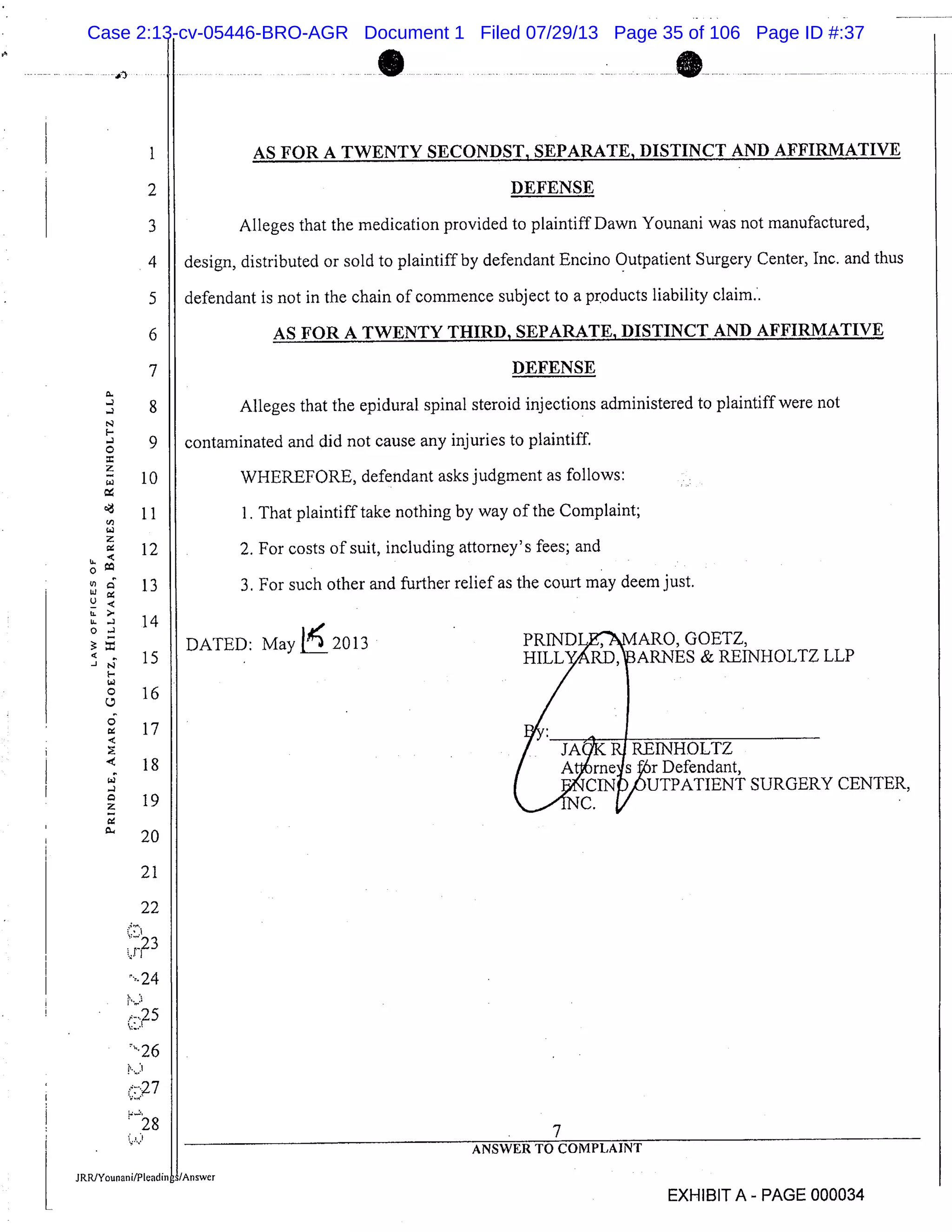 1
2
3
4
5
6
7
8
9
10
11
12
13
14
15
16
17
18
19
20
21
22
23
24
26
: 27
128
o
U’
LU
U.
U.
U-
0:
S
AS FOR A TWENTY SECONDST, SEPARATE, DISTINCT AND AFFIRMATIVE
DEFENSE
Alleges that the medication provided to plaintiff Dawn Younani was not manufactured,
design, distributed or sold to plaintiff by defendant Encino Outpatient Surgery Center, Inc. and thus
defendant is not in the chain of commence subject to a products liability claim..
AS FOR A TWENTY THIRD, SEPARATE, DISTINCT AND AFFIRMATIVE
DEFENSE
Alleges that the epidural spinal steroid injections administered to plaintiff were not
contaminated and did not cause any injuries to plaintiff.
WHEREFORE, defendant asks judgment as follows:
I. That plaintiff take nothing by way of the Complaint;
2. For costs of suit, including attorney’s fees; and
3. For such other and further relief as the court may deem just.
DATED: May 1 20l 3 PR[ND1$
’
MARO, GOETZ,
HILLRD,ARNES & REFNHOLTZ LLP
/ Rj RE[NHOLTZ
I
ICcc.
rne1s Or Defendant,
I INUTPATIENT SURGERY CENTER,
II
M
7
ANSWER TO COMPLAINT
JRRJYounani,PIeadin/Answer
EXHIBIT A - PAGE 000034
Case 2:13-cv-05446-BRO-AGR Document 1 Filed 07/29/13 Page 35 of 106 Page ID #:37
 