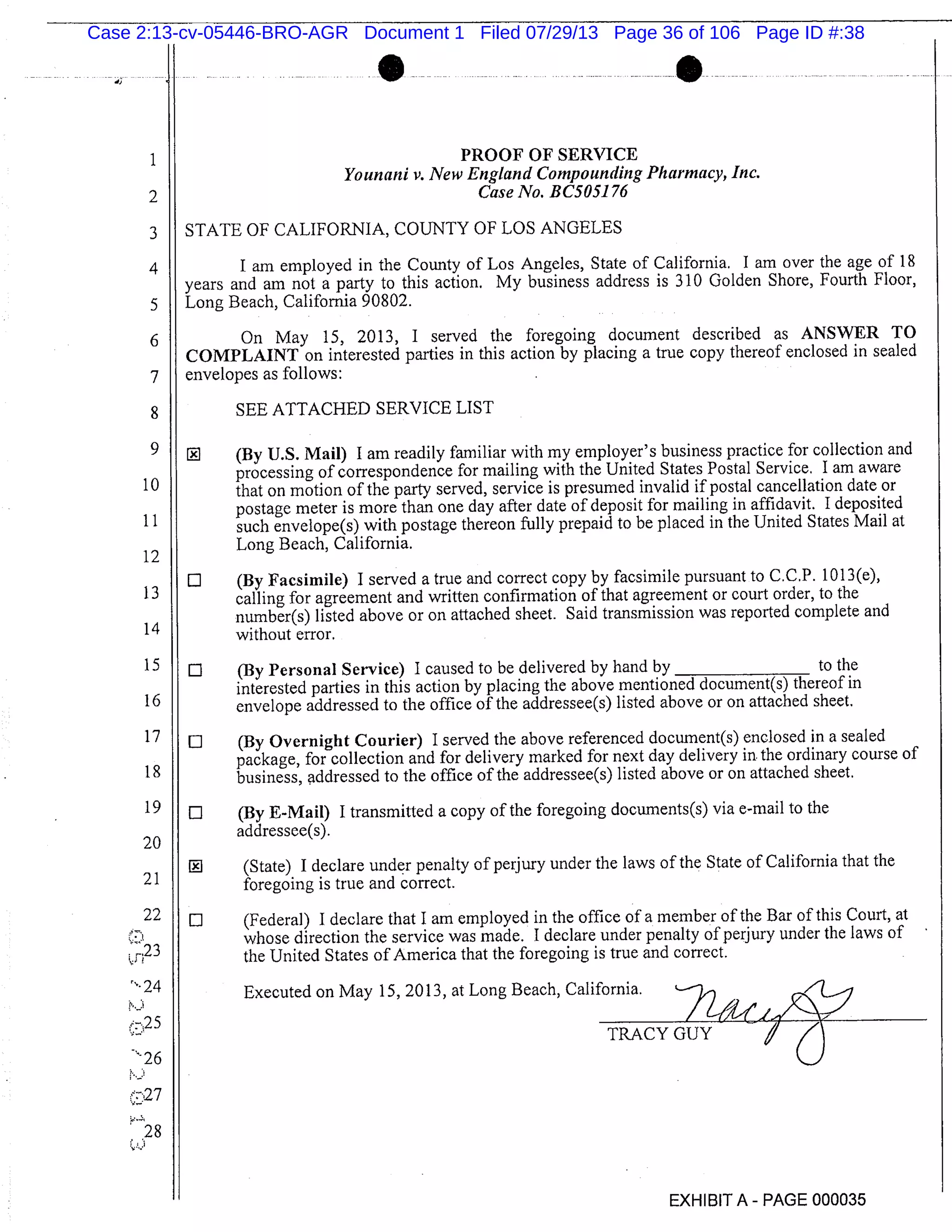 S
1 PROOF OF SERVICE
Younani v. New England Compounding Pharmacy, Inc.
2 Case No. BC5051 76
3 STATE OF CALIFORNIA, COUNTY OF LOS ANGELES
4 I am employed in the County of Los Angeles, State of California. I am over the age of 18
years and am not a party to this action. My business address is 310 Golden Shore, Fourth Floor,
5 Long Beach, California 90802.
6 On May 15, 2013, I served the foregoing document described as ANSWER TO
COMPLAINT on interested parties in this action by placing a true copy thereof enclosed in sealed
7 envelopes as follows:
8 SEE ATTACHED SERVICE LIST
1 (By U.S. Mail) I am readily familiar with my employer’s business practice for collection and
processing of correspondence for mailing with the United States Postal Service, I am aware
that on motion of the party served, service is presumed invalid if postal cancellation date or
1
postage meter is more than one day after date of deposit for mailing in affidavit. I deposited
i 1 such envelope(s) with postage thereon fully prepaid to be placed in the United States Mail at
12
Long Beach, California.
LI (By Facsimile) I served a true and correct copy by facsimile pursuant to C.C.P. 1013(e),
13 calling for agreement and written confirmation of that agreement or court order, to the
number(s) listed above or on attached sheet. Said transmission was reported complete and
14 without error.
15 0 (By Personal Service) I caused to be delivered by hand by to the
interested parties in this action by placing the above mentioned document(s) thereof in
16 envelope addressed to the office of the addressee(s) listed above or on attached sheet.
17 LI (By Overnight Courier) I served the above referenced document(s) enclosed in a sealed
package, for collection and for delivery marked for next day delivery in the ordinary course of
18 business, addressed to the office of the addressee(s) listed above or on attached sheet.
19 0 (By E-Mail) I transmitted a copy of the foregoing documents(s) via e-mail to the
20
addressee(s).
(State) I declare under penalty of perjury under the laws of the State of California that the
21 foregoing is true and correct.
22 0 (Federal) I declare that I am employed in the office of a member of the Bar of this Court, at
whose direction the service was made. I declare under penalty of perjury under the laws of
the United States of America that the foregoing is true and correct.
Executed on May 15, 2013, at Long Beach, California.
n25 2u,_IZZL~TRACY GUY
p.
27
28
EXHIBIT A - PAGE 000035
Case 2:13-cv-05446-BRO-AGR Document 1 Filed 07/29/13 Page 36 of 106 Page ID #:38
 