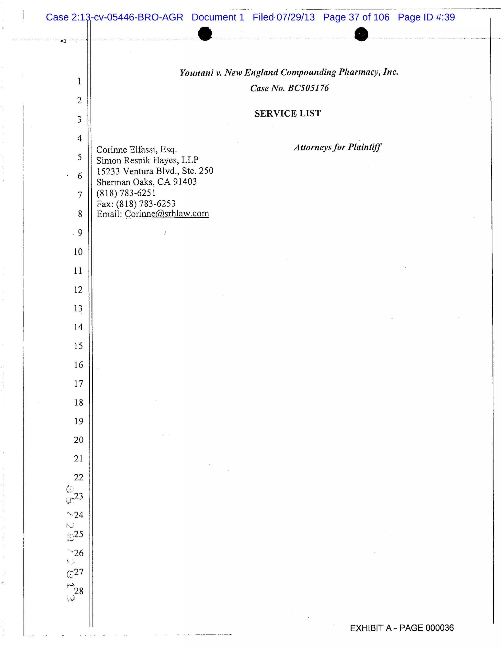 I
2
3
4
5
6
7
8
9
10
11
12
13
14
15
16
17
18
19
20
21
22
r 23
-24
27
28
Younani v. New England Compounding Pharmacy, Inc.
Case No. BC5051 76
SERVICE LIST
Corinne Elfassi, Esq. Attorneys for Plaintiff
Simon Resnik Hayes, LLP
15233 Ventura Blvd., Ste. 250
Sherman Oaks, CA 91403
(818) 783-6251
Fax: (818) 783-6253
Email: Corinne(,srh1aw.com
EXHIBIT A - PAGE 000036
Case 2:13-cv-05446-BRO-AGR Document 1 Filed 07/29/13 Page 37 of 106 Page ID #:39
 