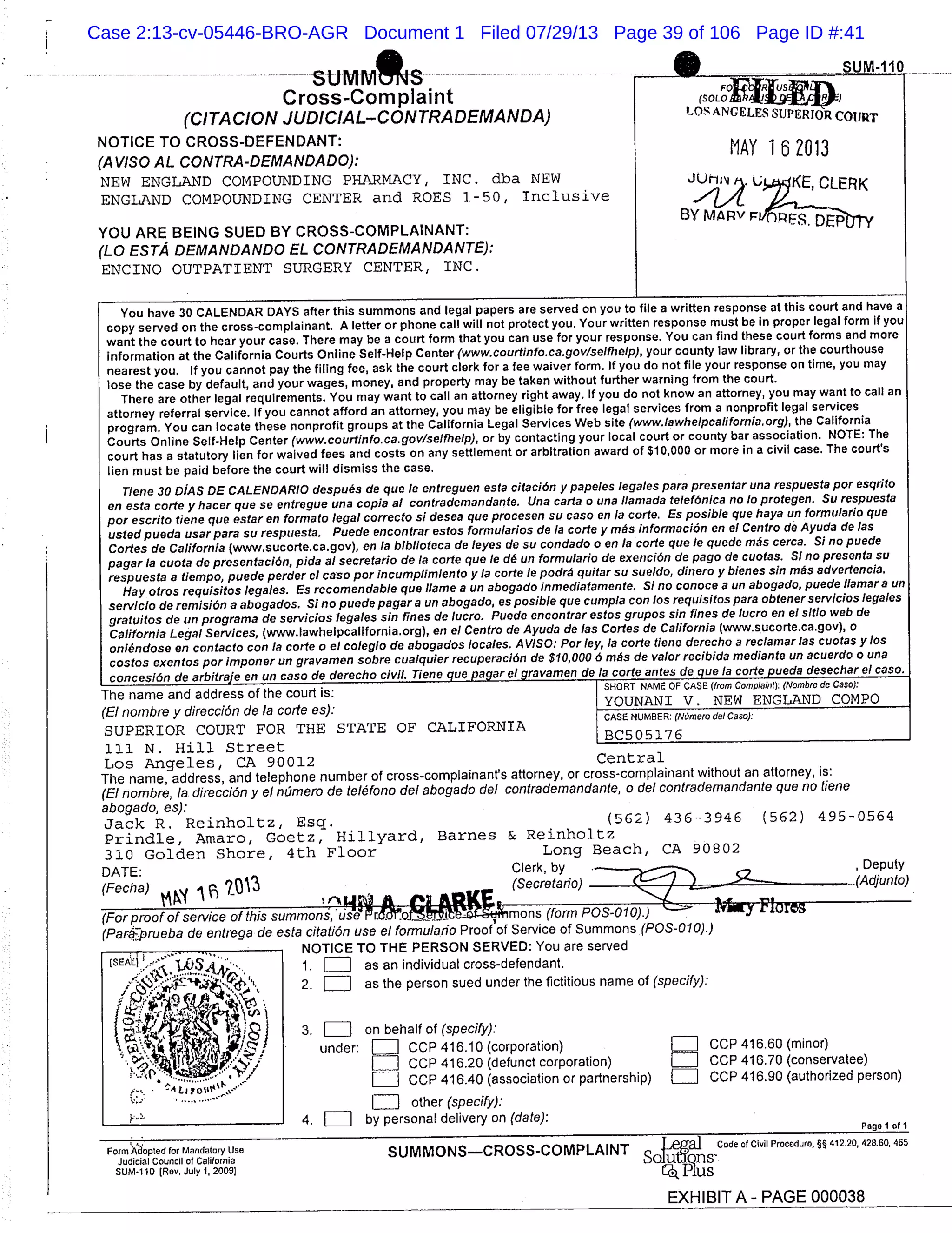 SUM MS SUM-
Cross-Complaint (SOLO
FOXIL1j
(C!TA CION JUDICIAL-CONTRA DEMANDA) I10S
ANGELES SUPERIOR COURT
NOTICE TO CROSS-DEFENDANT:
MAY 162013(AVISO AL CONTRA-DEMANDADO):
NEW ENGLAND COMPOUNDING PHARMACY, INC. dba NEW JUh CLERK
ENGLAND COMPOUNDING CENTER and ROES 1-50, Inclusive ./7,4
BY MARV FVnp F.q
YOU ARE BEING SUED BY CROSS-COMPLAINANT:
(LO ESTA DEMANDANDO EL CONTRADEMANDANTE):
ENCINO OUTPATIENT SURGERY CENTER, INC.
You have 30 CALENDAR DAYS after this summons and legal papers are served on you to file a written response at this court and have a
copy served on the cross-complainant. A letter or phone call will not protect you. Your written response must be in proper legal form If you
want the court to hear your case. There may be a court form that you can use for your response. You can find these court forms and more
information at the California Courts Online Self-Help Center (www.courtinfo.ca.gov/selme!p), your county law library, or the courthouse
nearest you. If you cannot pay the filing fee, ask the court clerk for a fee waiver form. If you do not file your response on time, you may
lose the case by default, and your wages, money, and property may be taken without further warning from the court.
There are other legal requirements. You may want to call an attorney right away. If you do not know an attorney, you may want to call an
attorney referral service. If you cannot afford an attorney, you may be eligible for free legal services from a nonprofit legal services
program. You can locate these nonprofit groups at the California Legal Services Web site (www.lawhelpcalifornia.org), the California
Courts Online Self-Help Center (www.courtinfo.ca.govfselfhe!p), or by contacting your local court or county bar association. NOTE: The
court has a statutory lien for waived fees and costs on any settlement or arbitration award of $10,000 or more in a civil case. The court’s
lien must be paid before the court will dismiss the case.
Tiene 30 D1AS DE CALENDARIO despuØs de que le entreguen esta citacin y papeles legales para presentar una respuesta par esqrito
en esta carte y hacer que se entregue una copia a! contrademandante. Una cart a o una Ilamada telefOnica no 10 protegen. Su respuesta
par escrito tiene que estar en formato legal correcto Si desea quo procesen su caso en la code. Es posible gue haya tin form u!ario que
usted pueda usar para su respuesta. Puede enconfrar estos formularios de la code y mØs informacin en ci Centro do Ayuda de las
Codes de California ( www.sucorte.ca.gov ), en la biblioteca de leyes de su condado a en a code que !e quede mÆs cerca. Si no puede
pagar a cuota de presentacin, pida al secrefario de a code que le de tin formulario de exenciOn do pago de cuotas. SI no presenta su
respuesta a fiempo, puede perder el caso par incumplimienfo y la code /e podra quitar su sueldo, dinero y bienes sin mils advertencia.
Hay otros requisifos legales. Es recomendable que Ilame a un abogado inmediafamente. Si no conoce a tin abogado, puede liamara Un
,servicio de rem jsin a abogados. Si no puede pagar a tin abogado, es posible que cum p/a con /as requisilos para obfenerservicios legales
gratuitos de un pro grama de servicios legales sin fines de lucro. Puede encontrar estos grupos sin fines de lucro en el sltio web do
California Legal Services, (www.lawhelpcalifornia.org ), en ci Centro de Ayuda do las Codes de California (www.sucorte.ca.gov), a
oniØndose en confacto con a code a el co!egio de abogados locales. A VISO: Par fey, la code fiene derecho a reclamar las cuofas y los
cosfos exenfos par importer un gravamen sabre cualquier recuperacin de $10,000 6 mÆs de valor recibida median to un acuerdo a una
concesiÆndo arbitraje en un caso de derecho civil. Tiene quo pagar ci gravamen do la code antes de que la code pueda desechar ci caso.
The name and address of the court is: SHORT NAME OF CASE (from Complaint): (Nombro de Case):
(El nombre y direcciOn do la carte es):
YOUNANI Y. NEW ENGLAND COMPO
SUPERIOR COURT FOR THE STATE OF CALIFORNIA
CASE NUMBER. (NumerodelCaso):
111 N. Hill Street
BC505176
Los Angeles, CA 90012 Central
The name, address, and telephone number of cross-complainant’s attorney, or cross-complainant without an attorney, is:
(El nombre, la direcciOn y el nmero de telØfono del abogado del contrademandante, o del contrademandante quo no tiene
abogado, es):
Jack R. Reinholtz, Esq. (562) 436-3946 (562) 495-0564
Prindle, Arnaro, Goetz, Hillyard, Barnes & Reinholtz
310 Golden Shore, 4th Floor Long Beach, CA 90802
DATE: Clerk, by . , Deputy
(Fecha) (Secretario) ._ .(Adjunto)
- flIP’s1 -
(For proof of service of this summons, "69’e (form POS-01 0).)
(Parªpweba de entrega do esta citatiOn use el formulan’o Proof of Service of Summons (POS-010).)
MrlTI(’ TI.1 DrM ciir. V,s,,
SEXEj
Form Adopted for Mandatory Use
Judicial Council of California
SUM-1 10 (Rev. July 1, 2009]
1. ElI as an individual crossdefendant.
2. as the person sued under the fictitious name of (specify):
3. LIII on behalf of (specify):
under: LIiiIl CCP 416.10 (corporation) LIII CCP 416.60 (minor)
Lull CCP 416.20 (defunct corporation) [liii CCP 416.70 (conservatee)
LIII COP 416.40 (association or partnership) [II] CCP 416.90 (authorized person)
LII other (specify).’
4. LII by personal delivery on (date):
Pane I of 1
SUMMONSCROSS-COMPLAINT e Code of Civil Procedure, §§ 412.20, 428.60, 465
EXHIBIT A - PAGE 000038
Case 2:13-cv-05446-BRO-AGR Document 1 Filed 07/29/13 Page 39 of 106 Page ID #:41
 