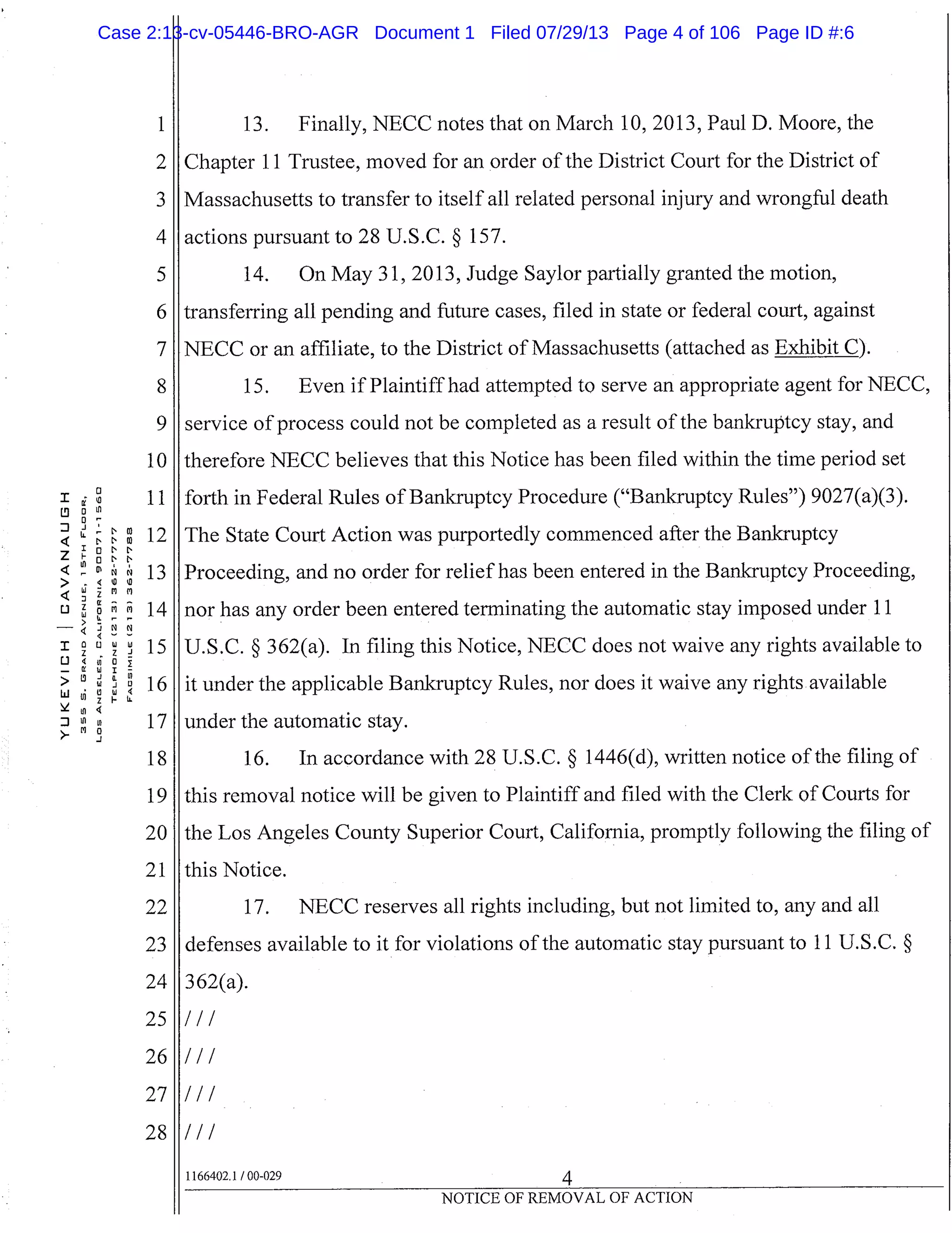 1
2
3
4
5
6
7
8
10
I 11L9 Ln
J 9
4 N N
NW
W 12
4 13> _Ww
C.) 14
- 4
15
L) 4uiO
-
16w’I14
in
in 17>
18
19
20
21
22
23
24
25
26
27
28
13. Finally, NECC notes that on March 10, 2013, Paul D. Moore, the
Chapter 11 Trustee, moved for an order of the District Court for the District of
I Massachusetts to transfer to itself all related personal injury and wrongful death
actions pursuant to 28 U.S.C. § 157.
14. On May 31, 2013, Judge Saylor partially granted the motion,
transferring all pending and future cases, filed in state or federal court, against
NECC or an affiliate, to the District of Massachusetts (attached as Exhibit C).
15. Even if Plaintiff had attempted to serve an appropriate agent for NECC,
service of process could not be completed as a result of the bankruptcy stay, and
therefore NECC believes that this Notice has been filed within the time period set
forth in Federal Rules of Bankruptcy Procedure ("Bankruptcy Rules") 9027(a)(3).
The State Court Action was purportedly commenced after the Bankruptcy
Proceeding, and no order for relief has been entered in the Bankruptcy Proceeding,
nor has any order been entered terminating the automatic stay imposed under 11
U.S.C. § 362(a). In filing this Notice, NECC does not waive any rights available to
it under the applicable Bankruptcy Rules, nor does it waive any rights available
under the automatic stay.
16. In accordance with 28 U.S.C. § 1446(d), written notice of the filing of
this removal notice will be given to Plaintiff and filed with the Clerk of Courts for
the Los Angeles County Superior Court, California, promptly following the filing of
this Notice.
17. NECC reserves all rights including, but not limited to, any and all
defenses available to it for violations of the automatic stay pursuant to 11 U.S.C. §
362(a).
I/I
I/I
I/I
I/I
1166402.1 /00-029 4
NOTICE OF REMOVAL OF ACTION
Case 2:13-cv-05446-BRO-AGR Document 1 Filed 07/29/13 Page 4 of 106 Page ID #:6
 