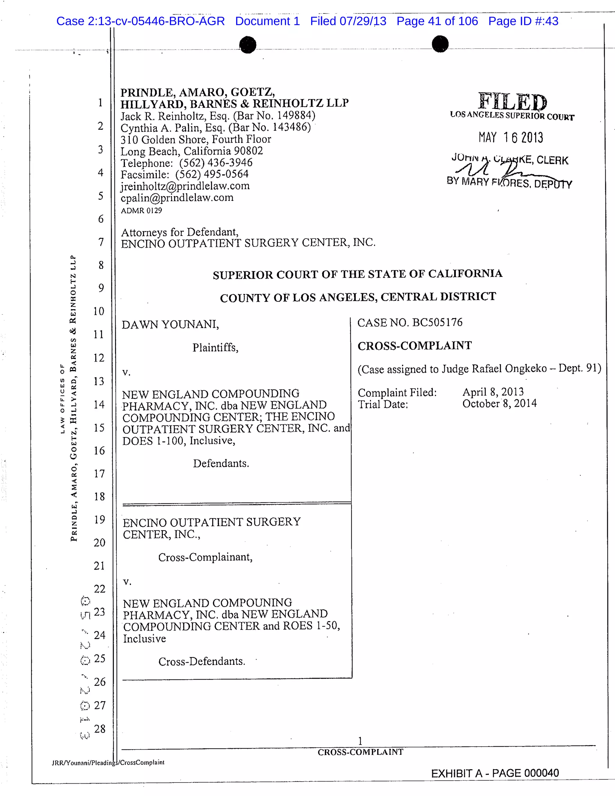 PRINDLE, AMARO, GOETZ,
HILLYARD, BARNES & REINHOLTZ LLP
Jack R. Reinholtz, Esq. (Bar No. 149884)
Cynthia A. Palm, Esq. (Bar No. 143486)
310 Golden Shore, Fourth Floor
Long Beach, California 90802
Telephone: (562) 436-3946
Facsimile: (562) 495-0564
jreinholtz@prindlelaw.com
cpalin@prindlelaw.com
ADMR 0129
Attorneys for Defendant,
ENCINO OUTPATIENT SURGERY CENTER, INC.
FILEDLOS ANGELES SUPERIOR COURT
MAY 162013
CLERK
BY MARY Ffl
SUPERIOR COURT OF THE STATE OF CALIFORNIA
COUNTY OF LOS ANGELES, CENTRAL DISTRICT
DAWN YOU1IANI, CASE NO. BC505176
Plaintiffs, CROSS-COMPLAINT
V. (Case assigned to Judge Rafael Ongkeko - Dept. 91)
NEW ENGLAND COMPOUNDING Complaint Filed: April 8, 2013
PHARMACY, INC. dba NEW ENGLAND Trial Date: October 8, 2014
COMPOUNDING CENTER; THE ENCINO
OUTPATIENT SURGERY CENTER, INC. and
DOES 1-100, Inclusive,
Defendants.
ENCINO OUTPATIENT SURGERY
CENTER, INC.,
Cross-Complainant,
V.
NEW ENGLAND COMPOUNING
PHARMACY, INC. dba NEW ENGLAND
COMPOUNDING CENTER and ROES 1-50,
Inclusive
Cross-Defendants.
1
2
3
4
5
6
7
8
9
10
11
12
LL
o
W
13
U.
b. 140;
15
16
17
18
19
20
21
22
r 23
24
25
26
0 27
28
1
)MPLAINT
JRRJYounani/PIeadin/CrossCornpIainI
EXHIBIT A PAGE 000040
Case 2:13-cv-05446-BRO-AGR Document 1 Filed 07/29/13 Page 41 of 106 Page ID #:43
 