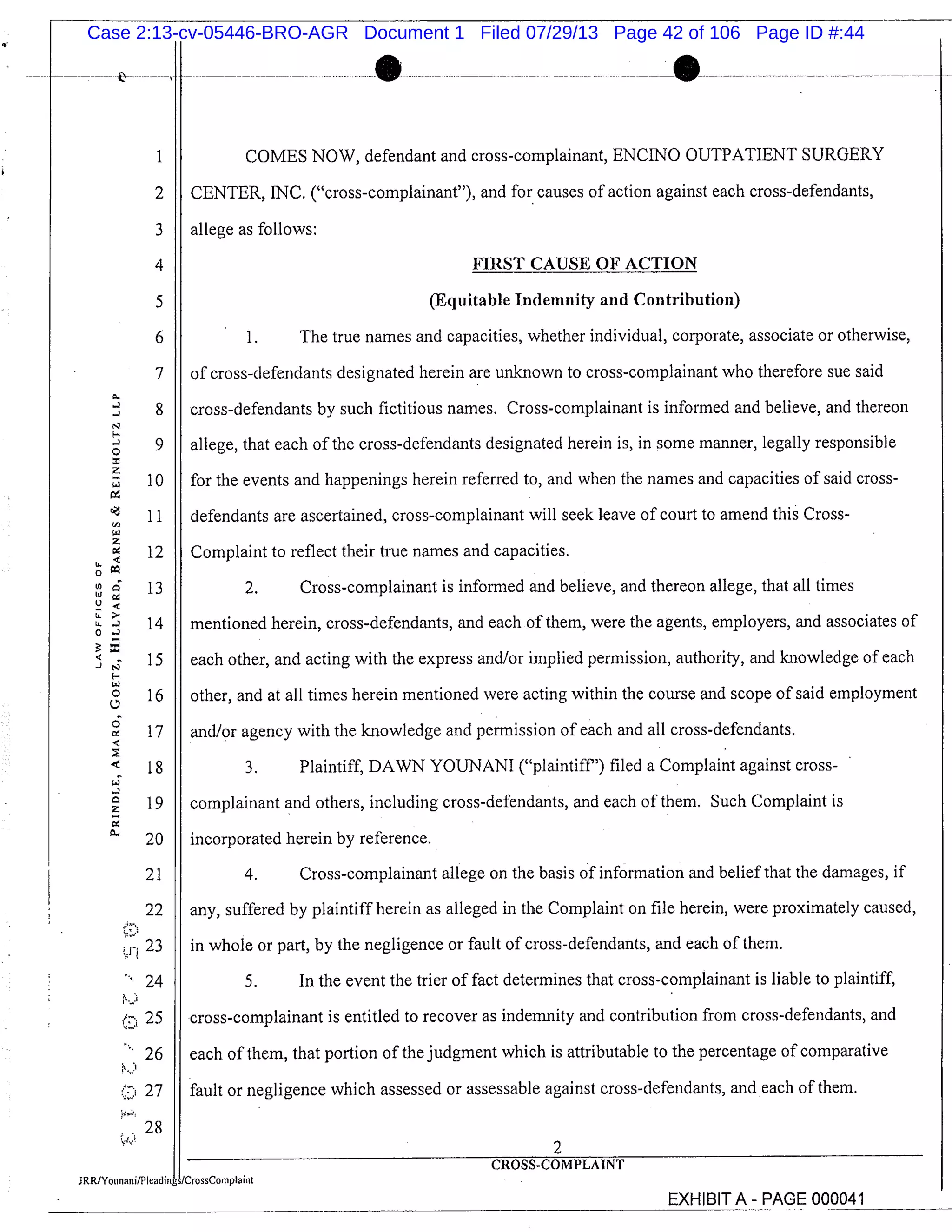 7
!
:
10
12
I 13UIc
1 4I
o 160
6 17
18
19Z
20
21
22
fl 23
24
: 25
26
27
28
1 COMES NOW, defendant and cross-complainant, ENCINO OUTPATIENT SURGERY
2 I CENTER, INC. ("cross-complainant"), and for causes of action against each cross-defendants,
3 I allege as follows:
4 FIRST CAUSE OF ACTION
5 (Equitable Indemnity and Contribution)
6 1. The true names and capacities, whether individual, corporate, associate or otherwise,
of cross-defendants designated herein are unknown to cross-complainant who therefore sue said
cross-defendants by such fictitious names. Cross-complainant is informed and believe, and thereon
allege, that each of the cross-defendants designated herein is, in some manner, legally responsible
for the events and happenings herein referred to, and when the names and capacities of said cross-
defendants are ascertained, cross-complainant will seek leave of court to amend this Cross-
Complaint to reflect their true names and capacities.
2. Cross-complainant is informed and believe, and thereon allege, that all times
mentioned herein, cross-defendants, and each of them, were the agents, employers, and associates of
each other, and acting with the express and/or implied permission, authority, and knowledge of each
other, and at all times herein mentioned were acting within the course and scope of said employment
and/or agency with the knowledge and permission of each and all cross-defendants.
3. Plaintiff, DAWN YOUNANI ("plaintiff") filed a Complaint against cross-
complainant and others, including cross-defendants, and each of them. Such Complaint is
incorporated herein by reference.
4. Cross-complainant allege on the basis of information and belief that the damages, if
any, suffered by plaintiff herein as alleged in the Complaint on file herein, were proximately caused,
in whole or part, by the negligence or fault of cross-defendants, and each of them.
5. In the event the trier of fact determines that cross-complainant is liable to plaintiff,
cross-complainant is entitled to recover as indemnity and contribution from cross-defendants, and
each of them, that portion of the judgment which is attributable to the percentage of comparative
fault or negligence which assessed or assessable against cross-defendants, and each of them.
2
CROSS-COMPLMNT
Lrosscoinviaint
EXHIBIT A - PAGE 000041
Case 2:13-cv-05446-BRO-AGR Document 1 Filed 07/29/13 Page 42 of 106 Page ID #:44
 