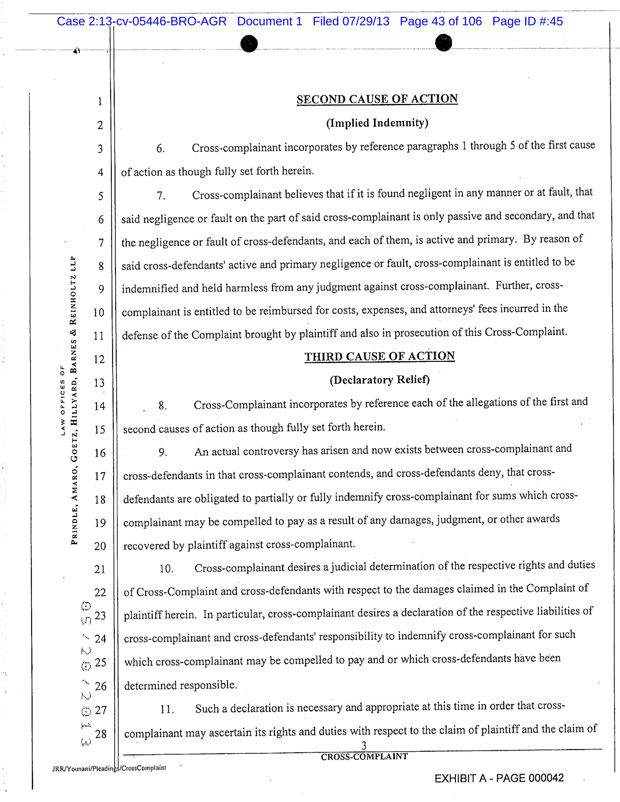 1 SECOND CAUSE OF ACTION
2 (Implied Indemnity)
3 6. Cross-complainant incorporates by reference paragraphs 1 through 5 of the first cause
4 of action as though fully set forth herein.
5 7. Cross-complainant believes that if it is found negligent in any manner or at fault, that
6 said negligence or fault on the part of said cross-complainant is only passive and secondary, and that
7 the negligence or fault of cross-defendants, and each of them, is active and primary. By reason of
8 said cross-defendants’ active and primary negligence or fault, cross-complainant is entitled to be
F.
9 indemnified and held harmless from any judgment against cross-complainant. Further, cross-
10 complainant is entitled to be reimbursed for costs, expenses, and attorneys’ fees incurred in the
11 defense of the Complaint brought by plaintiff and also in prosecution of this Cross-Complaint.
12 THIRD CAUSE OF ACTION
13 (Declaratory Relief)
U.
14 8. Cross-Complainant incorporates by reference each of the allegations of the first and.
15 second causes of action as though fully set forth herein.
16 9. An actual controversy has arisen and now exists between cross-complainant and
17 cross-defendants in that cross-complainant contends, and cross-defendants deny, that cross-
18 defendants are obligated to partially or fully indemnify cross-complainant for sums which cross-
19 complainant may be compelled to pay as a result of any damages, judgment, or other awards
20 recovered by plaintiff against cross-complainant.
21 10. Cross-complainant desires ajudicial determination of the respective rights and duties
22 of Cross-Complaint and cross-defendants with respect to the damages claimed in the Complaint of
23 plaintiff herein. In particular, cross-complainant desires a declaration of the respective liabilities of
24 cross-complainant and cross-defendants’ responsibility to indemnify cross-complainant for such
25 which cross-complainant may be compelled to pay and or which cross-defendants have been
26 determined responsible.
27 11. Such a declaration is necessary and appropriate at this time in order that cross-
28 complainant may ascertain its rights and duties with respect to the claim of plaintiff and the claim of
3
CROSS-COMPLAINT
JRRJYo,,nanhlPleadin /CrossCornplaint
EXHIBIT A - PAGE 000042
Case 2:13-cv-05446-BRO-AGR Document 1 Filed 07/29/13 Page 43 of 106 Page ID #:45
 