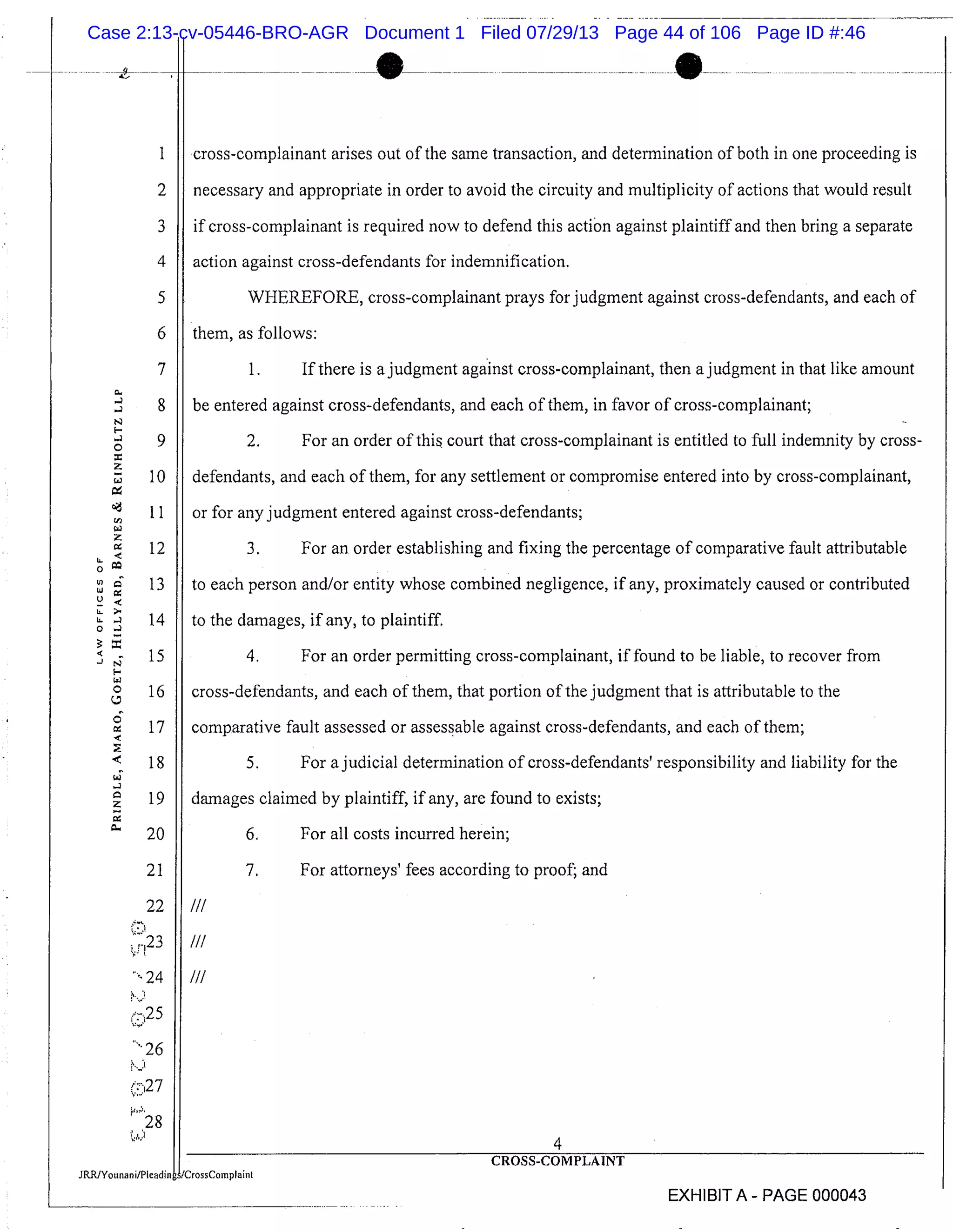 1 cross-complainant arises out of the same transaction, and determination of both in one proceeding is
2 necessary and appropriate in order to avoid the circuity and multiplicity of actions that would result
3 if cross-complainant is required now to defend this action against plaintiff and then bring a separate
4 action against cross-defendants for indemnification.
5 WHEREFORE, cross-complainant prays for judgment against cross-defendants, and each of
6 them, as follows:
7 1. If there is a judgment against cross-complainant, then a judgment in that like amount
8 be entered against cross-defendants, and each of them, in favor of cross-complainant;
9 2. For an order of this court that cross-complainant is entitled to full indemnity by cross-
10 defendants, and each of them, for any settlement or compromise entered into by cross-complainant,
11 or for any judgment entered against cross-defendants;
12 3. For an order establishing and fixing the percentage of comparative fault attributable
13 to each person and/or entity whose combined negligence, if any, proximately caused or contributed
14 to the damages, if any, to plaintiff.
15 4. For an order permitting cross-complainant, if found to be liable, to recover from
16 cross-defendants, and each of them, that portion of the judgment that is attributable to the
17 comparative fault assessed or assessable against cross-defendants, and each of them;
18 5. For a judicial determination of cross-defendants’ responsibility and liability for the
19 damages claimed by plaintiff, if any, are found to exists;
20 6. For all costs incurred herein;
21 11 7. For attorneys’ fees according to proof; and
LL
0
U)
U
U
IL
U.
0
-J
22 III
:23 I/I
"-24 III
26
r28
4
DMPLAINT
EXHIBIT A PAGE 000043
Case 2:13-cv-05446-BRO-AGR Document 1 Filed 07/29/13 Page 44 of 106 Page ID #:46
 