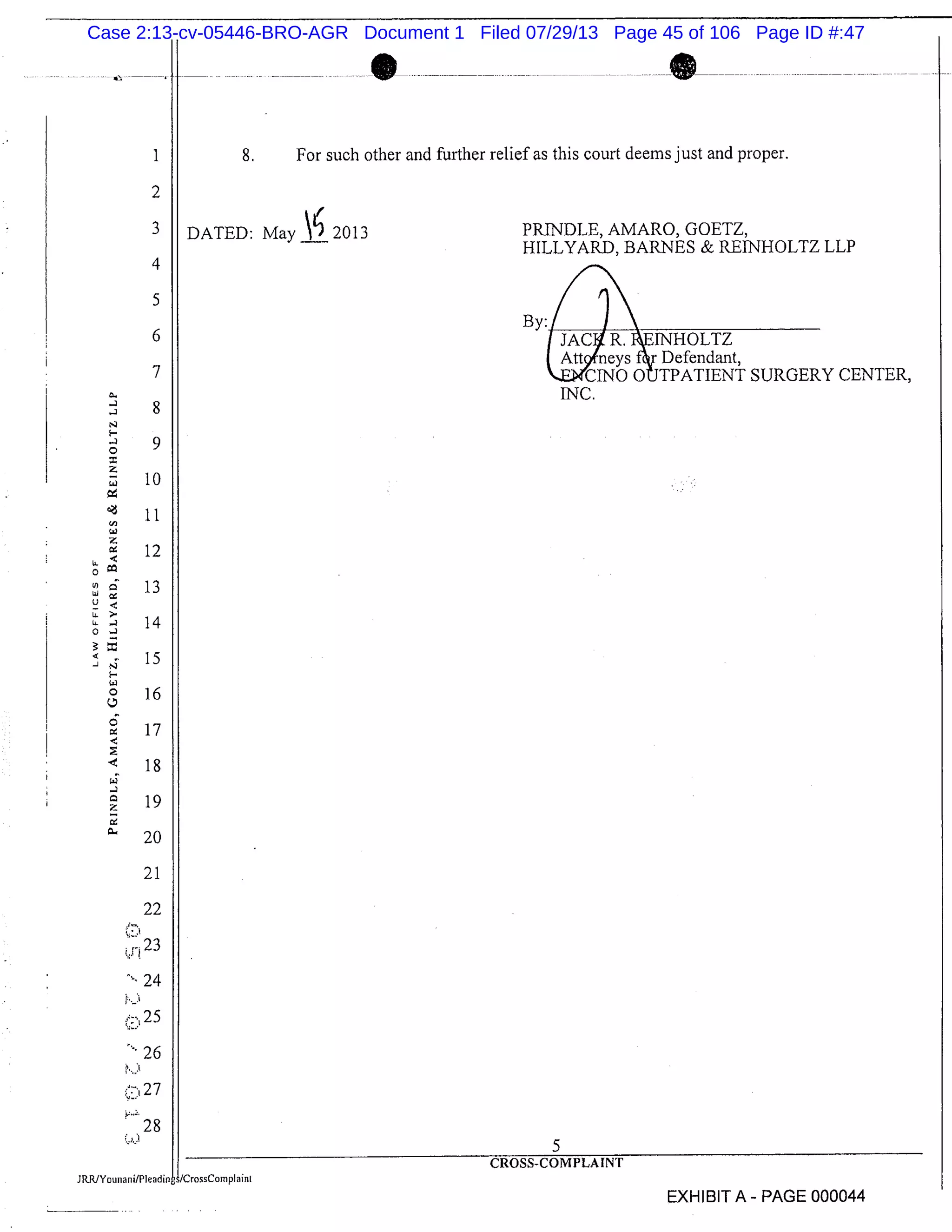 1
2
3
4
5
6
7
8
9
10
11
12
13
14
15
16
17
18
19
20
21
22
24
25
26
27
28
U-
U)
LU
U
U-;
o
-
.-. ..--.-.
8. For such other and further relief as this court deems just and proper.
DATED: May A 2013 PR[NDLE, AMARO, GOETZ,
HILLYARD, BARNES & RE[NHOLTZ LLP
By:/ / 
JAC4 R. I.E[NHOLTZ
Att neysf Defendant,
kJZWCINO OUTPATIENT SURGERY CENTER,
INC.
5
CROSS-COMPLAINT
JCrossComplaint
EXHIBIT A - PAGE 000044
Case 2:13-cv-05446-BRO-AGR Document 1 Filed 07/29/13 Page 45 of 106 Page ID #:47
 