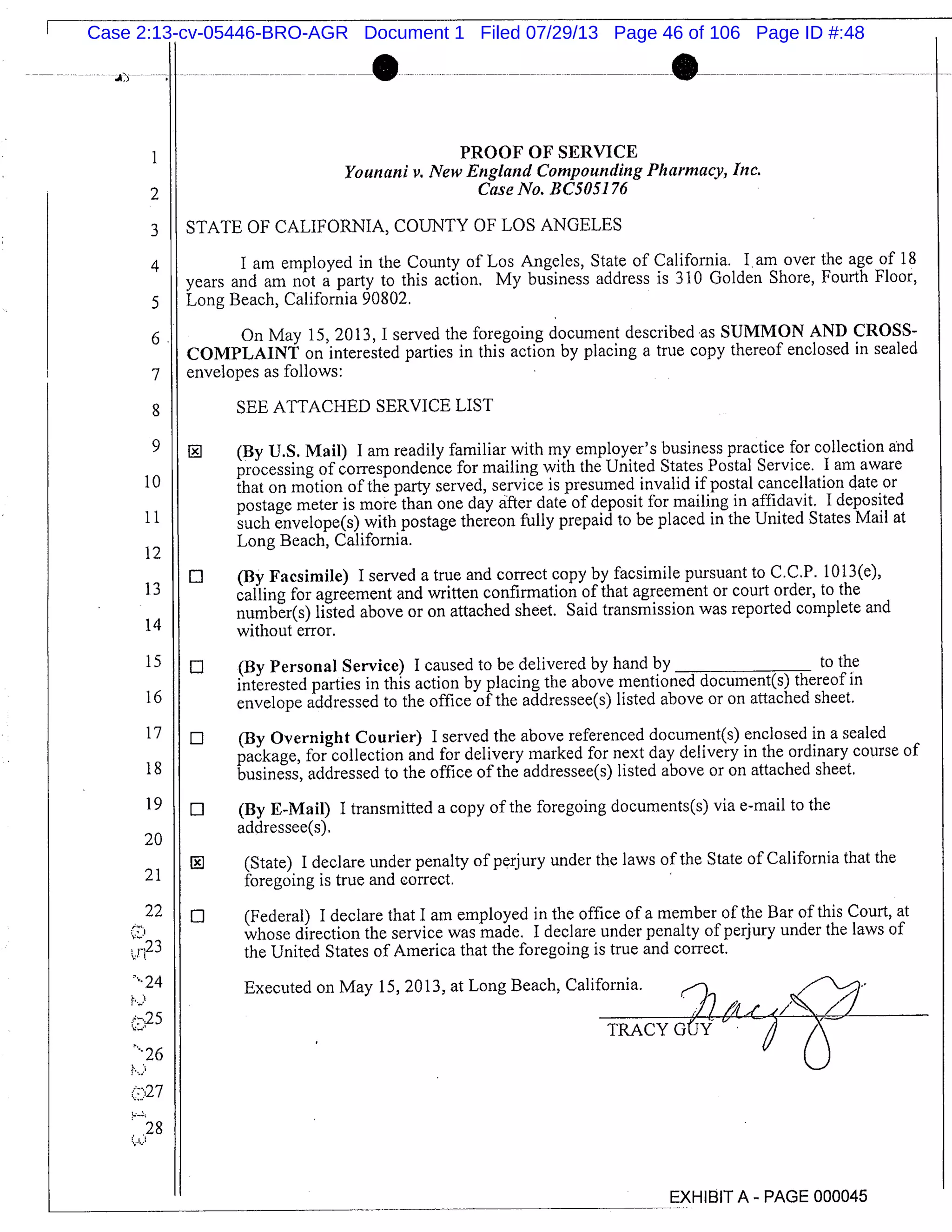2
4
on
. .
PROOF OF SERVICE
Younani v. New England Compounding Pharmacy, Inc.
Case No. BC5051 76
STATE OF CALIFORNIA, COUNTY OF LOS ANGELES
I am employed in the County of Los Angeles, State of California. 1 . am over the age of 18
years and am not a party to this action. My business address is 310 Golden Shore, Fourth Floor,
Long Beach, California 90802.
On May 15, 2013, I served the foregoing document described as SUMMON AND CROSS-
COMPLAINT on interested parties in this action by placing a true copy thereof enclosed in sealed
envelopes as follows:
SEE ATTACHED SERVICE LIST
(By U.S. Mail) I am readily familiar with my employer’s business practice for collection and
processing of correspondence for mailing with the United States Postal Service, I am aware
that on motion of the party served, service is presumed invalid if postal cancellation date or
postage meter is more than one day after date of deposit for mailing in affidavit. I deposited
such envelope(s) with postage thereon fully prepaid to be placed in the United States Mail at
Long Beach, California.
El (By Facsimile) I served a true and correct copy by facsimile pursuant to C.C.P. 1013(e),
calling for agreement and written confirmation of that agreement or court order, to the
number(s) listed above or on attached sheet. Said transmission was reported complete and
without error.
(By Personal Service) I caused to be delivered by hand by to the
interested parties in this action by placing the above mentioned document(s) thereof in
envelope addressed to the office of the addressee(s) listed above or on attached sheet.
(By Overnight Courier) I served the above referenced document(s) enclosed in a sealed
package, for collection and for delivery marked for next day delivery in the ordinary course of
business, addressed to the office of the addressee(s) listed above or on attached sheet.
El (By E-Mail) I transmitted a copy of the foregoing documents(s) via e-mail to the
addressee(s).
EJ (State) I declare under penalty of perjury under the laws of the State of California that the
foregoing is true and correct.
0 (Federal) I declare that I am employed in the office of a member of the Bar of this Court, at
whose direction the service was made. I declare under penalty of perjury under the laws of
the United States of America that the foregoing is true and correct.
Executed on May 15, 2013, at Long Beach, California.
_-TRACY G(JY ’ _
- ) 6
EXHIBIT A - PAGE 000045
10
11
12
13
14
15
16
17
18
19
20
21
22
r 23
24
(25
N26
(:27
.28
Case 2:13-cv-05446-BRO-AGR Document 1 Filed 07/29/13 Page 46 of 106 Page ID #:48
 