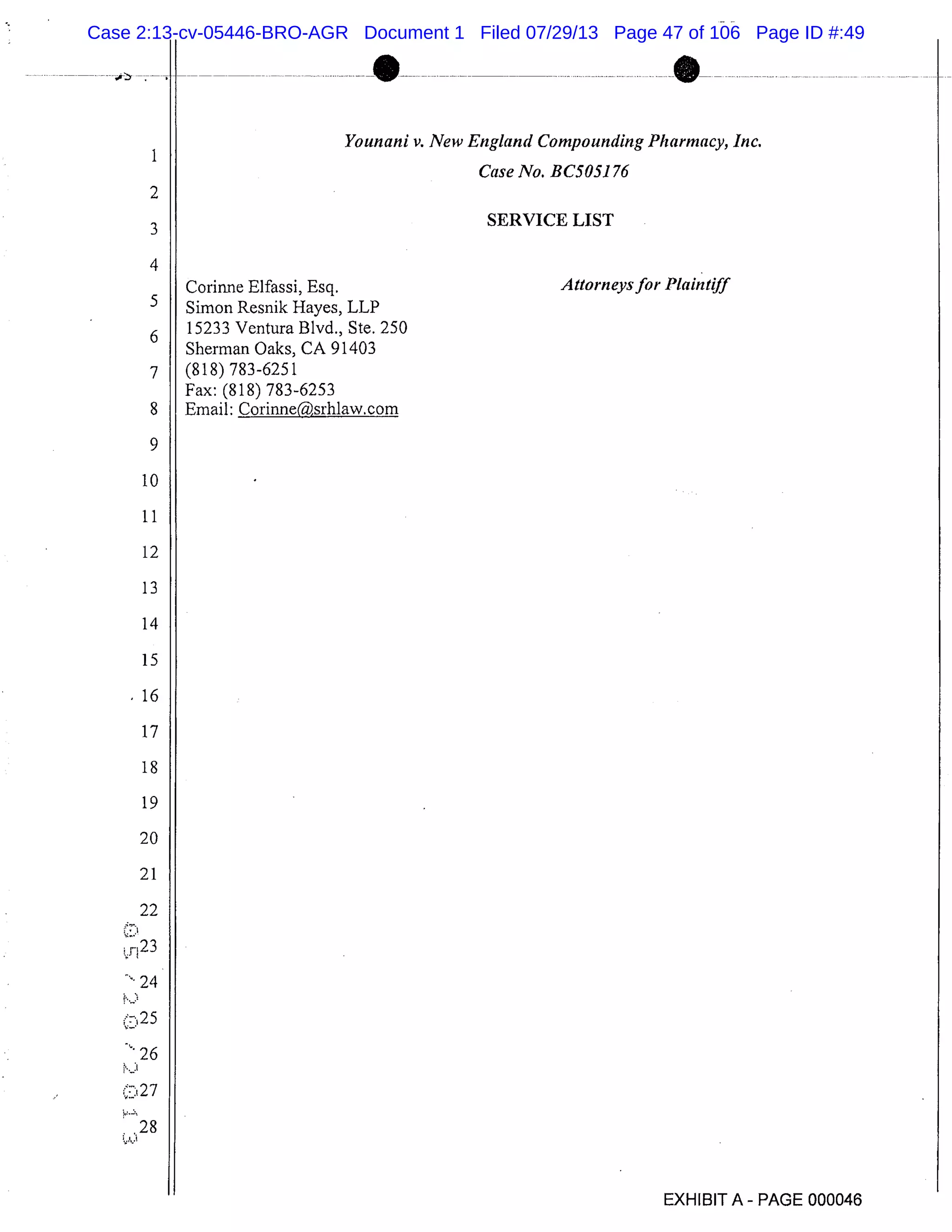 1
Younani v. New England Compounding Pharmacy, Inc.
Case No. BC5051 76
2
3
SERVICE LIST
4
Corinne Elfassi, Esq. Attorneys for Plaintiff
Simon Resnik Hayes, LLP
6
15233 Ventura Blvd., Ste. 250
Sherman Oaks, CA 91403
7 (818)783-6251
Fax: (818) 783-6253
8 Email: Corinne(srh1aw.com
9
10
11
12
13
14
15
16
17
18
19
20
21
22
r23
24
25
26
27
28
EXHIBIT A - PAGE 000046
Case 2:13-cv-05446-BRO-AGR Document 1 Filed 07/29/13 Page 47 of 106 Page ID #:49
 