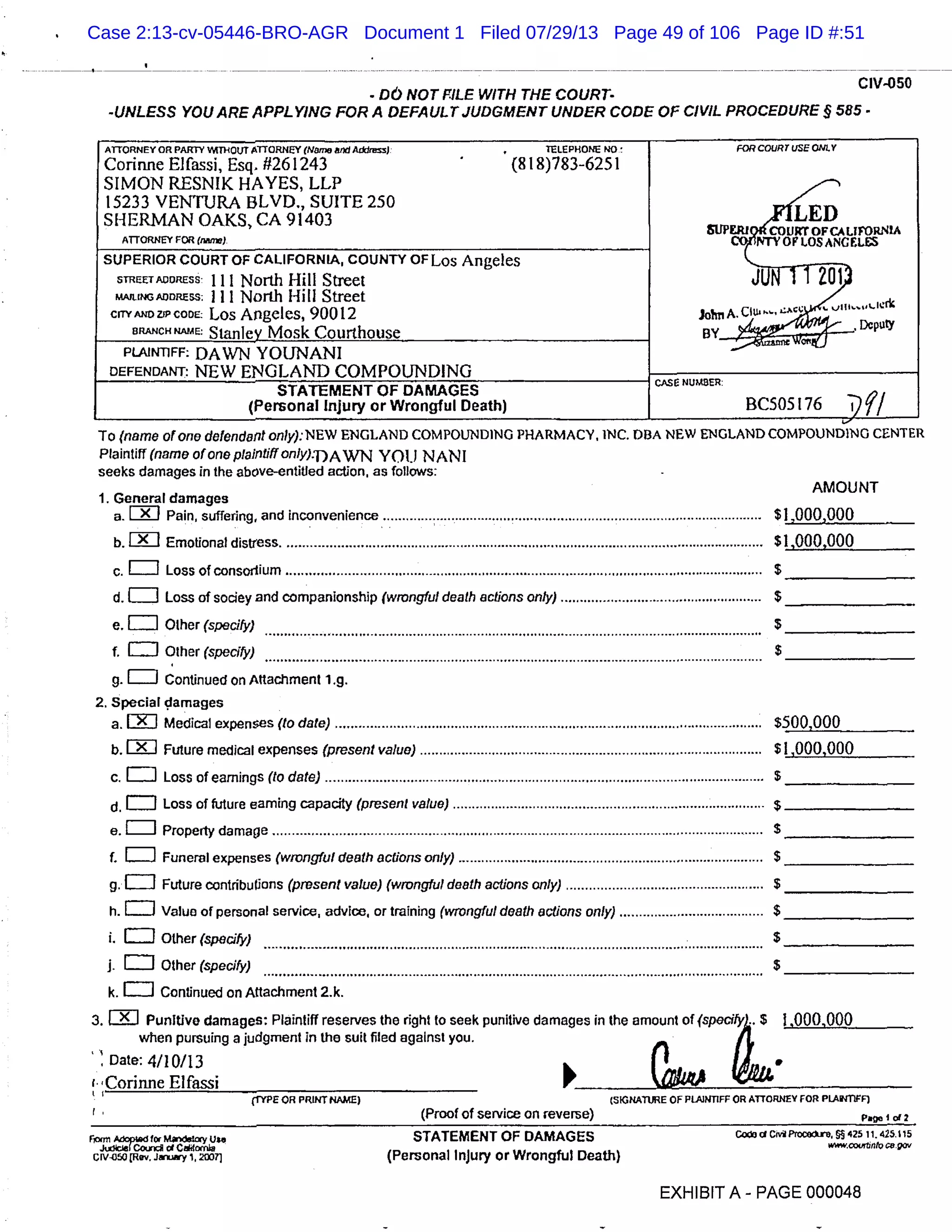 - DO NOT FILE WITH THE COURT-
CIV-050
-UNLESS YOU ARE APPLYING FOR A DEFAULT JUDGMENT UNDER CODE OF CIVIL PROCEDURE § 585 -
ATTORNEY OR PARTY WITHOUT ATTORNEY (Name &id Aks) TELEPHONE M0 FOR COURT USE ONLY
Corirme Elfassi, Esq. #261243 (818)783-6251
SIMON RESNIK HAYES, LLP
15233 VENTURA BLVD., SUITE 250
2;;SHERMAN OAKS, CA 91403 & Co LJRT OF CA LIFORNIA
ORNEY FOR (iw).ATTORNEY coJ vor ios c s
SUPERIOR COURT OF CALIFORNIA, COUNTY OF Los Angeles
sTRFET 111 North Hill Street U1i)
MAJLINGADDRESS; lii North Hill Street
CITY Los Angeles, 90012 Jolmn ciu-.
ERANCH NAME
Stanley_Mosk Courthouse BY
DcputY
PLAINTIFF: DAWN YOUNANI
DEFENDANT: NEW ENGLAND COMPOUNDING CASE NUMBER.
STATEMENT OF DAMAGES
(Personal Injury or Wrongful Death) BC505 176
To (name atone defendant on!y):NEW ENGLAND COMPOUNDING PHARMACY, INC. DIM NEW ENGLAND COMPOUNDING CENTER
Plaintiff (name of one plaintiff only)-DAWN YOU NAN I
seeks damages in the above-entitied action, as follows: -
AMOUNT
1. General damages
a.[J Pain, suffering, and inconvenience .................................................................................................... $1,000,000 -
b.LJ Emotional distress . ............................................................................................................................. $ 1,000,000
. E] Loss of consortium .............................................................................................................................$
d.E] Loss of sociey and companionship (wrongful death actions only) .....................................................$ -
e.EI Other (specify) $
f. EJ Other (specify) $
. EJ Continued on Attachment 1.g.
2. Special damages
a.LKJ Medical expenses (to date) ................................................................................................................ $500,000
b.CE] Future medical expenses (present value) .......................................................................................... $1,000,000
c.EJ Loss of earnings (to date) ...................................................................................................................$
d.EJ Loss of future earning capacity (present value) .................................................................................. $
a. EJ Property damage ................................................................................................................................$
1. L] Funeral expenses (wrongful death actions only) ................................................................................$
g.LJ Future contributions (present value) (wrongful death actions only) ....................................................$
h.C] Value of personal service, advice, or training (wrongful death actions only) ......................................$
I. Other (specify) $____________
Other (specify) $
k. Continued on Attachment 2.k.
3. [:9J Punitive damages: Plaintiff reserves the right to seek punitive damages in the amount of (specify).. $ 1,000,000
when pursuing a judgment in the suit filed against you.
’ Date: 4/10/13
1.
Corinne Elfassi
(rIPE OR PRINT NAME) (SIGNATURE OF PLAINTIFF OR ATTORNEY FOR PLA INTIFF)
(Proof of service on reverse) Page I of 2
r,om McotaforMIcryuie STATEMENT OF DAMAGES C3CMPTOcofO, 425 11.425.115
.hziIe( Co c ComIa "cov.tznto c.gov
Civov.iu-y1,fl (Personal Injury or Wrongful Death)
EXHIBIT A - PAGE 000048
Case 2:13-cv-05446-BRO-AGR Document 1 Filed 07/29/13 Page 49 of 106 Page ID #:51
 