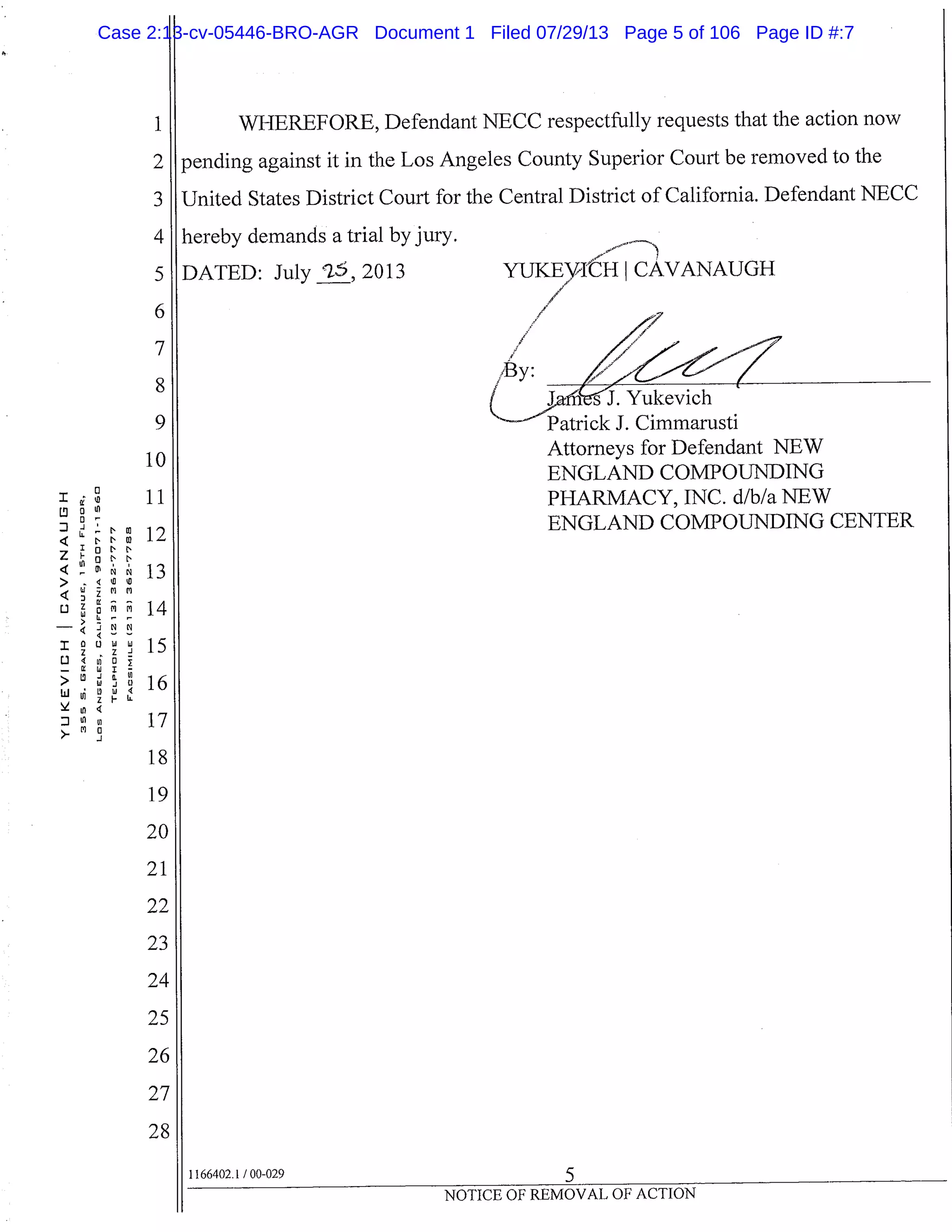 1
2
3
4
5
6
7
8
10
11
rn
13
14
Li
-J
I
LL
z ul<
>-
I
c:i
>
bi vi
se
WHEREFORE, Defendant NECC respectfully requests that the action now
pending against it in the Los Angeles County Superior Court be removed to the
United States District Court for the Central District of California. Defendant NECC
hereby demands a trial by jury.
DATED: July 25, 2013
rauiei.c J. LdII11IlafUSLl
Attorneys for Defendant NEW
ENGLAND COMPOUNDING
PHARMACY, INC. d/b/a NEW
ENGLAND COMPOUNDING CENTER
19
20
21
22
23
24
25
26
27
28
1166402.1 /00-029
5
NOTICE OF REMOVAL OF ACTION
Case 2:13-cv-05446-BRO-AGR Document 1 Filed 07/29/13 Page 5 of 106 Page ID #:7
 