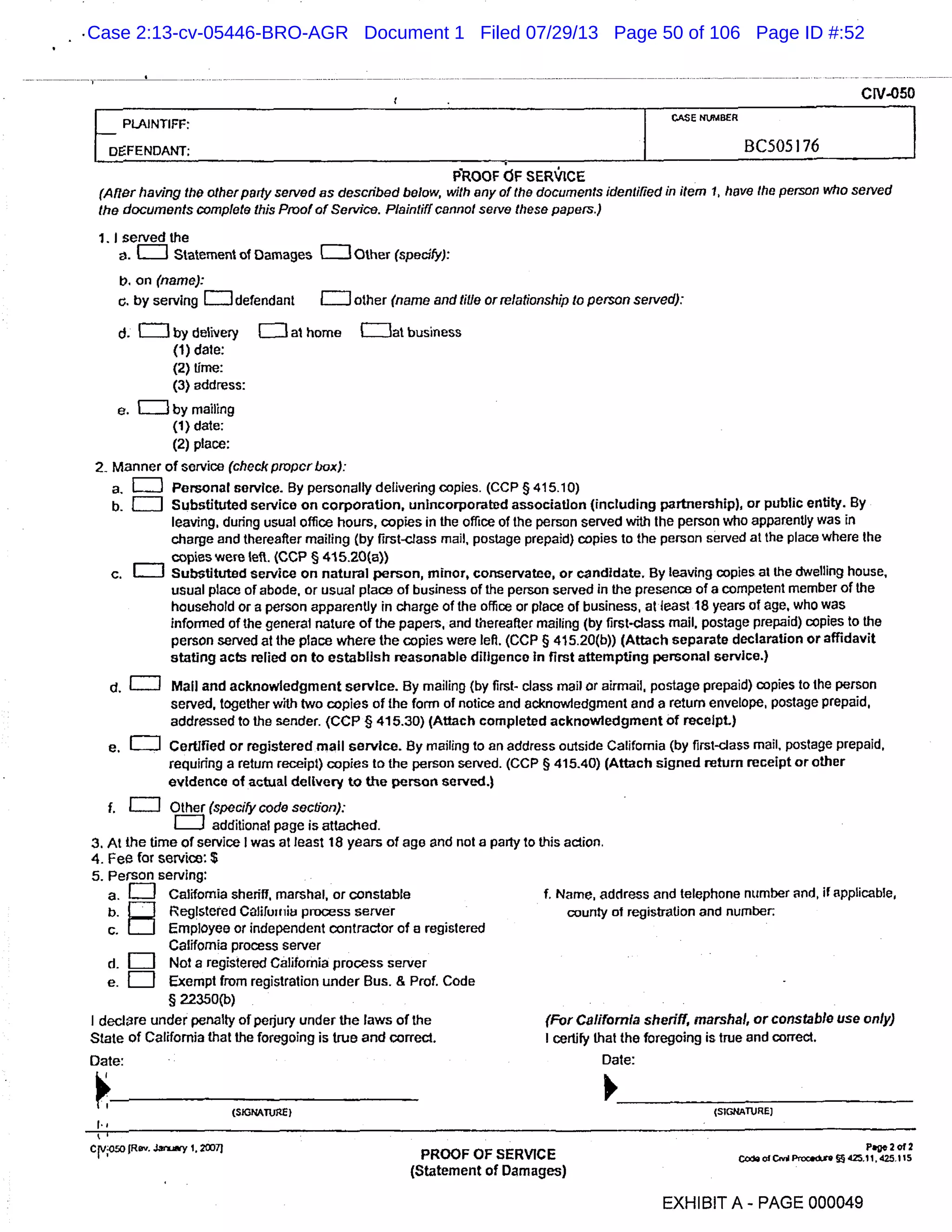 CIV-050
- PLAINTIFF:
DEFENDANT; BC505 I 76
PROOF FSER"10E
(Alter having the other party served as described below, with any of the documents identified in item 1, have the person who served
the documents Complete this Proof of Service. Plaintiff cannot serve these papers.)
1. I served the
. ci Statement of Damages ETJ Other (specify):
b. on (name):
c. by serving =defendant EJ other (name and title or relationship to person served):
ci. =by delivery [IJ at home (Illat business
(1) dale:
(2) time:
(3) address:
e. =by mailing
(1) date:
(2) place:
2 Manner of service (check proper Liu9:
a. LI] Personal service. By personally delivering copies. (CCP § 415.10)
b. [I] Substituted service on corporation, unincorporated association (including partnership), or public entity. By
leaving, during usual office hours, copies in the office of the person served with the person who apparently was in
charge and thereafter mailing (by first-class mail, postage prepaid) copies to the person served at the place where the
copies were left. (COP § 415.20(a))
C. [TI Substituted service on natural person, minor, conservatee, or candidate. By leaving copies at the dwelling house,
usual place or abode, or usual place of business of the person served in the presence of a competent member of the
household or a person apparently in charge of the office or place of business, at least 18 years of age, who was
informed of the general nature of the papers, and thereafter mailing (by first-class mail, postage prepaid) copies to the
person served at the place where the copies were left. (CCP § 415.20(b)) (Attach separate declaration or affidavit
stating acts relied on to establish reasonable diligence In first attempting personal service.)
d. CT] Mall and acknowledgment service. By mailing (by first , class mail or airmail, postage prepaid) copies to the person
served, together with two copies of the form of notice and acknowledgment and a return envelope, postage prepaid,
addressed to the sender. (CCP § 415.30) (Attach completed acknowledgment of receipt.)
e. i:i: Certified or registered mail service. By mailing to an address outside California (by first-class mail, postage prepaid,
requiring a return receipt) copies to the person served. (CCP § 415.40) (Attach signed return receipt or other
evidence of actual delivery to the person served.)
i. [TI Other (specify code section):
III] additional page is attached.
3. At the time of service I was at least 18 years of age and not a party to this action.
4. Fee for service , $
5. Person serving
a. LII California sheriff, marshal, or constable 1. Name, address and telephone number and, II applicable,
b. Reg!stered COlifuitiiu process server county of registration and numbe r:
C. Employee or independent contractor of a registered
California process server
d. [II] Not a registered California process server
e. LI Exempt from registration under Bus. & Prof. Code
§22350(b)
I declare under penalty of perjury under the laws of the (For California sheriff, marshal, or constable use only)
State of California that the foregoing is true and correct. I certify that the foregoing is true and correct.
Date:
I (slcMTuge}
cvoso fR. Jariy 1, 2O07
PROOF OF SERVICE
(Statement of Damages)
Date:
(SIGNATURE]
Page 2 012
Code of C,w4 P,oc.ckS 425,11, 425,115
EXHIBIT A - PAGE 000049
Case 2:13-cv-05446-BRO-AGR Document 1 Filed 07/29/13 Page 50 of 106 Page ID #:52
 