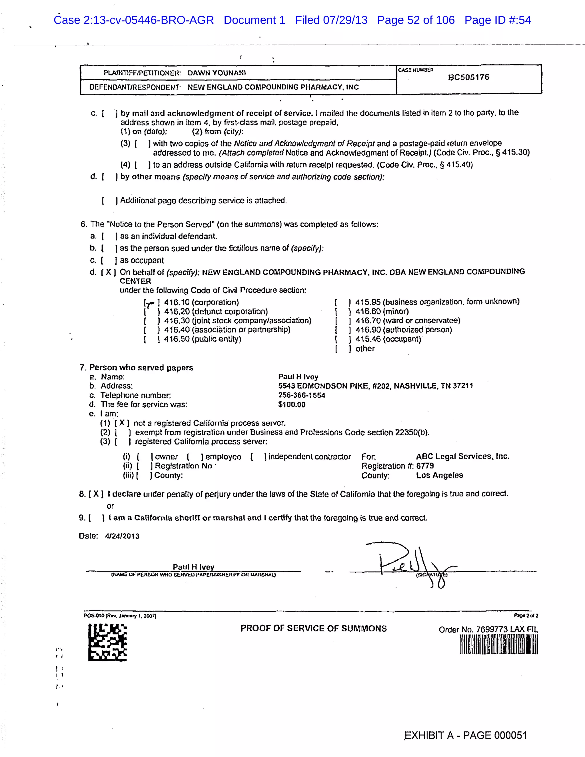 I PLNnFF/pETrnoNER DAWN ?OUNANI
C505176
HDEFENDANTEsPON0ENT NEW ENGLAND COMPOUNDING PHARMACY,
C. ] by mall and acknowledgment of receipt of service. I mailed the documents listed in item 2 to the party, to the
address shown in item 4, by first-class mail, postage prepaid.
(1) on (dale): (2) from (city):
(3) 1 1 with two copies of the Notice and Acknowledgment of Receipt and a postage-paid return envelope
addressed to me. (Attach completed Notice and Acknowledgment of Receipt.) (Code Civ. Proc.. § 415.30)
(4) L ) to an address outside California with return receipt requested (Code Civ. Proc.. § 415.40)
d. J by other means (specify means of service and authorizing code section):
Additional page describing service is attached.
6. The ’NoUce to the Person Served’ (on the summons) was completed as follows:
a. ) as an individual defendant.
b. ( as the person sued under the fictitious name of (specify):
c. [ j as occupant
d. [X) On behalf of (specify): NEW ENGLAND COMPOUNDING PHARMACY, INC. I)BA NEW ENGLAND COMPOUNDING
CENTER
under the following Code of Civil Procedure section:
r 416,10 (corporation) [ ) 415.95 (business organization, form unknown)
) 416,20 (defunct corpoiation) ) 4‘16.60 (minor)
j 416.30 (joint stock company/association) 1 416.70 (ward or conservatee)
416.40 (association or partnership) j J 416.90 (authorized person)
416.50 (public entity) ( 415.46 (occupant)
I other
Person who served papers
a. Name: Paul H Ivey
b. Address: 5543 EDMONDSON PIKE, 17202, NASHVILLE, TN 37211
c. Telephone number: 256-366-1554
d. The fee for service was: $100.00
e. I am:
(1) [X) not a registered California process server.
(2) ) exempt from registration under Business and Professions Code section 22350(b).
(3) 1 I registered California process server:
(i) 1 1 owner ( I employee independent contractor For. ABC Legal Services, Inc.
(ii) [ J Registration Nn Registration ft: 6179
(iii) [ J County: County: Los Angeles
8. (X ] I declare under penalty of perjury under the laws of the State of California that the foregoing is true and correct.
or
9. 1 1 (am a California sheriff or marshal and I certify that the foregoing is true and correct.
Date: 4/24/2013
Paul _H_Ivey
-. (NAME OF PR5ON WHO JVU J’APflS!SRZRjFr OR MAJ05’4As4
P010lR..Ja*a’y 1. 200 71 paw 2ol2
PROOF OF SERVICE OF SUMMONS Order No. 7699773 LAX flL
EXHIBIT A - PAGE 000051
Case 2:13-cv-05446-BRO-AGR Document 1 Filed 07/29/13 Page 52 of 106 Page ID #:54
 