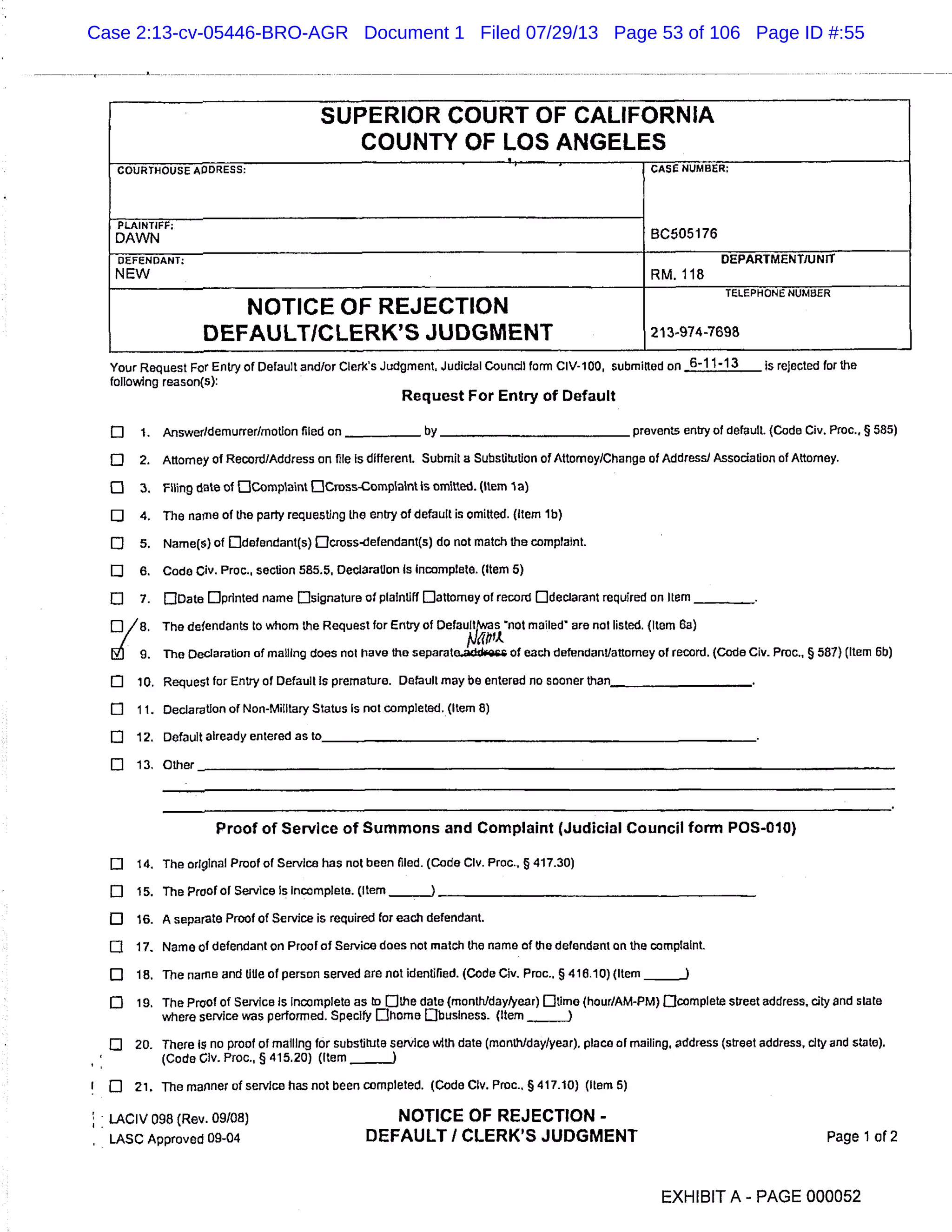 SUPERIOR COURT OF CALIFORNIA
COUNTY OF LOS ANGELES
COURTHOUSE ADDRESS: CASc NUMBER:
BC505176
PLAINTIFF:
DAWN
DEFENDANT: DEPARTMENT/UNIT
NEW RM.118
NOTICE OF REJECTION
TELEPHONE NUMBER
DEFAULT/CLERK’S JUDGMENT 213-974-7698
Your Request For Entry of Default and/or Clerks Judgment. Judicial Council form dy-i 00, submitted on 6-11-13 Is rejected for the
following reason(s):
Request For Entry of Default
El 1. Answer/demurrer/motion filed on ___________ by prevents entry of default. (Code Civ. Proc., § 585)
o 2. Attorney of Record/Address on file Is different. Submit a Substitution of Attorney/Change of Address) Association of Attorney.
o 3. Filing date of OComptaint Odross-Complaint Is omitted. (Item I a)
U 4. The name of the party requesting the entry of default is omitted. (Item ib)
El 5. Name(S) of Ddefendant(s) Dcross-defendant(s) do not match the complaint.
o 6. Code Civ. Proc., section 585.5, Declaration Is Incomplete. (Item 5)
o 7. []Date []printed name Osignature of plaintiff [Jattomey of record Odeclarant required on Item
0/8. The defendants to whom the Request for Entry of Defau!twas not mailed are not listed. (Item 6a)
/
] 9. The Declaration of mailing does not have the separate.adci of each defendant/attorney of record. (Code Civ. Prom, § 581) (Item 6b)
o 10. Request for Entry of Default Is premature. Default may be entered no sooner than_____________________
O 11. Declaration of Non-Military Status Is not completed. (Item 8)
E] 12. Default already entered astO
El 13. Other
Proof of Service of Summons and Complaint (Judicial Council form POS-010)
0 14. The original Proof of Service has not been filed. (Code Clv. Proc., § 417.30)
o 15. The Proof of Service Is Incomplete. (Item
o 16. A separate Proof of Service is required for each defendant.
O 17. Name of defendant on Proof of Service does not match the name of the defendant on the complaint.
El 18. The name and title of person served are not identified. (Code Civ. Proc.. § 418.10) (Item j
o 19. The Proof of Service Is Incomplete as to Dthe date (month/day/year) Dtirne (hour/AM-PM) Ocomplete Street address, city and state
where service was performed. Specify Ohorne Obusiness. (Item
o 20. There is no proof of mailing for substitute service with date (month/day/year), place of mailing, address (street address, city and state).
(Code Clv. Proc., § 415.20) (Item -
El 21. The manner of service has not been completed. (Code Civ. Proc., § 417.10) (Item 5)
LACIV 098 (Rev. 09/08) NOTICE OF REJECTION -
LASC Approved 09-04 DEFAULT I CLERK’S JUDGMENT Page 1 of 2
EXHIBIT A - PAGE 000052
Case 2:13-cv-05446-BRO-AGR Document 1 Filed 07/29/13 Page 53 of 106 Page ID #:55
 