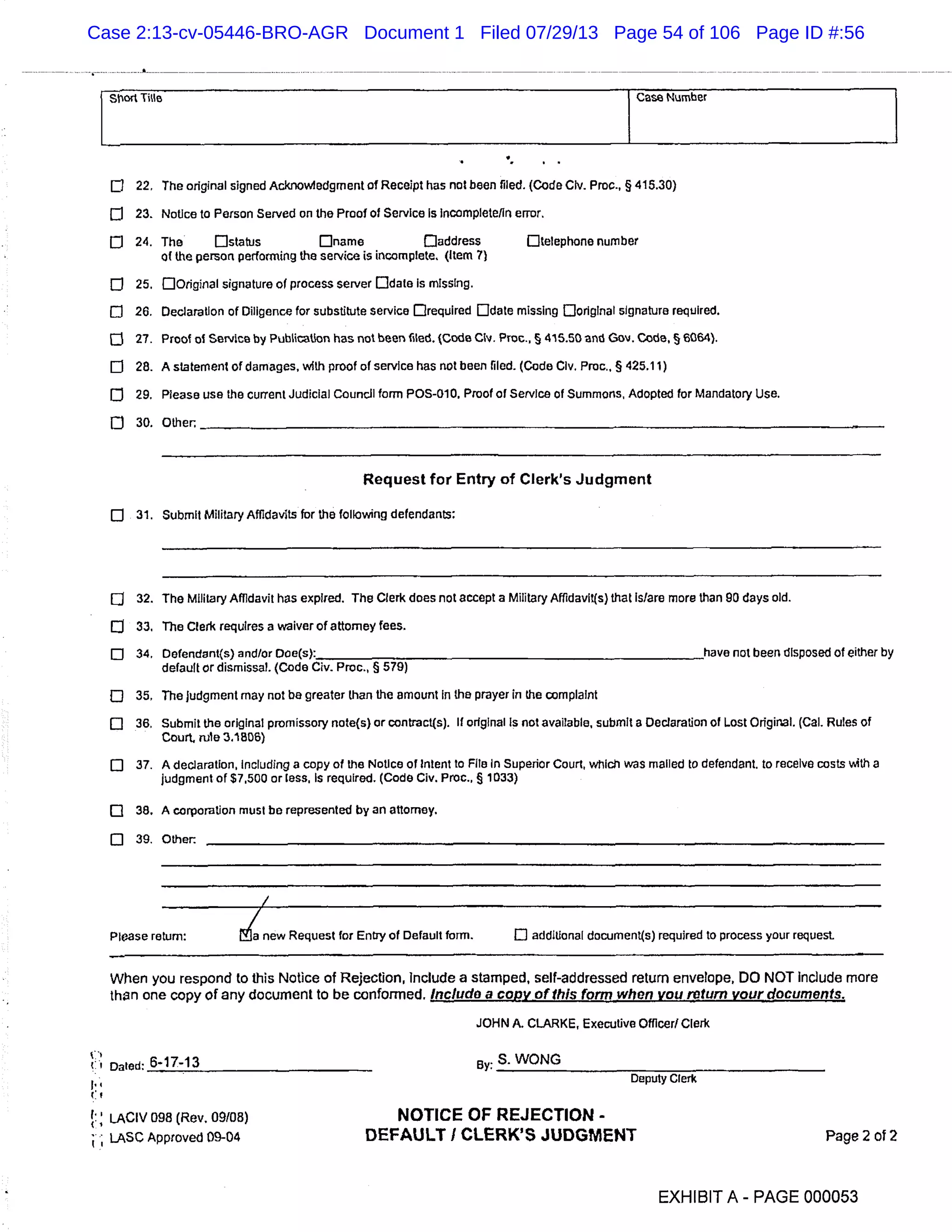 Wort Title Case Number
0 22. The original signed Acknowledgment of Receipt has not been filed. (Code Civ. Proc., § 415.30)
23. Notice to Person Served on the Proof of Service Is incomplete/In error.
o 24. The Dstatus Dname Daddress []telephone number
of the person performing the service is incomplete. (Item 7)
O 25. DOrigirial signature of process server Ddate Is missing.
Ci 26. Declaration of Diligence for substitute service Drequired Ddate missing Doriglnal signature required.
27. Proof of Service by Publication has not been flied. (Code Clv. Proc., § 415.50 nd Gov. Code, § 6064).
fl 28. A statement of damages, with proof of service has not been riled. (Code Civ. Proc., § 425.11)
O 29. Please use the current Judicial Council form POS-010. Proof of Service of Summons, Adopted for Mandatory Use.
O 30. Other.
Request for Entry of Clerk’s Judgment
0 31. Submit Military Affidavits for the following defendants:
O 32. The Military Affidavit has expired. The Clerk does not accept a Military Affidavit(s) that Is/are more than 90 days old.
O 33. The Clerk requires a waiver of attorney fees.
o 34. Defendant(s) and/or Doe(s): have not been disposed of either by
default or dismissal. (Code Civ. Proc., § 579)
o 35. The judgment may not be greater than the amount in the prayer in the complaint
o 36. Submit the original promissory note(s) or contract(s). if original Is not available, submit a Declaration of Lost Original. (Cal. Rules of
Court. rule 3.1806)
o 37. A declaration, Including a copy of the Notice of intent to File In Superior Court, which was mailed to defendant, to receive costs with a
judgment of $7,500 or less. Is required. (Code Civ. Proc., § 1033)
C] 38. A corporation must be represented by an attorney.
o 39. Other
Please return: Ma new Request for Entry of Default form. El additional document(s) required to process your request.
When you respond to this Notice of Rejection, Include a stamped, sell-addressed return envelope, DO NOT include more
then one copy of any document to be conformed. Inc/udo a copy of this form when you return your documents.
JOHN A. CLARKE, Executive Officer! Clerk
Cl Dated: 6-17-13
e
LACIV 098 (Rev. 09108)
LASC Approved 09-04
By: S. WONG
Deputy Clerk
NOTICE OF REJECTION -
DEFAULT I CLERK’S JUDGMENT Page 2 of 2
EXHIBIT A - PAGE 000053
Case 2:13-cv-05446-BRO-AGR Document 1 Filed 07/29/13 Page 54 of 106 Page ID #:56
 