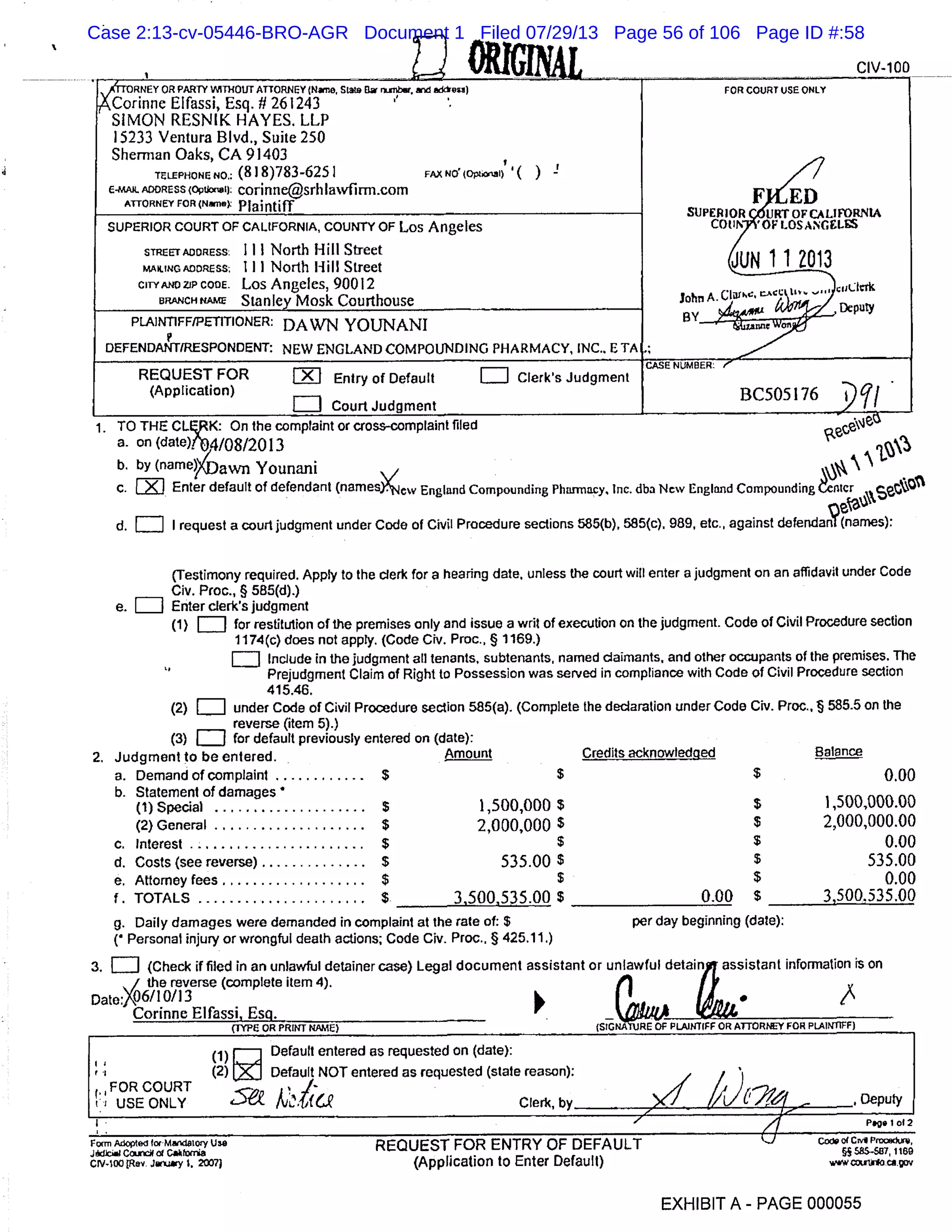 0-11 - =01, ~ , dy-lao
--N FORCOURTUSEONLY
one Elfassi, Esq. II 261243
~~MIFRin
SIMON RESNIK HAYES. LLP
15233 Ventura Blvd., Suite 250
Sherman Oaks, CA 91403
TELEPHONE NO.: (818)783-6251 FAX NO! (OpI,OI) ( ) !
MAL ADDRESS (Optkxiel): corinne@srhlawfirm.com
FATTORNEY FOR (Nne
Plaintiff SUP RI OR C6URTOFCALlRN
COLI7YOF LOSANGLSUPERIOR COURT OF CALIFORNIA, COUNTY OF Los Angeles
STREETADORESS: Ill North Hill Street
UN 11 O13MAILING ADORESS: Ill North Hill Street
CITYANOZJPCQOE. Los Angeles, 90012
BRANCH RAW Stanley Mosk Courthouse John A.
BY_4
Deputy
PLAINI1FF/PETfflONER: DAWN YOIJNANI
p
DEFENDANT(RESPONDENT: NEW ENGLAND COMPOUNDING PHARMACY, INC.. ETA ;
REQUEST FOR iI1 Entry of Default LIJ Clerk’s Judgment
NUMBER
(Application)
LII
BC5OS 176
Court Judgment
TO THE CLEjK: On the complaint or cross-complaint filed
a. on (date)fh04/08/20 13
b. by (narne)(t3g Younani  
c.LZIJ Enter default of defendant (namesxew England Compounding Pharmacy. Inc. dba New England Compounding Atcr
09
WA
d. = I request a court judgment under Code of Civil Procedure sections 585(b), 585(c). 989, etc., against defendanf (names):
(Testimony required. Apply to the clerk for a hearing date, unless the court will enter a judgment on an affidavit under Code
Civ. Proc., § 585(d).)
e. Enter clerk’s judgment
(1)CI] for restitution of the premises only and issue a writ of execution on the judgment. Code of Civil Procedure section
1174(c) does not apply. (Code Civ. Proc., § 1169.)
LII Include in the judgment all tenants, subtenants, named claimants, and other occupants of the premises. The
Prejudgment Claim of Right to Possession was served in compliance with Code of Civil Procedure section
415.46.
(2)[I] under Code of Civil Procedure section 585(a). (Complete the declaration under Code Civ. Proc.. § 585.5 on the
reverse (item 5).)
(3)LJ for default previously entered on (date):
2. Judgment to be entered. Amount Credits acknowledged Balance
a. Demand of complaint ............$ $ $ 0.00
b. Statement of damages *
(1) Special ....................$ 1,500,000 $ $ 1,500,000.00
(2) General .................... $ 2,000,000 $ $ 2,000,000.00
c. Interest .......................$ $ $ 0.00
d. Costs (see reverse) ..............$ 535.00 $ $ 535.00
e. Attorney fees ...................$ $ $ 0.00
f. TOTALS ......................$ 3,500,535.00 $ 0.00 $ 3,500.535.00
g. Daily damages were demanded in complaint at the rate of: $ per day beginning (date):
( Personal injury or wrongful death actions; Code Civ. Proc.. § 425.11.)
3. Cii] (Check if filed in an unlawful detainer case) Legal document assistant or unlawful detain assistant information is on
the reverse (complete item 4).
Date: .06/ 10/13 1 I
Corinne Elfassi, Esq.
’ _____________________________
(fl’PE OR PRINT NAME) (SIG RE Of PLAINTIFF OR ATTOR NEY FOR PLAINTIFF)
Default entered as requested on (date):
1 Default NOT entered as requested (state reason):
I
COURT
sa4t.
i USE ONLY Clerk, by -, Deputy-
4 Pg. I 01 2
Form Adopted for MardalM U38 REQUEST FOR ENTRY OF DEFAULT
JbcCMtria §5A5587 1160
crv.IoOpev. .iay I, oj (Application to Enter Default)
EXHIBIT A - PAGE 000055
Case 2:13-cv-05446-BRO-AGR Document 1 Filed 07/29/13 Page 56 of 106 Page ID #:58
 