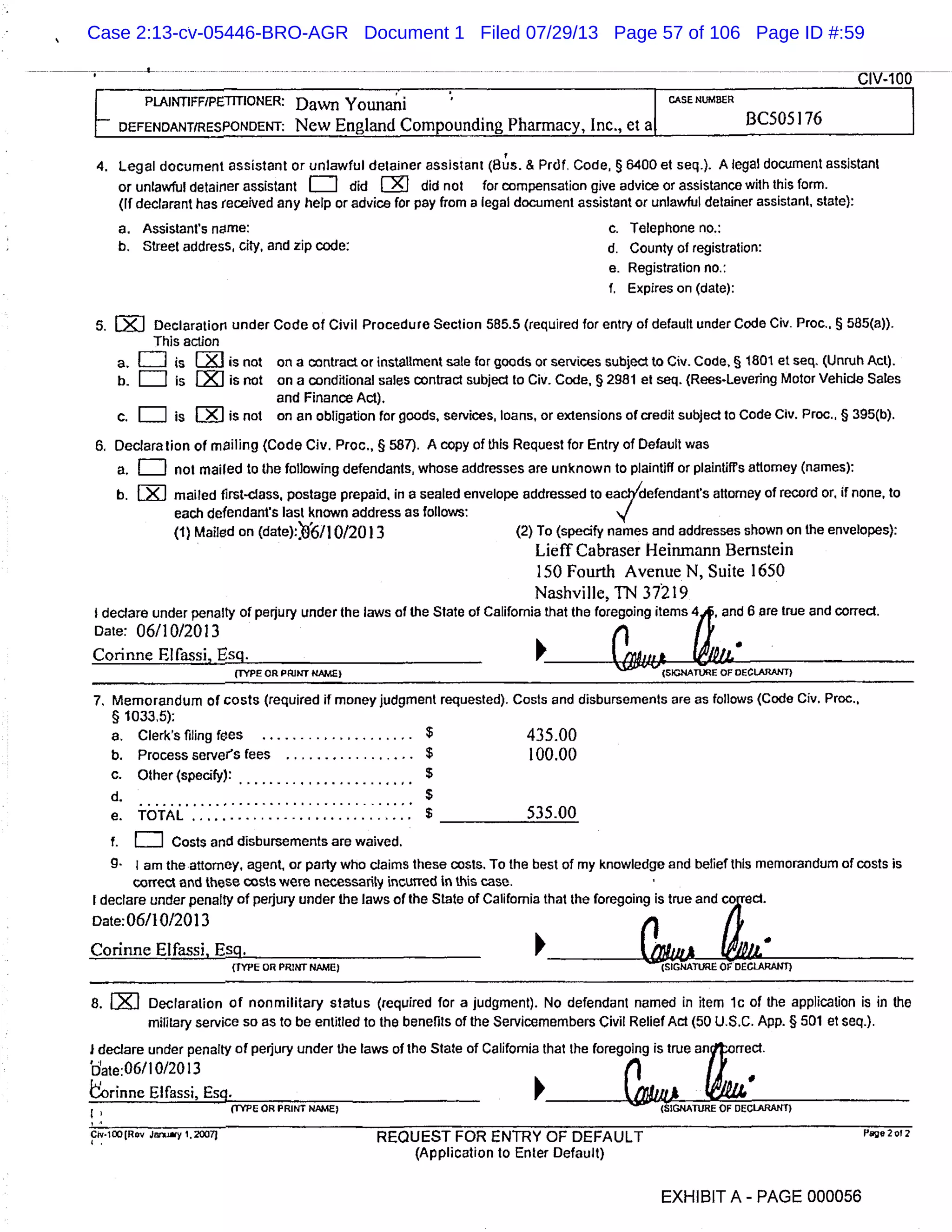 PLAJN11FFIPE1TflONER: Dawn Younani CASE NUIARER
- DEFENDANT/RESPONDENT: New England Compounding Pharmacy, Inc., et a BC505 176
4. Legal document assistant or unlawful detainer assistant (Bu’ s. & Prdf, Code, § 6400 et seq.). A legal document assistant
or unlawful detairier assistant = did [Is] did not for compensation give advice or assistance with this form.
(If declarant has received any help or advice for pay from a legal document assistant or unlawful detainer assistant, state):
a. Assistant’s name: c. Telephone no.:
b. Street address city, and zip code: d. County of registration:
e. Registration no.:
1. Expires on (date):
5. EJ Declaration under Code of Civil Procedure Section 585.5 (required for entry of default under Code Civ. Proc., § 585(a)).
This action
a. [TI is [i1 is not on a contract or installment sale for goods or services subject to Civ. Code, § 1801 et seq. (Unruh Act).
b. is lIZ] is not on a conditional sales contract subject to Civ. Code, § 2981 et seq. (Rees-Levering Motor Vehicle Sales
and Finance Act).
c. [1T] is [IJ is not on an obligation for goods, services, loans, or extensions of credit subject to Code Civ. Proc., § 395(b).
6 Declaration of mailing (Code Civ. Proc., § 587). A copy of this Request for Entry of Default was
a. [I] not mailed to the following defendants, whose addresses are unknown to plaintiff or plaintiffs attorney (names):
b. [j] mailed first-class, postage prepaid, in a sealed envelope addressed to eacVdefendants attorney of record or, if none, to
each defendant’s last known address as follows:
(1) Mailed on (date): ’0’6/1 01201 3 (2) To (specify names and addresses shown on the envelopes):
LieffCabraser Ueinrnann Bernstein
150 Fourth Avenue N, Suite 1650
Nashville, TN 37219
$ declare under penalty of perjury under the laws of the State of California that the foregoing items 4,4, and 6 are true and correct.
Date: 06110/2013 (1
Corinne Elfassi, Esq.
(TYPE OR PRINT NAME) (SIGNATURE OF DECLARANT)
7. Memorandum of costs (required if money judgment requested). Costs and disbursements are as follows (Code Civ. Proc.,
§ 1033.5):
a. Clerk’s filing fees ..................... 435.00
b. Process server’s fees ................. $ 100.00
C. Other (specify):
d. $
e. iAL . ...........................$ 535.00
f. LII Costs and disbursements are waived.
g. I am the attorney, agent, or party who claims these costs. To the best of my knowledge and belief this memorandum of costs is
correct and these costs were necessarily incurred in this case.
I declare under penalty of perjury under the laws of the State of California that the foregoing is true anda
L*.
ect
Date:0611012013
()
Corinne Elfassi, Esg.
(TYPE OR PRINT NAME) (SIGNATURE OI DECI-ARANT)
8. Declaration of nonmilitary status (required for a judgment). No defendant named in item ic of the application is in the
military service so as to be entitled to the benefits of the Servicemembers Civil Relief Act (50 U.S.C. App. § 501 et seq.).
I declare under penalty of perjury under the laws of the State of California that the foregoing is true anorrect.
’date:06/10/2013 II
orinne Elfassi, Esc. &,UA..(TYPE OR PRINT NAME) (SIGNATURE OF DECLARANT)
Cv.1)(Rov Jy 1.20071 REQUEST FOR ENTRY OF DEFAULT
(Application to Enter Default)
EXHIBIT A - PAGE 000056
Case 2:13-cv-05446-BRO-AGR Document 1 Filed 07/29/13 Page 57 of 106 Page ID #:59
 