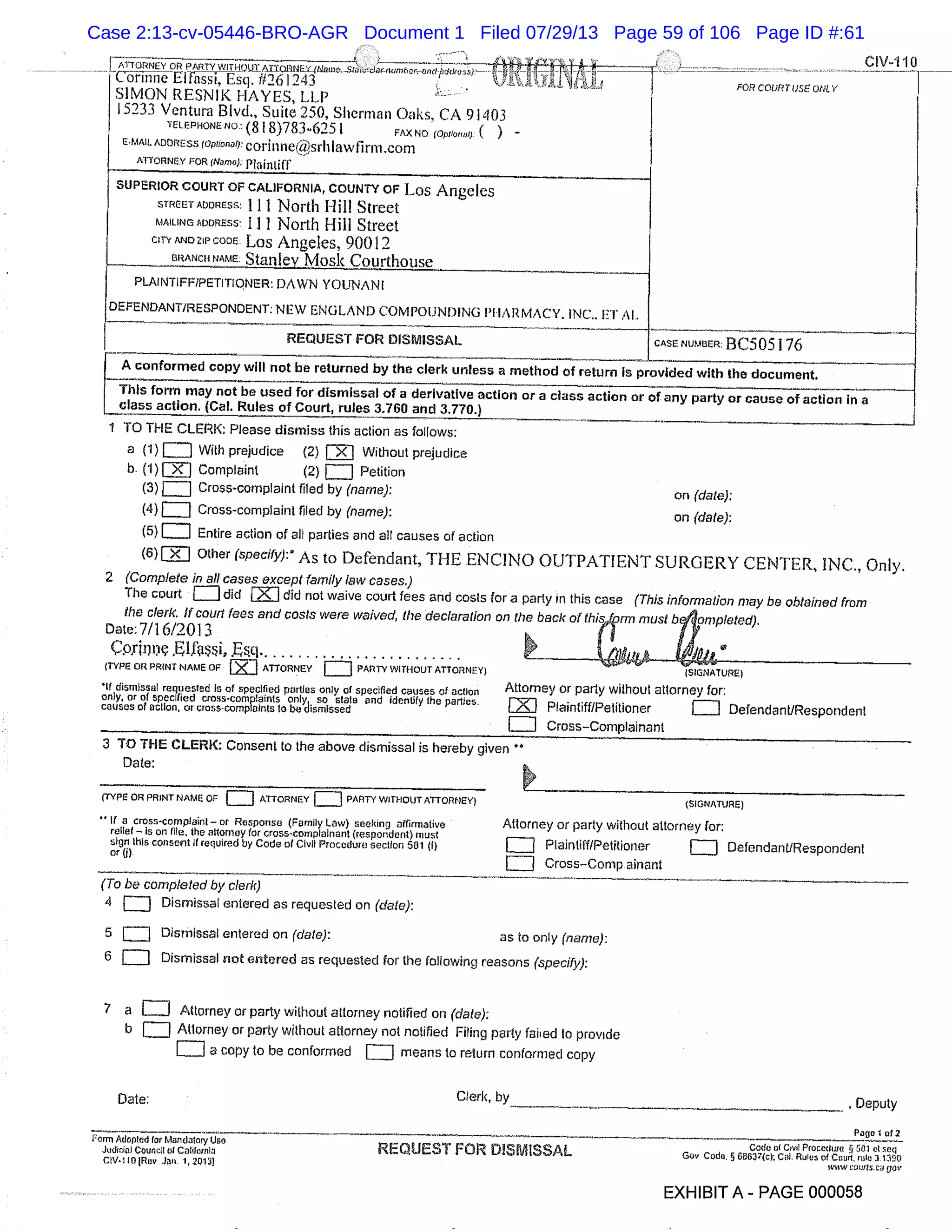 CIV4IO
ATTORNEY OR PARTY WI dQUT/ -
Cbrinne El assi, Esq, 1/261243 .
SIMON RESNIK HAYES, LLP
15233 Ventura Blvd., Suite 250, Sherman Oaks, CA 91403
TELEPHONE NO. (81 8)783625 I FAX ND (0pIioiv1), ( )
E-MAIL ADDRESS (Qp!iOnCt)L corinne@srh Iawfirm .com
ATTORNEY FOR (Name): Plaintiff
SUPERIOR COURT OF CALIFORNIA, COUNT? OF Los Angeles
STItEETADORESS: 111 North f-lilt Street
MAILING ADDRESS: I 1 1 North Hill Street
CITY AND zip CODE : Los Angeles, 90012
WtANcFt NAME: Stan 1ev Mctsk Cot irthcmse
PLAINTIFF/PETITIONER: DAWN YOUNAN I
OEFENDAN17RESPONDENT: NEW ENGLAND COMPOUNDING P1 IARMACY. INC.. El Al.
REQUEST FOR DISMISSAL
FOR COURT USE ONL V
CASE NUMBER: BC5OS 176
A conformed copy will not be returned by the clerk unless a method of return is provided with the document.
This form may not be used for dismissal of a derivative action or a class action or of any party or cause of action in a
class action. (Cal. Rules of Court, rules 3.760 and 3.770.)
1 10 THE CLERK: Please dismiss this action as follows:
a (1) LJ With prejudice (2) Without prejudice
b- (1)J Complaint (2) c:i Petition
(3) Cross-complaint filed by (name): on (dale):
(4) Cross-complaint filed by (name): on (dale):
(5) Entire action of all parties and all causes of action
(6)= Other (specify):* As to Defendant, THE ENCINO OUTPATIENT SURGERY CENTER, INC., Only.
2 (Complete in all cases except family law cases.)
The court = did J did not waive court fees and costs for a party in this case (This informal/on may be obtained from
the clerk. If court fees and costs wore waived, the declaration on the back of (hi 5,Vm mu-st b omple fed),
Date:7/16/2013
p1311 .E1Cissi, .Fs.q.........................
(TYPE OR PRINT NAME OF ATTORNEY = PARTY WITHOUT ATTORNEY) (SIGNATURE)
1f dismissal requested Is of specified parties only of specified causes of action Attorney or party without attorney for:
only, or of specified cross-complaints only so state and identify the parties. [] Plaintiff/Petitioner [J Defendant/Respondentcauses of action. or cross-oomplaints to W dismissed
1E1 Cross-Complainant
3 TO THE CLERK: Consent to the above dismissal is hereby given
(TYPE OR PRINT NAME OF [] ATTORNEY = PARTY WITHOUT ATTORNEY) (SIGNATURE)
if a cross-complaint or Response (Family Law) seeking affirmative Attorney or party without attorney for:
relief Is on file, the allomey for cross-complainant (respondent) must
sign this consent if required by Code of Civil Procedure section 551 (I) J Plaintiff/Petitioner J Defendant/Respondent
cr(i).
L Cross-compainant
(To be completed by cleric)
4 = Dismissal entered as requested on (dale):
5 J Dismissal entered on (date): as to only (name):
6 Dismissal not entered as requested for the following reasons (specify):
7 a EJ Attorney or party without attorney notified on (date):
b Attorney or party without attorney not notified Filing party failed to provide
a copy to be conformed = means to return conformed copy
Date:
Clerk, by Deputy
Page I 012
Penn Adopted for Mandatory Use ,o. Code of Civil PIOSOIILITO § Gill ci ueq
Judicial Couccil of California REQUE , FOR DISMISSAL Gov Coda, § 6e63 7(c): Col. Rules of Court. 11110 31350
CIV.I 10 (Ftov Jea. 1 20131 miw caurtscu jor
EXHIBIT A - PAGE 000058
Case 2:13-cv-05446-BRO-AGR Document 1 Filed 07/29/13 Page 59 of 106 Page ID #:61
 