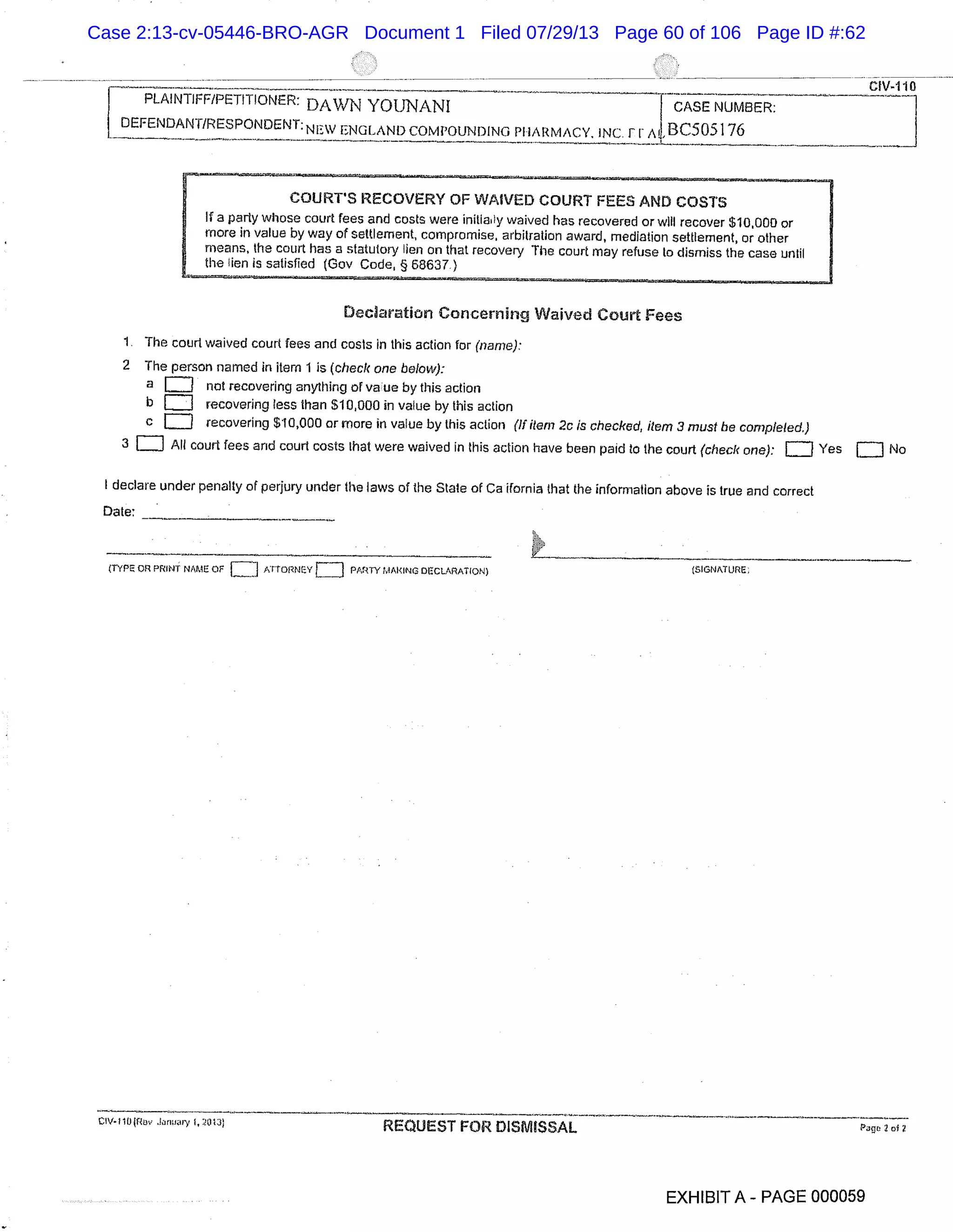 dy-ho
YOUNANI
DEFENDANT/RESPONDENT:NFW ENGLAND COMPOUNDING PHARMACY. INC. ir ABC505176
COURT’S RECOVERY OF WAIVED COURT FEES AND COSTS
If a party whose court fees and costs were initialy waived has recovered or will recover $10000 or
more in value by way of settlement, compromise, arbitration award, mediation settlement, or other
means, the court has a statutory lien on that recovery The court may refuse to dismiss the case until
the lion is satisfied (Gov Code § 68637)
Declaration Concerning Waived Court Fees
1 The court waived court fees and costs in this action for (name):
2 The person named in item 1 is (check one below):
a not recovering anything of vauc by this action
b recovering less than $10000 in value by this action
C recovering $10,000 or more in value by this action (If item 2c is checked, item 3 must be completed.)
3 = All court fees and court costs that were waived in this action have been paid to the court (check one): = Yes = No
I declare under penalty of perjury under the laws of the State of Ca ifornia that the information above is true and correct
Date:
(ryPa on PRINT NAME OF
LJ Pr10nNEvf J PARTYMARINCOECLARAT!ON) (SIGNATURE;
CIv-110(R J,rjr I, 203 1 REQUEST FOR DISMISSAL Pap 2 of
EXHIBIT A - PAGE 000059
Case 2:13-cv-05446-BRO-AGR Document 1 Filed 07/29/13 Page 60 of 106 Page ID #:62
 