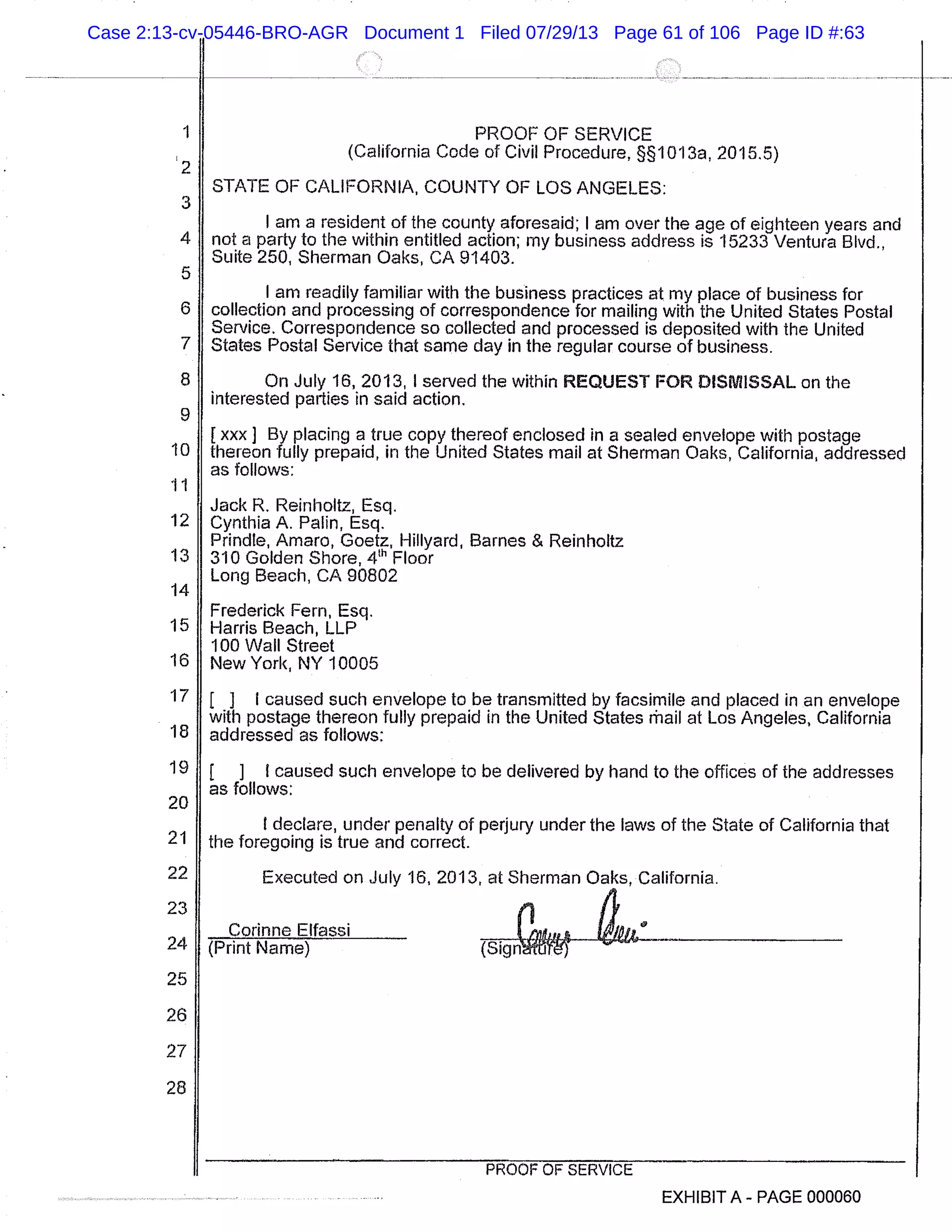 2
3
4
5
6
7
8
9
10
11
12
13
14
15
16
17
18
19
20
21
22
23
24
25
26
27
28
PROOF OF SERVICE
(California Code of Civil Procedure, §1013a, 2015.5)
STATE OF CALIFORNIA, COUNTY OF LOS ANGELES:
I am a resident of the county aforesaid; I am over the age of eighteen years and
not a party to the within entitled action; my business address is 15233 Ventura Blvd.,
Suite 250, Sherman Oaks, CA 91403.
I am readily familiar with the business practices at my place of business for
collection and processing of correspondence for mailing with the United States Postal
Service. Correspondence so collected and processed is deposited with the United
States Postal Service that same day in the regular course of business.
On July 16, 2013, I served the within REQUEST FOR DISMISSAL on the
interested parties in said action.
[xxx] By placing a true copy thereof enclosed in a sealed envelope with postage
thereon fully prepaid, in the United States mail at Sherman Oaks, California, addressed
as follows:
Jack R. Reinholtz, Esq.
Cynthia A. Palm, Esq.
Prindte, Amaro, Goetz, Hillyard, Barnes & Reinholtz
310 Golden Shore, 4" Floor
Long Beach, CA 90802
Frederick Fern, Esq.
Harris Beach, LLP
100 Wall Street
New York, NY 10005
[ J I caused such envelope to be transmitted by facsimile and placed in an envelope
with postage thereon fully prepaid in the United States rhail at Los Angeles, California
addressed as follows:
[ I I caused such envelope to be delivered by hand to the offices of the addresses
as follows:
I declare, under penalty of perjury under the laws of the State of California that
the foregoing is true and correct.
Executed on July 16, 2013, at Sherman Oaks, California.
Corinne Elfassi omfifis is #011-’F
(Print Name) (Sign
PROOF OF SERVICE
EXHIBIT A - PAGE 000060
Case 2:13-cv-05446-BRO-AGR Document 1 Filed 07/29/13 Page 61 of 106 Page ID #:63
 
