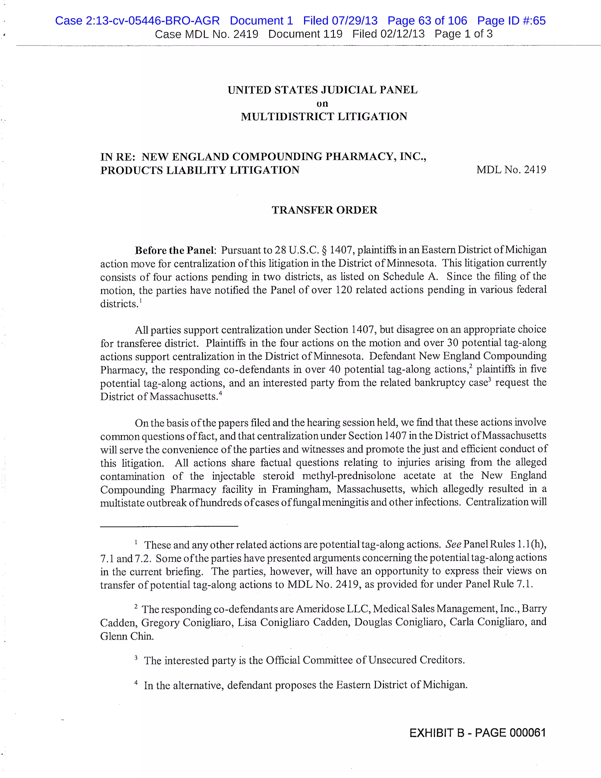 Case MDL No. 2419 Document 119 Filed 02/12/13 Page 1 of 3
UNITED STATES JUDICIAL PANEL
on
MULTIDISTRICT LITIGATION
IN RE: NEW ENGLAND COMPOUNDING PHARMACY, INC.,
PRODUCTS LIABILITY LITIGATION MDL No. 2419
TRANSFER ORDER
Before the Panel: Pursuant to 28 U.S.C. § 1407, plaintiffs in anEastern District of Michigan
action move for centralization of this litigation in the District of Minnesota. This litigation currently
consists of four actions pending in two districts, as listed on Schedule A. Since the filing of the
motion, the parties have notified the Panel of over 120 related actions pending in various federal
districts.
All parties support centralization under Section 1407, but disagree on an appropriate choice
for transferee district. Plaintiffs in the four actions on the motion and over 30 potential tag-along
actions support centralization in the District of Minnesota. Defendant New England Compounding
Pharmacy, the responding co-defendants in over 40 potential tag-along actions,’ plaintiffs in five
potential tag-along actions, and an interested party from the related bankruptcy case’ request the
District of Massachusetts. 4
On the basis of the papers filed and the hearing session held, we find that these actions involve
common questions of fact, and that centralization under Section 1407 in the District of Massachusetts
will serve the convenience of the parties and witnesses and promote the just and efficient conduct of
this litigation. All actions share factual questions relating to injuries arising from the alleged
contamination of the injectable steroid methyl-predniso lone acetate at the New England
Compounding Pharmacy facility in Framingham, Massachusetts, which allegedly resulted in a
multistate outbreak ofhundreds of cases of fungal meningitis and other infections. Centralization will
These and any other related actions are potential tag-along actions. See Panel Rules 1.1(h),
7.1 and 7.2. Some of the parties have presented arguments concerning the potential tag-along actions
in the current briefing. The parties, however, will have an opportunity to express their views on
transfer of potential tag-along actions to MDL No. 2419, as provided for under Panel Rule 7.1.
2
The responding co-defendants are Ameridose LLC, Medical Sales Management, Inc., Barry
Cadden, Gregory Conigliaro, Lisa Conigliaro Cadden, Douglas Conigliaro, Carla Conigliaro, and
Glenn Chin.
The interested party is the Official Committee of Unsecured Creditors.
’ In the alternative, defendant proposes the Eastern District of Michigan.
EXHIBIT B - PAGE 000061
Case 2:13-cv-05446-BRO-AGR Document 1 Filed 07/29/13 Page 63 of 106 Page ID #:65
 