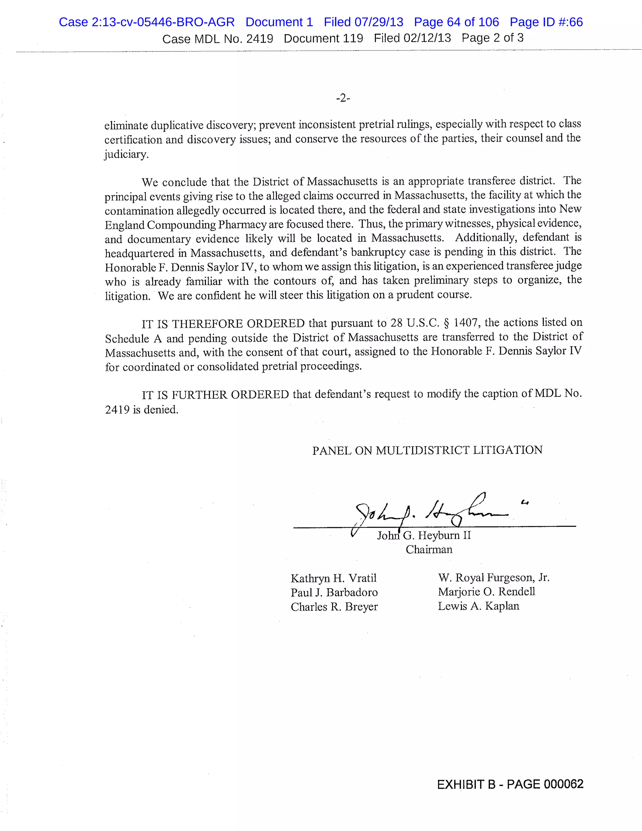 Case MDL No. 2419 Document 119 Filed 02/12/13 Page 2 of 3
-2-
eliminate duplicative discovery; prevent inconsistent pretrial rulings, especially with respect to class
certification and discovery issues; and conserve the resources of the parties, their counsel and the
judiciary.
We conclude that the District of Massachusetts is an appropriate transferee district. The
principal events giving rise to the alleged claims occurred in Massachusetts, the facility at which the
contamination allegedly occurred is located there, and the federal and state investigations into New
England Compounding Pharmacy are focused there. Thus, the primary witnesses, physical evidence,
and documentary evidence likely will be located in Massachusetts. Additionally, defendant is
headquartered in Massachusetts, and defendant’s bankruptcy case is pending in this district. The
Honorable F. Dennis Saylor IV, to whom we assign this litigation, is an experienced transferee judge
who is already familiar with the contours of; and has taken preliminary steps to organize, the
litigation. We are confident he will steer this litigation on a prudent course.
IT IS THEREFORE ORDERED that pursuant to 28 U.S.C. § 1407, the actions listed on
Schedule A and pending outside the District of Massachusetts are transferred to the District of
Massachusetts and, with the consent of that court, assigned to the Honorable F. Dennis Saylor IV
for coordinated or consolidated pretrial proceedings.
IT IS FURTHER ORDERED that defendant’s request to modify the caption of MDL No.
2419 is denied.
PANEL ON MULTIDISTRICT LITIGATION
1
1-0
" JohnG.Heyburnll
Chairman
Kathryn H. Vratil W. Royal Furgeson, Jr.
Paul J. Barbadoro Marjorie 0. Rendell
Charles R. Breyer Lewis A. Kaplan
EXHIBIT B - PAGE 000062
Case 2:13-cv-05446-BRO-AGR Document 1 Filed 07/29/13 Page 64 of 106 Page ID #:66
 