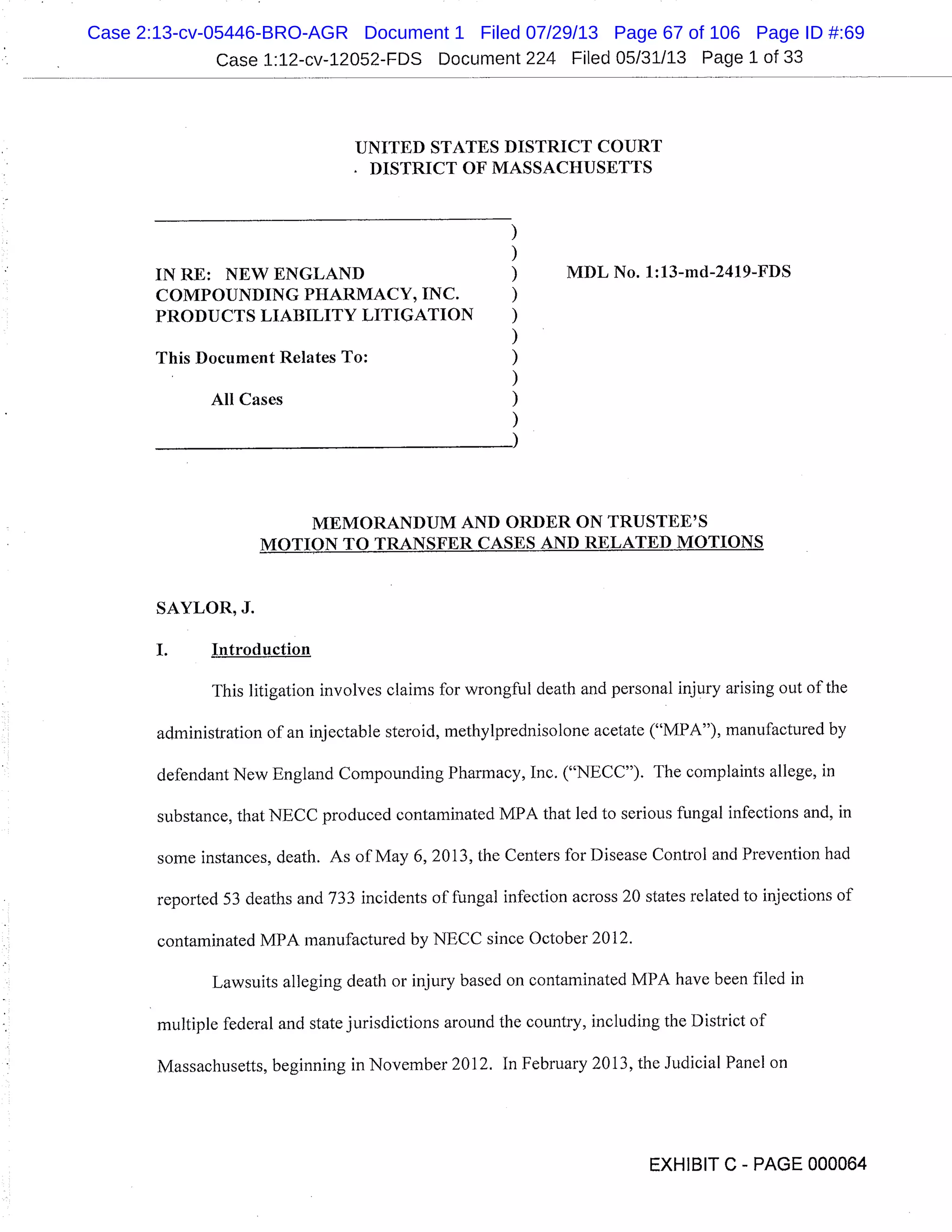 Case 1:12-cv-12052-FDS Document 224 Filed 05/31/13 Page 1 of 33
UNITED STATES DISTRICT COURT
DISTRICT OF MASSACHUSETTS
IN RE: NEW ENGLAND MDL No. 1:13-md-2419-FDS
COMPOUNDING PHARMACY, INC.
PRODUCTS LIABILITY LITIGATION
This Document Relates To:
All Cases
MEMORANDUM AND ORDER ON TRUSTEE’S
MOTION TO TRANSFER CASES AND RELATED MOTIONS
SAYLOR, J.
I. Introduction
This litigation involves claims for wrongful death and personal injury arising out of the
administration of an injectable steroid, methy 1predniso lone acetate ("MPA"), manufactured by
defendant New England Compounding Pharmacy, Inc. ("NECC"). The complaints allege, in
substance, that NECC produced contaminated MPA that led to serious fungal infections and, in
some instances, death. As of May 6, 2013, the Centers for Disease Control and Prevention had
reported 53 deaths and 733 incidents of fungal infection across 20 states related to injections of
contaminated MPA manufactured by NECC since October 2012.
Lawsuits alleging death or injury based on contaminated MPA have been filed in
multiple federal and state jurisdictions around the country, including the District of
Massachusetts, beginning in November 2012. In February 2013, the Judicial Panel on
EXHIBIT C - PAGE 000064
Case 2:13-cv-05446-BRO-AGR Document 1 Filed 07/29/13 Page 67 of 106 Page ID #:69
 