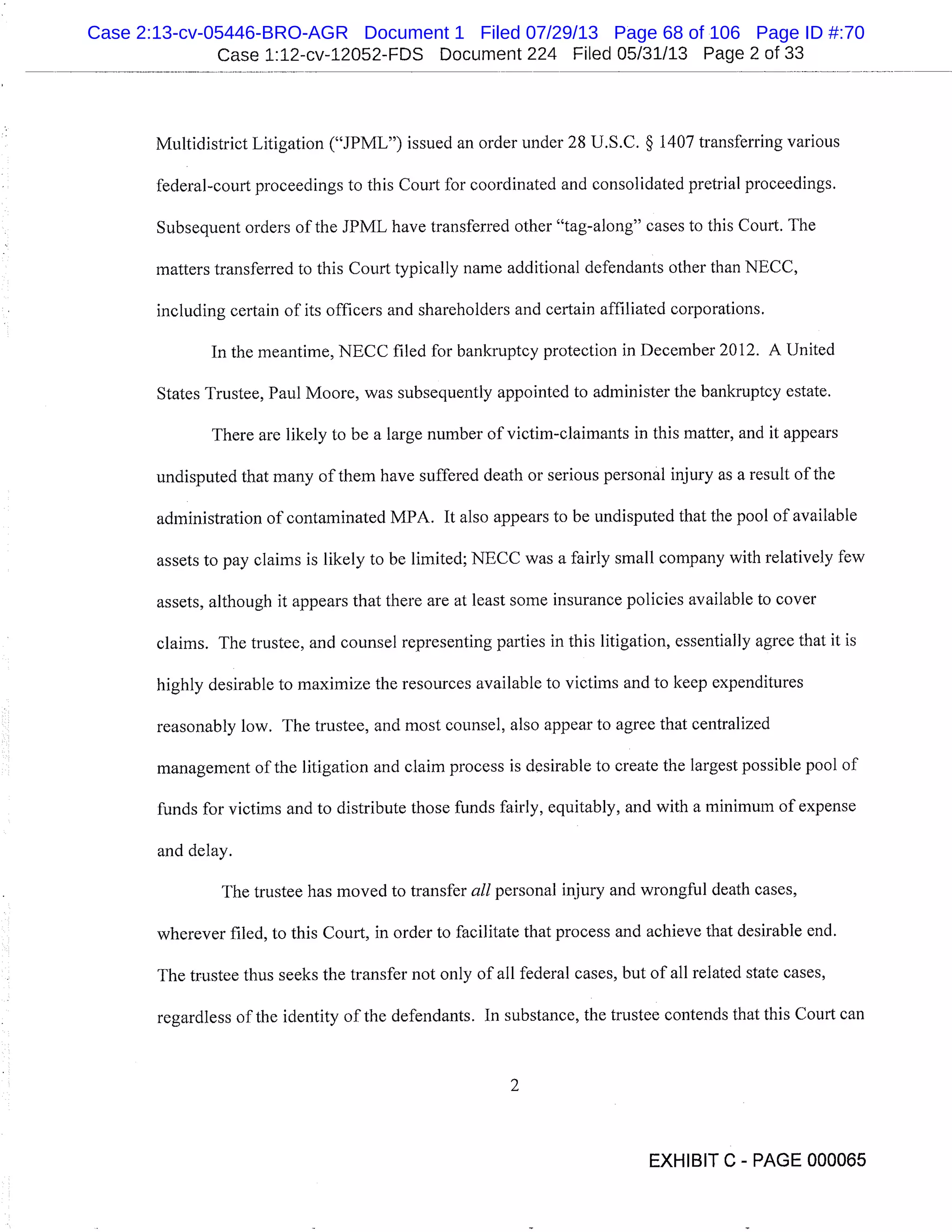 Case 1:12-cv-12052-FDS Document 224 Filed 05/31/13 Page 2 of 33
Multidistrict Litigation ("JPML") issued an order under 28 U.S.C. § 1407 transferring various
federal-court proceedings to this Court for coordinated and consolidated pretrial proceedings.
Subsequent orders of the JPML have transferred other "tag-along" cases to this Court. The
matters transferred to this Court typically name additional defendants other than NECC,
including certain of its officers and shareholders and certain affiliated corporations.
In the meantime, NECC filed for bankruptcy protection in December 2012. A United
States Trustee, Paul Moore, was subsequently appointed to administer the bankruptcy estate.
There are likely to be a large number of victim-claimants in this matter, and it appears
undisputed that many of them have suffered death or serious personal injury as a result of the
administration of contaminated MPA. It also appears to be undisputed that the pool of available
assets to pay claims is likely to be limited; NECC was a fairly small company with relatively few
assets, although it appears that there are at least some insurance policies available to cover
claims. The trustee, and counsel representing parties in this litigation, essentially agree that it is
highly desirable to maximize the resources available to victims and to keep expenditures
reasonably low. The trustee, and most counsel, also appear to agree that centralized
management of the litigation and claim process is desirable to create the largest possible pool of
funds for victims and to distribute those funds fairly, equitably, and with a minimum of expense
and delay.
The trustee has moved to transfer all personal injury and wrongful death cases,
wherever filed, to this Court, in order to facilitate that process and achieve that desirable end.
The trustee thus seeks the transfer not only of all federal cases, but of all related state cases,
regardless of the identity of the defendants. In substance, the trustee contends that this Court can
2
EXHIBIT C - PAGE 000065
Case 2:13-cv-05446-BRO-AGR Document 1 Filed 07/29/13 Page 68 of 106 Page ID #:70
 