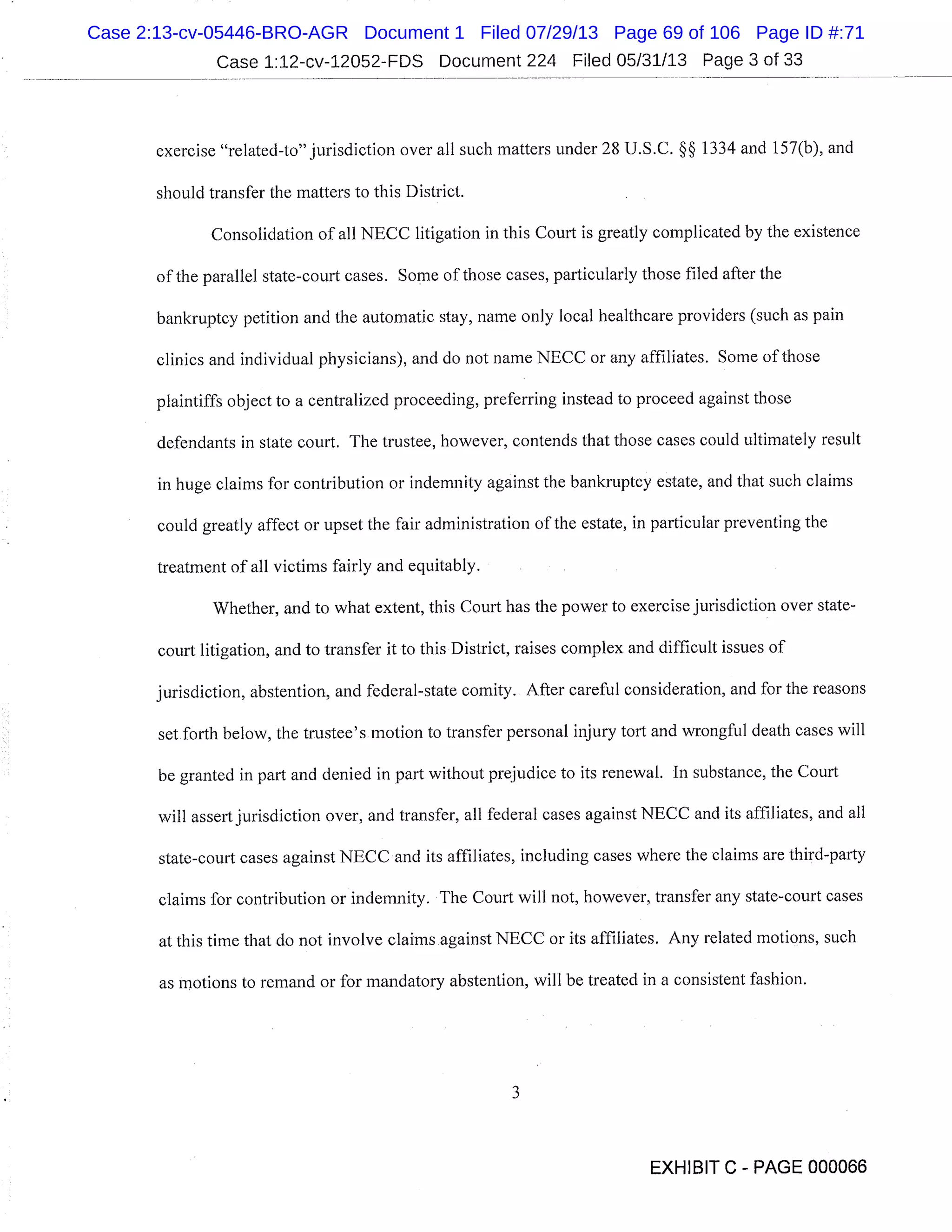 Case 1:12-cv-12052-FDS Document 224 Filed 05/31/13 Page 3 of 33
exercise "related-to" jurisdiction over all such matters under 28 U.S.C. §§ 1334 and 157(b), and
should transfer the matters to this District.
Consolidation of all NECC litigation in this Court is greatly complicated by the existence
of the parallel state-court cases. Some of those cases, particularly those filed after the
bankruptcy petition and the automatic stay, name only local healthcare providers (such as pain
clinics and individual physicians), and do not name NECC or any affiliates. Some of those
plaintiffs object to a centralized proceeding, preferring instead to proceed against those
defendants in state court. The trustee, however, contends that those cases could ultimately result
in huge claims for contribution or indemnity against the bankruptcy estate, and that such claims
could greatly affect or upset the fair administration of the estate, in particular preventing the
treatment of all victims fairly and equitably.
Whether, and to what extent, this Court has the power to exercise jurisdiction over state-
court litigation, and to transfer it to this District, raises complex and difficult issues of
jurisdiction, abstention, and federal-state comity. After careful consideration, and for the reasons
set forth below, the trustee’s motion to transfer personal injury tort and wrongful death cases will
be granted in part and denied in part without prejudice to its renewal. In substance, the Court
will assert jurisdiction over, and transfer, all federal cases against NECC and its affiliates, and all
state-court cases against NECC and its affiliates, including cases where the claims are third-party
claims for contribution or indemnity. The Court will not, however, transfer any state-court cases
at this time that do not involve claims against NECC or its affiliates. Any related motions, such
as motions to remand or for mandatory abstention, will be treated in a consistent fashion.
EXHIBIT C - PAGE 000066
Case 2:13-cv-05446-BRO-AGR Document 1 Filed 07/29/13 Page 69 of 106 Page ID #:71
 