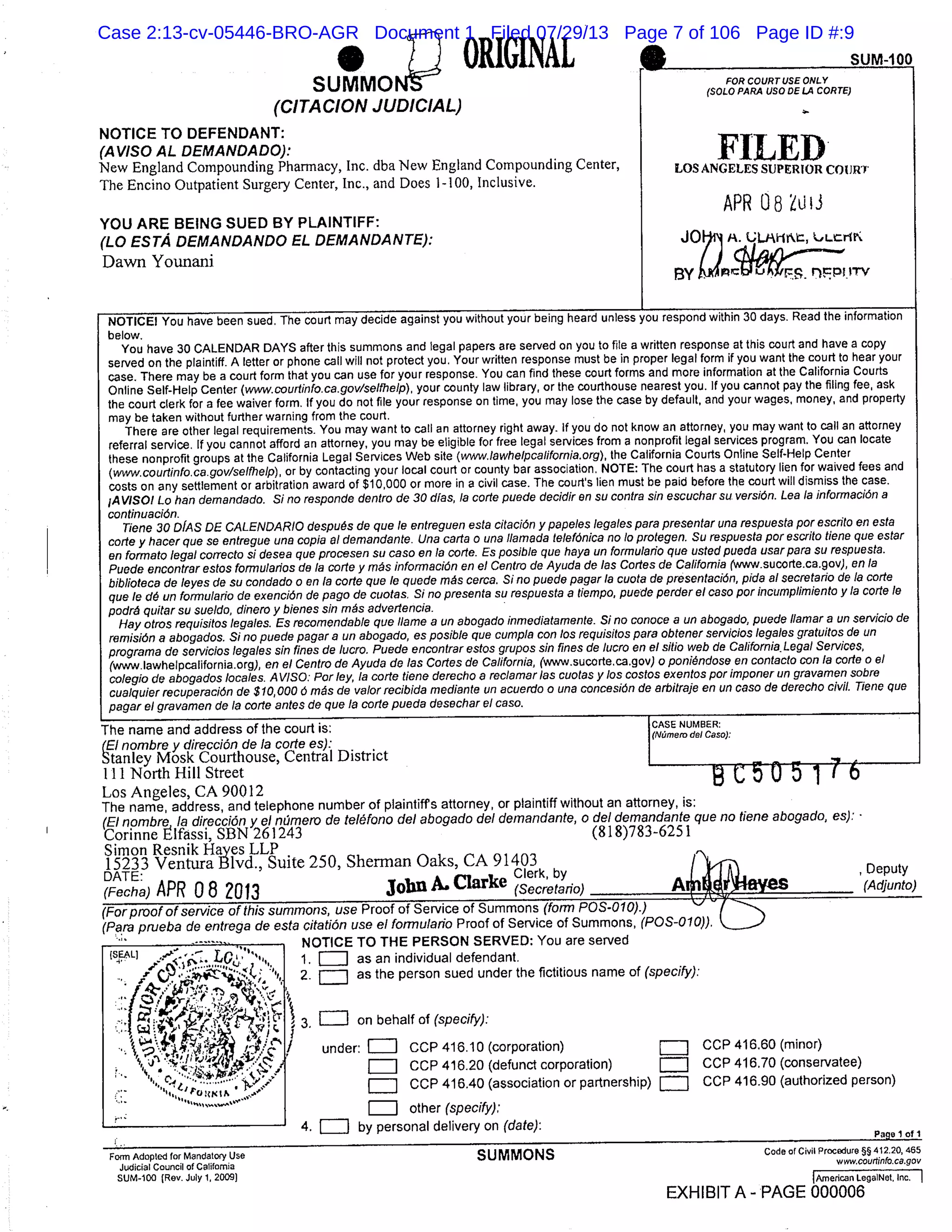 ORIGINA’ SU
FOR COURT USE ONLYSUMMON
(CITACION JUDICIAL)
(SOLO PAFA USODELA CORTE)
NOTICE TO DEFENDANT:
(AVISO AL DEMANOADO):
FILEDNew England Compounding Pharmacy, Inc. dba New England Compounding Center,
LOS ANGELES SUPERIOR COURT
The Encino Outpatient Surgery Center, Inc., and Does 1-100, Inclusive.
APR 08 ZUli
YOU ARE BEING SUED BY PLAINTIFF:
(LO ESTA DEMANDANDO EL DEMANDANTE): JOIij, ULJI-1rZ LILrtI
Dawn Younani
BY
NOTICE! You have been sued. The court may decide against you without your being heard unless you respond within 30 days. Read the information
below.
You have 30 CALENDAR DAYS after this summons and legal papers are served on you to file a written response at this court and have a copy
served on the plaintiff. A letter or phone call will not protect you. Your written response must be in proper legal form if you want the court to hear your
case. There may be a court form that you can use for your response. You can find these court forms and more information at the California Courts
Online Self-Help Center (www.courtinfo.ca.gov/selfhelp), your county law library, or the courthouse nearest you. If you cannot pay the filing fee, ask
the court clerk for a fee waiver form. If you do not file your response on time, you may lose the case by default, and your wages, money, and property
may be taken without further warning from the court.
There are other legal requirements. You may want to call an attorney right away. If you do not know an attorney, you may want to call an attorney
referral service. If you cannot afford an attorney, you may be eligible for free legal services from a nonprofit legal services program. You can locate
these nonprofit groups at the California Legal Services Web site (twiw.lawhelpcalifornia.org ), the California Courts Online Self-Help Center
(ww,.courtirifo.ca.gov/seIfhe1p), or by contacting your local court or county bar association, NOTE: The court has a statutory lien for waived fees and
costs on any settlement or arbitration award of $10,000 or more in a civil case. The court’s lien must be paid before the court will dismiss the case.
IA V/SO! Lo han demandado. Si no respondo dentro de 30 dIas, la cone puedo decidir en su contra sin oscuchar su versiOn. Lea la informaciOn a
continuaciOn.
Tiene 30 OIAS DE CALENDA RIO despuOs do qua le entreguen esfa citaciOn y pa poles 10 gales pare presenter una respuesta por escrito en esta
carte y hacer quo so entregue una cop/a a! dornandante. Una carte 0 una liamada fete fOnica no /0 profegon. Su respuesta por escnito f/one quo ester
an forrnato legal correcto si desea quo procesen su caso en la corte. Es posib/e quo haya un formulario quo usted pueda user pare su respuesta.
Puode encontrar estos formularios do la code y rnÆs inforrnaciOn an el Centro do Ayuda do las Cartes de California Www.sucorte.ca.gov), an la
biblioteca do byes do su condado o an to code quo be quede rnÆs corca. Si no puede pager la cuota de presentaciOn, pida al secretario do la carte
que !e dO un formularfo de exencibn de pago do cuotas, Si no prosenta su respuesta a f/em p0, puede perder el caso por incumplimienfo y la code be
podrØ quitar su sue/do, dinoro y b/ones sin rnÆs advertencia.
Hay otros requisitos loge/es. Es recornendable quo flame , a un abogado inmediatamente. Si no conoco a un abogado, puode liamar a un servicio do
remisiOn a abogados. Si no puede pager a un abogado, es po.siblo quo cum p/a con /os requisitos pare obtoner servicios legales gratuit Os do un
prograrna do ser’icios loge/es sin fines de lucro. Puedo enconfrar ostos grupos sin fines de lucro en el s/I/o web do California. Legal Services,
(www.lawhelpcalifornia.org ), en el Centro do Ayuda do las Codes do California, (www.sucorte.ca.gov ) o ponidndose en contacto con (a carte o el
coleglo do abogados locales. A V/SO: Par by, la code tiene derecho a rec/amar las cuotas y los cost os exontos por imponor un gravamen sabre
cualquier recuperaciOn do $10,000 0 mds do valor recibida med/ante un acuerdo o una cancesiOn do arbitraje en un caso de derocho civil. Tiene quo
pager el gravamen do to code antes do quo Is code pueda dosechar ol caso.
The name and address of the court is: ICASE NUMBER:
(El nombro y direccin de la code es):
(NÆmem del Caso).
stanley Mosk Courthouse, Central District IIllNorth Hill Street
B C 50 5 1 76Los Angeles, CA 90012
The name, address, and telephone number of plaintiffs attorney, or plaintiff without an attorney, is:
(El nombre a direcciOn y ci nQmero do telØfono del abogado del demandante, o del dernandante quo no f/one abogado, es).’
Corinne Elfassi, SBN 261243 (818)783-6251
Simon Resnik Haves LLP
15233 Ventura Blvd., Suite 250, Sherman Oaks, CA 91403
DATE: Clerk, by , Deputy
(Fecha) APR 0 8 2013 John A Clarke (Secretanio) A (Adjunto)
(For proof of service of this summons, use Proof of Service of Summons (form POS-010).)
(Pare pnieba do enfrega do esta citatiOn use el formu!ario Proof of Service of Summons, (POS-010)),
_..--’- .Lo.
,r
1’’
Form Adopted for Mandatory Use
Judicial Council of California
SUM-100 (Rev. July 1, 2009)
NOTICEi’ TO THE I-’tIUN tvtu: You are served
1. as an individual defendant.
2. as the person sued under the fictitious name of (specify):
3, = on behalf of (specify):
under: LJ CCP 416.10 (corporation) CCP 416.60 (minor)
CCP 416.20 (defunct corporation) CCP 416.70 (conservatee)
CCP 416.40 (association or partnership) CCP 416.90 (authorized person)
other (specify),’
4. = by personal delivery on (date):
Page 1 of 1
SUMMONS Code of Civil Procedure §§ 412.20, 455
www.courtinfo.ca.gov
[American LegalNet. Inc.
EXHIBIT A - PAGE 000006
Case 2:13-cv-05446-BRO-AGR Document 1 Filed 07/29/13 Page 7 of 106 Page ID #:9
 