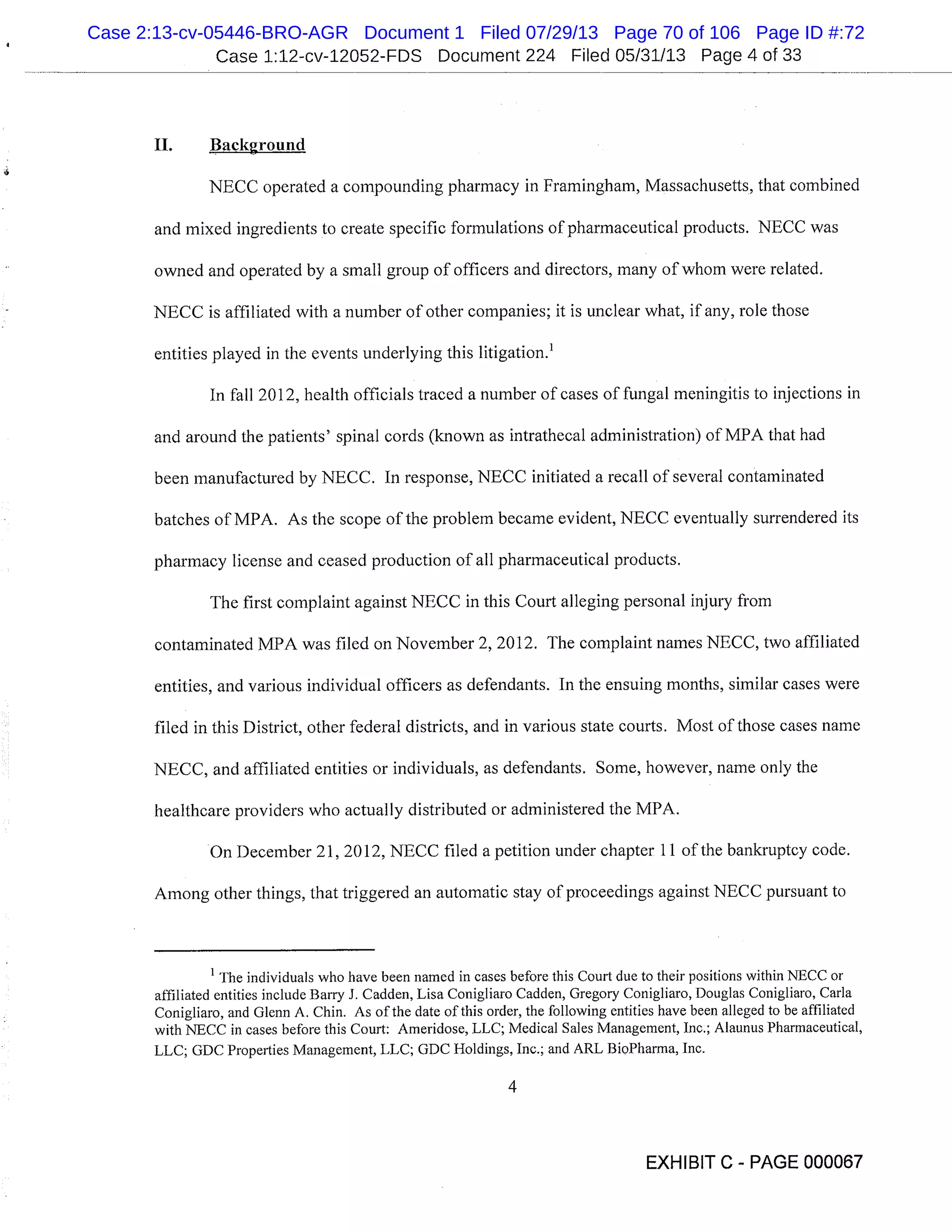 Case 1:12-cv-12052-FDS Document 224 Filed 05/31/13 Page 4 of 33
II. Background
NECC operated a compounding pharmacy in Framingham, Massachusetts, that combined
and mixed ingredients to create specific formulations of pharmaceutical products. NECC was
owned and operated by a small group of officers and directors, many of whom were related.
NECC is affiliated with a number of other companies; it is unclear what, if any, role those
entities played in the events underlying this litigation.’
In fall 2012, health officials traced a number of cases of fungal meningitis to injections in
and around the patients’ spinal cords (known as intrathecal administration) of MPA that had
been manufactured by NECC. In response, NECC initiated a recall of several contaminated
batches of MPA. As the scope of the problem became evident, NECC eventually surrendered its
pharmacy license and ceased production of all pharmaceutical products.
The first complaint against NECC in this Court alleging personal injury from
contaminated MPA was filed on November 2, 2012. The complaint names NECC, two affiliated
entities, and various individual officers as defendants. In the ensuing months, similar cases were
filed in this District, other federal districts, and in various state courts. Most of those cases name
NECC, and affiliated entities or individuals, as defendants. Some, however, name only the
healthcare providers who actually distributed or administered the MPA.
On December 21, 2012, NECC filed a petition under chapter 11 of the bankruptcy code.
Among other things, that triggered an automatic stay of proceedings against NECC pursuant to
1
The individuals who have been named in cases before this Court due to their positions within NECC or
affiliated entities include Barry J. Cadden, Lisa Conigliaro Cadden, Gregory Conigliaro, Douglas Conigliaro, Carla
Conigliaro, and Glenn A. Chin. As of the date of this order, the following entities have been alleged to be affiliated
with NECC in cases before this Court: Ameridose, LLC; Medical Sales Management, Inc.; Alaunus Pharmaceutical,
LLC; GDC Properties Management, LLC; GDC Holdings, Inc.; and ARL BioPharma, Inc.
EXHIBIT C - PAGE 000067
Case 2:13-cv-05446-BRO-AGR Document 1 Filed 07/29/13 Page 70 of 106 Page ID #:72
 
