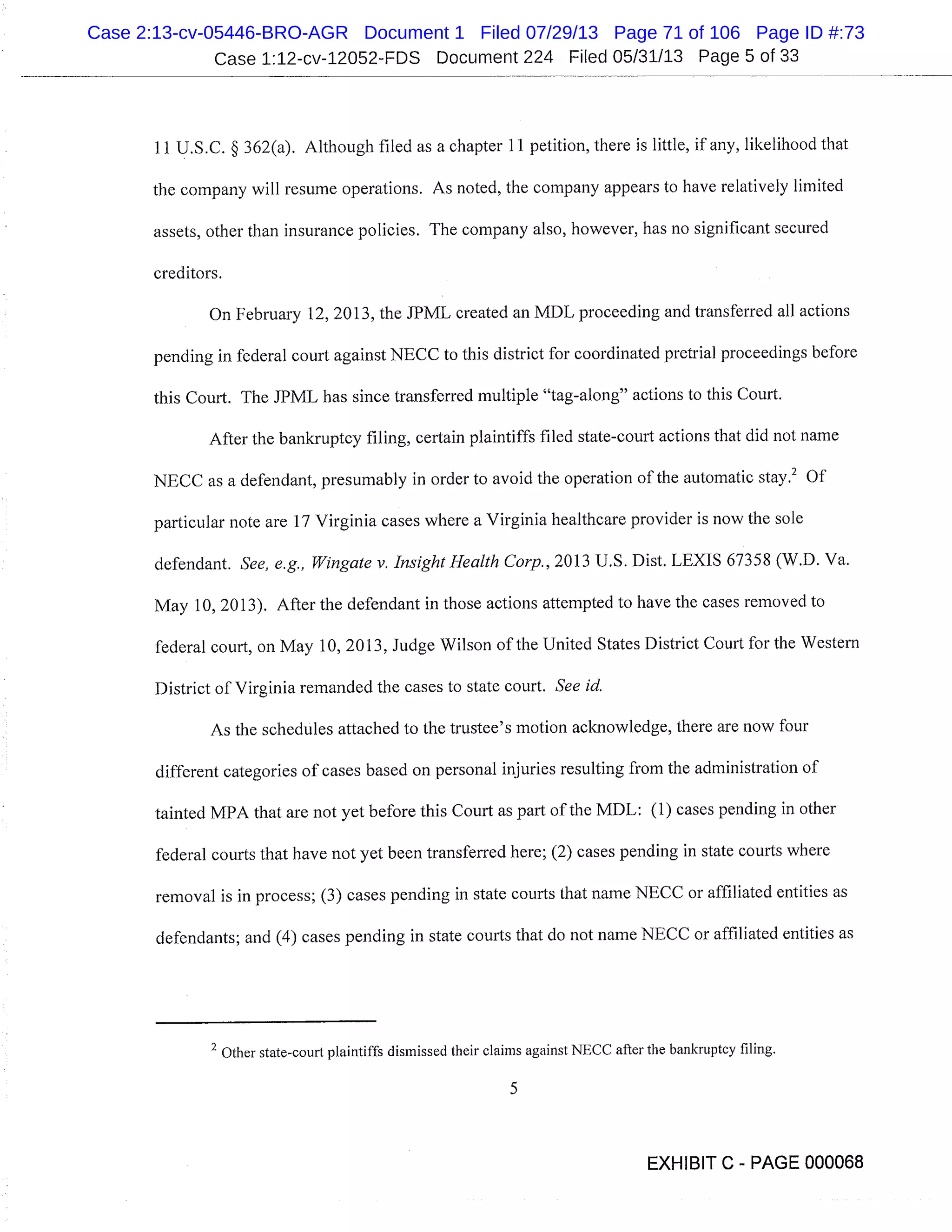 Case 1:12-cv-12052-FDS Document 224 Filed 05/31/13 Page 5 of 33
11 U.S.C. § 362(a). Although filed as a chapter 11 petition, there is little, if any, likelihood that
the company will resume operations. As noted, the company appears to have relatively limited
assets, other than insurance policies. The company also, however, has no significant secured
creditors.
On February 12, 2013, the JPML created an MDL proceeding and transferred all actions
pending in federal court against NECC to this district for coordinated pretrial proceedings before
this Court. The JPML has since transferred multiple "tag-along" actions to this Court.
After the bankruptcy filing, certain plaintiffs filed state-court actions that did not name
NECC as a defendant, presumably in order to avoid the operation of the automatic stay.’ Of
particular note are 17 Virginia cases where a Virginia healthcare provider is now the sole
defendant. See, e. g., Wingate v. Insight Health Corp., 2013 U. S. Dist. LEXIS 67358 (W.D. Va.
May 10, 2013). After the defendant in those actions attempted to have the cases removed to
federal court, on May 10, 2013, Judge Wilson of the United States District Court for the Western
District of Virginia remanded the cases to state court. See id.
As the schedules attached to the trustee’s motion acknowledge, there are now four
different categories of cases based on personal injuries resulting from the administration of
tainted MPA that are not yet before this Court as part of the MDL: (1) cases pending in other
federal courts that have not yet been transferred here; (2) cases pending in state courts where
removal is in process; (3) cases pending in state courts that name NECC or affiliated entities as
defendants; and (4) cases pending in state courts that do not name NECC or affiliated entities as
2 Other state-court plaintiffs dismissed their claims against NECC after the bankruptcy filing.
5
EXHIBIT C - PAGE 000068
Case 2:13-cv-05446-BRO-AGR Document 1 Filed 07/29/13 Page 71 of 106 Page ID #:73
 