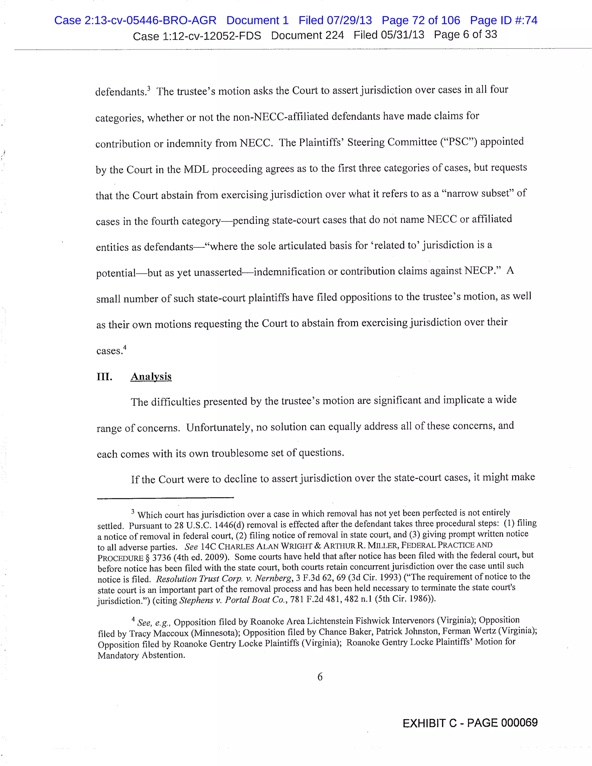 Case 1:12-cv-12052-FDS Document 224 Filed 05/31/13 Page 6 of 33
defendants.’ The trustee’s motion asks the Court to assert jurisdiction over cases in all four
categories, whether or not the non-NECC-affiliated defendants have made claims for
contribution or indemnity from NECC. The Plaintiffs’ Steering Committee ("PSC") appointed
by the Court in the MDL proceeding agrees as to the first three categories of cases, but requests
that the Court abstain from exercising jurisdiction over what it refers to as a "narrow subset" of
cases in the fourth categorypending state-court cases that do not name NECC or affiliated
entities as defendants"where the sole articulated basis for ’related to’ jurisdiction is a
potentialbut as yet unassertedindemnification or contribution claims against NECP." A
small number of such state-court plaintiffs have filed oppositions to the trustee’s motion, as well
as their own motions requesting the Court to abstain from exercising jurisdiction over their
cases.4
III. Analysis
The difficulties presented by the trustee’s motion are significant and implicate a wide
range of concerns. Unfortunately, no solution can equally address all of these concerns, and
each comes with its own troublesome set of questions.
If the Court were to decline to assert jurisdiction over the state-court cases, it might make
Which court has jurisdiction over a case in which removal has not yet been perfected is not entirely
settled. Pursuant to 28 U.S.C. 1446(d) removal is effected after the defendant takes three procedural steps: (1) filing
a notice of removal in federal court, (2) filing notice of removal in state court, and (3) giving prompt written notice
to all adverse parties. See 14C CHARLES ALAN WRIGHT & ARTHUR R. MILLER, FEDERAL PRACTICE AND
PROCEDURE § 3736 (4th ed. 2009). Some courts have held that after notice has been filed with the federal court, but
before notice has been filed with the state court, both courts retain concurrent jurisdiction over the case until such
notice is filed. Resolution Trust Corp. v. Nernberg, 3 F.3d 62, 69 (3d Cir. 1993) ("The requirement of notice to the
state court is an important part of the removal process and has been held necessary to terminate the state court’s
jurisdiction.") (citing Stephens v. Portal Boat Co., 781 F.2d 481, 482 n.1 (5th Cir. 1986)).
"See, e.g., Opposition filed by Roanoke Area Lichtenstein Fishwick Intervenors (Virginia); Opposition
filed by Tracy Maccoux (Minnesota); Opposition filed by Chance Baker, Patrick Johnston, Ferman Wertz (Virginia);
Opposition filed by Roanoke Gentry Locke Plaintiffs (Virginia); Roanoke Gentry Locke Plaintiffs’ Motion for
Mandatory Abstention.
EXHIBIT C - PAGE 000069
Case 2:13-cv-05446-BRO-AGR Document 1 Filed 07/29/13 Page 72 of 106 Page ID #:74
 