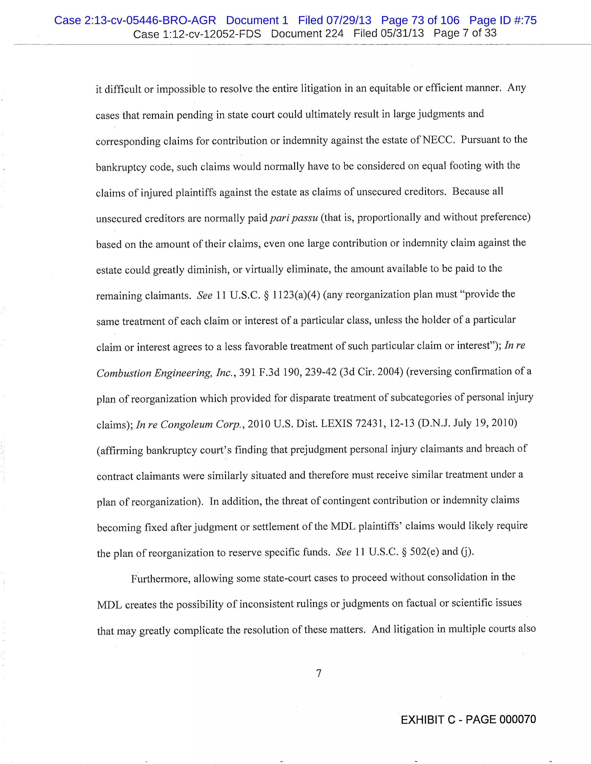 Case 1:12-cv-12052-FDS Document 224 Filed 05/31/13 Page 7 of 33
it difficult or impossible to resolve the entire litigation in an equitable or efficient manner. Any
cases that remain pending in state court could ultimately result in large judgments and
corresponding claims for contribution or indemnity against the estate of NECC. Pursuant to the
bankruptcy code, such claims would normally have to be considered on equal footing with the
claims of injured plaintiffs against the estate as claims of unsecured creditors. Because all
unsecured creditors are normally paid paripassu(that is, proportionally and without preference)
based on the amount of their claims, even one large contribution or indemnity claim against the
estate could greatly diminish, or virtually eliminate, the amount available to be paid to the
remaining claimants. See 11 U.S.C. § 1123(a)(4) (any reorganization plan must "provide the
same treatment of each claim or interest of a particular class, unless the holder of a particular
claim or interest agrees to a less favorable treatment of such particular claim or interest"); In re
Combustion Engineering, Inc., 391 F.3d 190, 239-42 (3d Cir. 2004) (reversing confirmation of a
plan of reorganization which provided for disparate treatment of subcategories of personal injury
claims); In re Congoleum Corp., 2010 U.S. Dist. LEXIS 72431, 12-13 (D.N.J. July 19, 20 10)
(affirming bankruptcy court’s finding that prejudgment personal injury claimants and breach of
contract claimants were similarly situated and therefore must receive similar treatment under a
plan of reorganization). In addition, the threat of contingent contribution or indemnity claims
becoming fixed after judgment or settlement of the MDL plaintiffs’ claims would likely require
the plan of reorganization to reserve specific funds. See 11 U.S.C. § 502(e) and (j).
Furthermore, allowing some state-court cases to proceed without consolidation in the
MDL creates the possibility of inconsistent rulings or judgments on factual or scientific issues
that may greatly complicate the resolution of these matters. And litigation in multiple courts also
7
EXHIBIT C - PAGE 000070
Case 2:13-cv-05446-BRO-AGR Document 1 Filed 07/29/13 Page 73 of 106 Page ID #:75
 