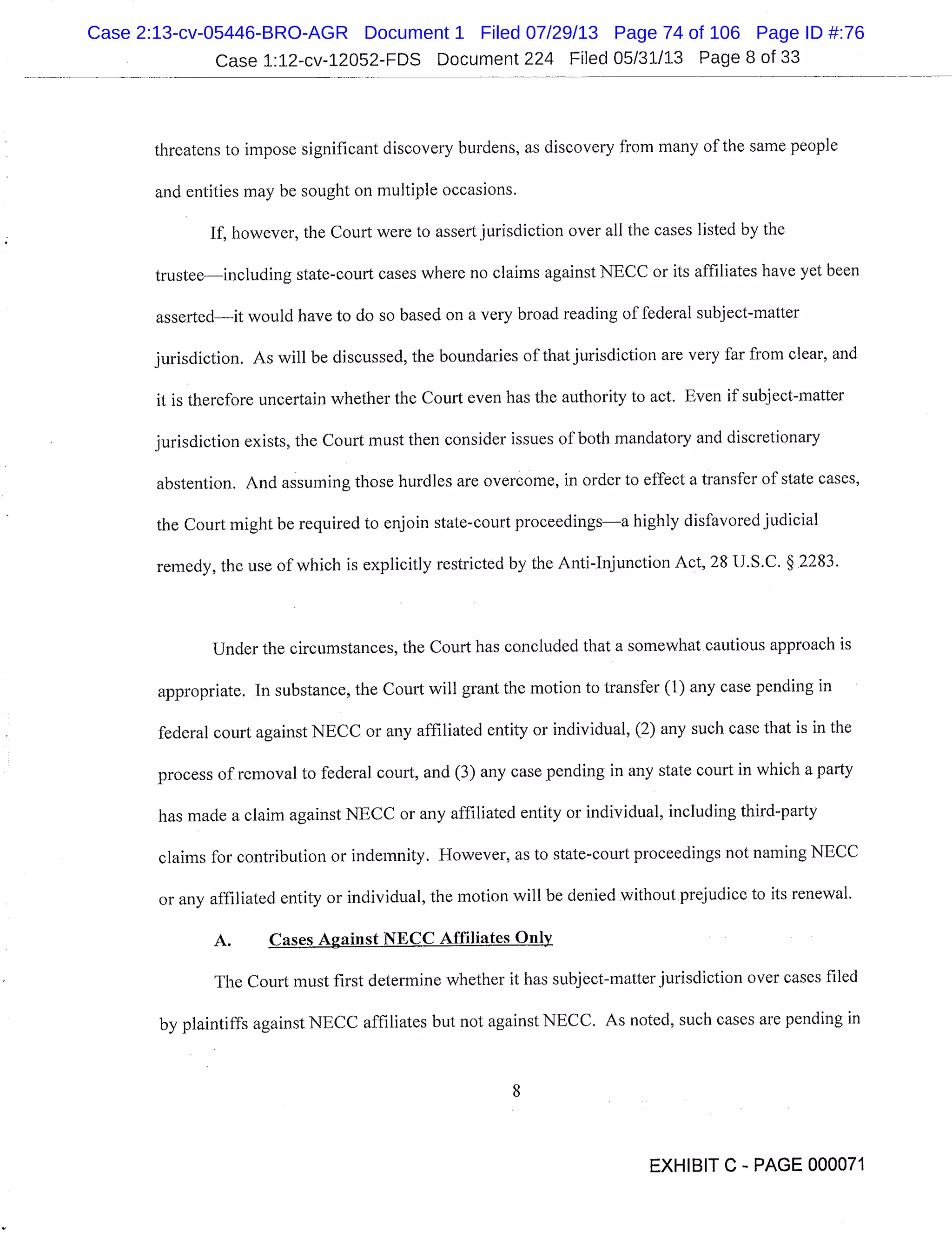 Case 1:12-cv-12052-FDS Document 224 Filed 05/31/13 Page 8 of 33
threatens to impose significant discovery burdens, as discovery from many of the same people
and entities may be sought on multiple occasions.
If, however, the Court were to assert jurisdiction over all the cases listed by the
trusteeincluding state-court cases where no claims against NECC or its affiliates have yet been
assertedit would have to do so based on a very broad reading of federal subject-matter
jurisdiction. As will be discussed, the boundaries of that jurisdiction are very far from clear, and
it is therefore uncertain whether the Court even has the authority to act. Even if subject-matter
jurisdiction exists, the Court must then consider issues of both mandatory and discretionary
abstention. And assuming those hurdles are overcome, in order to effect a transfer of state cases,
the Court might be required to enjoin state-court proceedingsa highly disfavored judicial
remedy, the use of which is explicitly restricted by the Anti-Injunction Act, 28 U.S.C. §.2283.
Under the circumstances, the Court has concluded that a somewhat cautious approach is
appropriate. In substance, the Court will grant the motion to transfer (1) any case pending in
federal court against NECC or any affiliated entity or individual, (2) any such case that is in the
process of removal to federal court, and (3) any case pending in any state court in which a party
has made a claim against NECC or any affiliated entity or individual, including third-party
claims for contribution or indemnity. However, as to state-court proceedings not naming NECC
or any affiliated entity or individual, the motion will be denied without prejudice to its renewal.
A. Cases Against NECC Affiliates Only
The Court must first determine whether it has subject-matter jurisdiction over cases filed
by plaintiffs against NECC affiliates but not against NECC. As noted, such cases are pending in
EXHIBIT C - PAGE 000071
Case 2:13-cv-05446-BRO-AGR Document 1 Filed 07/29/13 Page 74 of 106 Page ID #:76
 