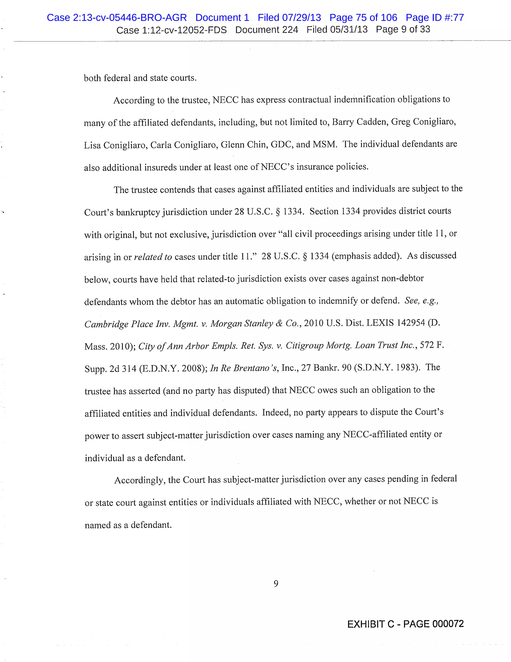 Case 1:12-cv-12052-FDS Document 224 Filed 05/31/13 Page 9 of 33
both federal and state courts.
According to the trustee, NECC has express contractual indemnification obligations to
many of the affiliated defendants, including, but not limited to, Barry Cadden, Greg Conigliaro,
Lisa Conigliaro, Carla Conigliaro, Glenn Chin, GDC, and MSM. The individual defendants are
also additional insureds under at least one of NECC’s insurance policies.
The trustee contends that cases against affiliated entities and individuals are subject to the
Court’s bankruptcy jurisdiction under 28 U.S.C. § 1334. Section 1334 provides district courts
with original, but not exclusive, jurisdiction over "all civil proceedings arising under title 11, or
arising in or related to cases under title 11." 28 U.S.C. § 1334 (emphasis added). As discussed
below, courts have held that related-to jurisdiction exists over cases against non-debtor
defendants whom the debtor has an automatic obligation to indemnify or defend. See, e.g.,
Cambridge Place Inv. Mgmt, v. Morgan Stanley & Co., 2010 U.S. Dist. LEXIS 142954 (D.
Mass. 2010); City of Ann Arbor Empis. Ret. Sys. v. Citigroup Mortg. Loan Trust Inc., 572 F.
Supp. 2d 314 (E.D.N.Y. 2008); In Re Brentano ’s, Inc., 27 Bankr. 90 (S.D.N.Y. 1983). The
trustee has asserted (and no party has disputed) that NECC owes such an obligation to the
affiliated entities and individual defendants. Indeed, no party appears to dispute the Court’s
power to assert subject-matter jurisdiction over cases naming any NECC-affiliated entity or
individual as a defendant.
Accordingly, the Court has subject-matter jurisdiction over any cases pending in federal
or state court against entities or individuals affiliated with NECC, whether or not NECC is
named as a defendant.
EXHIBIT C - PAGE 000072
Case 2:13-cv-05446-BRO-AGR Document 1 Filed 07/29/13 Page 75 of 106 Page ID #:77
 