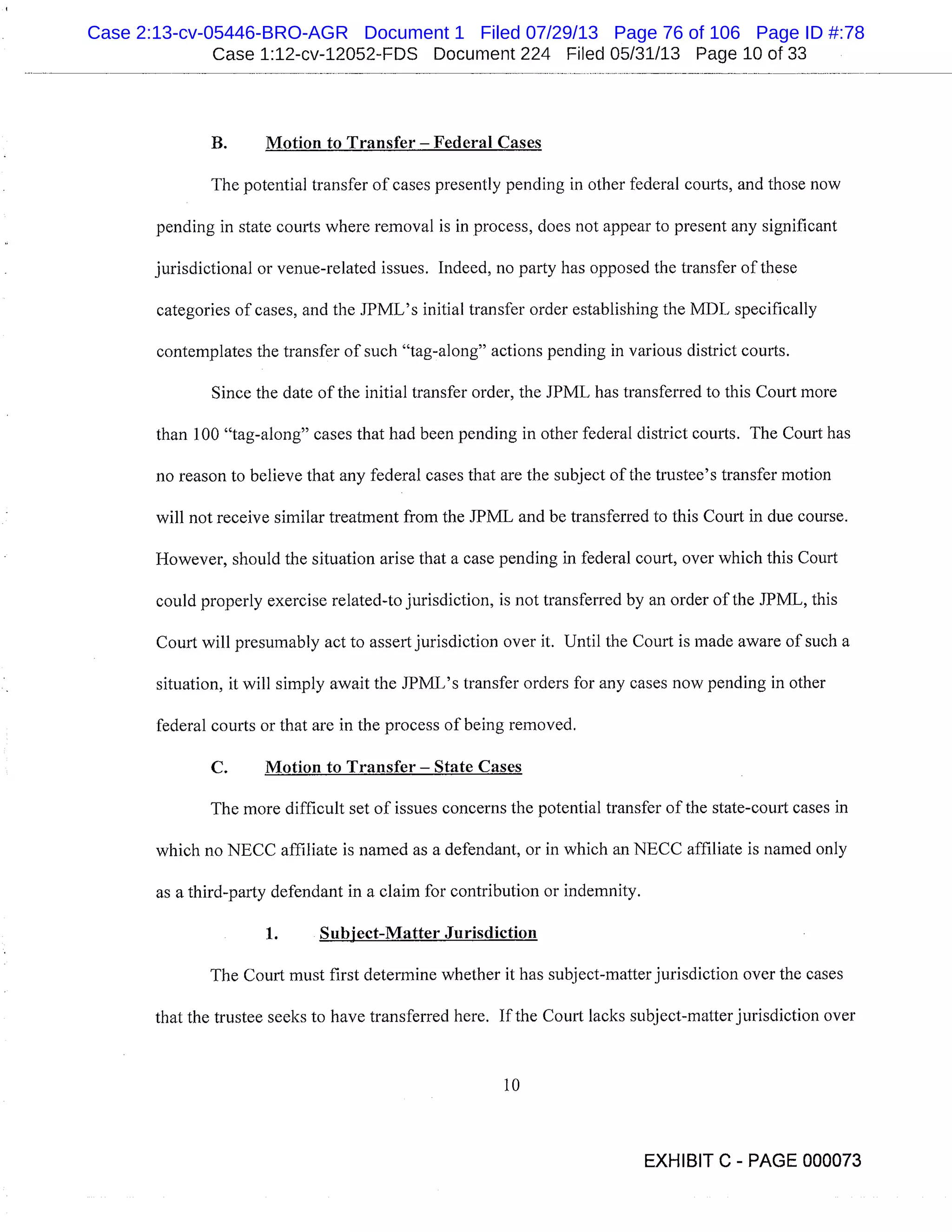 Case 1:12-cv-12052-FDS Document 224 Filed 05/31/13 Page 10 of 33
B. Motion to Transfer - Federal Cases
The potential transfer of eases presently pending in other federal courts, and those now
pending in state courts where removal is in process, does not appear to present any significant
jurisdictional or venue-related issues. Indeed, no party has opposed the transfer of these
categories of cases, and the JPML’s initial transfer order establishing the MDL specifically
contemplates the transfer of such "tag-along" actions pending in various district courts.
Since the date of the initial transfer order, the JPML has transferred to this Court more
than 100 "tag-along" cases that had been pending in other federal district courts. The Court has
no reason to believe that any federal cases that are the subject of the trustee’s transfer motion
will not receive similar treatment from the JPMIL and be transferred to this Court in due course.
However, should the situation arise that a case pending in federal court, over which this Court
could properly exercise related-to jurisdiction, is not transferred by an order of the IPML, this
Court will presumably act to assert jurisdiction over it. Until the Court is made aware of such a
situation, it will simply await the JPML’s transfer orders for any eases now pending in other
federal courts or that are in the process of being removed.
C. Motion to Transfer - State Cases
The more difficult set of issues concerns the potential transfer of the state-court cases in
which no NECC affiliate is named as a defendant, or in which an NECC affiliate is named only
as a third-party defendant in a claim for contribution or indemnity.
Subject-Matter Jurisdiction
The Court must first determine whether it has subject-matter jurisdiction over the cases
that the trustee seeks to have transferred here. If the Court lacks subject-matter jurisdiction over
10
EXHIBIT C - PAGE 000073
Case 2:13-cv-05446-BRO-AGR Document 1 Filed 07/29/13 Page 76 of 106 Page ID #:78
 