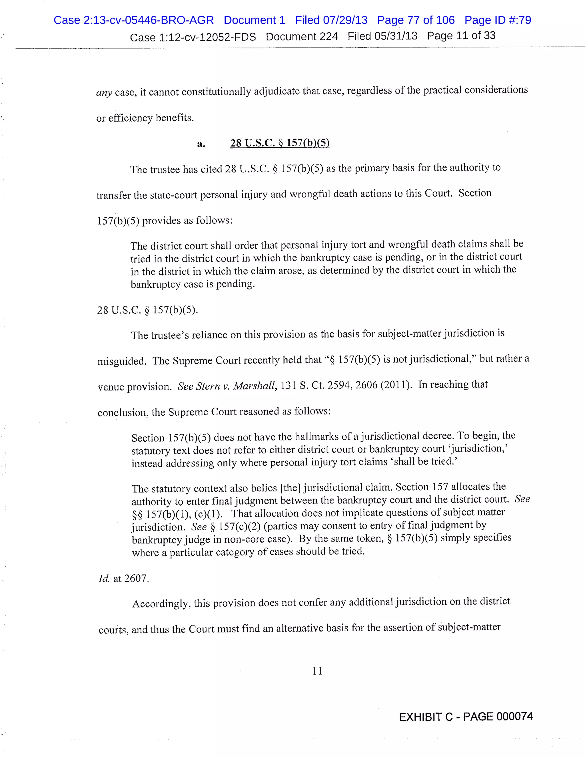 Case 1:12-cv-12052-FDS Document 224 Filed 05/31/13 Page 11 of 33
any case, it cannot constitutionally adjudicate that case, regardless of the practical considerations
or efficiency benefits.
a. 28 U.S.C. § 157(b)(5)
The trustee has cited 28 U.S.C. § 157(b)(5) as the primary basis for the authority to
transfer the state-court personal injury and wrongful death actions to this Court. Section
157(b)(5) provides as follows:
The district court shall order that personal injury tort and wrongful death claims shall be
tried in the district court in which the bankruptcy case is pending, or in the district court
in the district in which the claim arose, as determined by the district court in which the
bankruptcy case is pending.
28 U.S.C. § 157(b)(5).
The trustee’s reliance on this provision as the basis for subject-matter jurisdiction is
misguided. The Supreme Court recently held that " 157(b)(5) is not jurisdictional," but rather a
venue provision. See Stern v. Marshall, 131 S. Ct. 2594, 2606 (2011). In reaching that
conclusion, the Supreme Court reasoned as follows:
Section 157(b)(5) does not have the hallmarks of a jurisdictional decree. To begin, the
statutory text does not refer to either district court or bankruptcy court ’jurisdiction,’
instead addressing only where personal injury tort claims ’shall be tried.’
The statutory context also belies [the] jurisdictional claim. Section 157 allocates the
authority to enter final judgment between the bankruptcy court and the district court. See
§§ 157(b)(1), (c)(1). That allocation does not implicate questions of subject matter
jurisdiction. See § 1 57(c)(2) (parties may consent to entry of final judgment by
bankruptcy judge in non-core case). By the same token, § 157(b)(5) simply specifies
where a particular category of cases should be tried.
Id. at 2607.
Accordingly, this provision does not confer any additional jurisdiction on the district
courts, and thus the Court must find an alternative basis for the assertion of subject-matter
11
EXHIBIT C - PAGE 000074
Case 2:13-cv-05446-BRO-AGR Document 1 Filed 07/29/13 Page 77 of 106 Page ID #:79
 