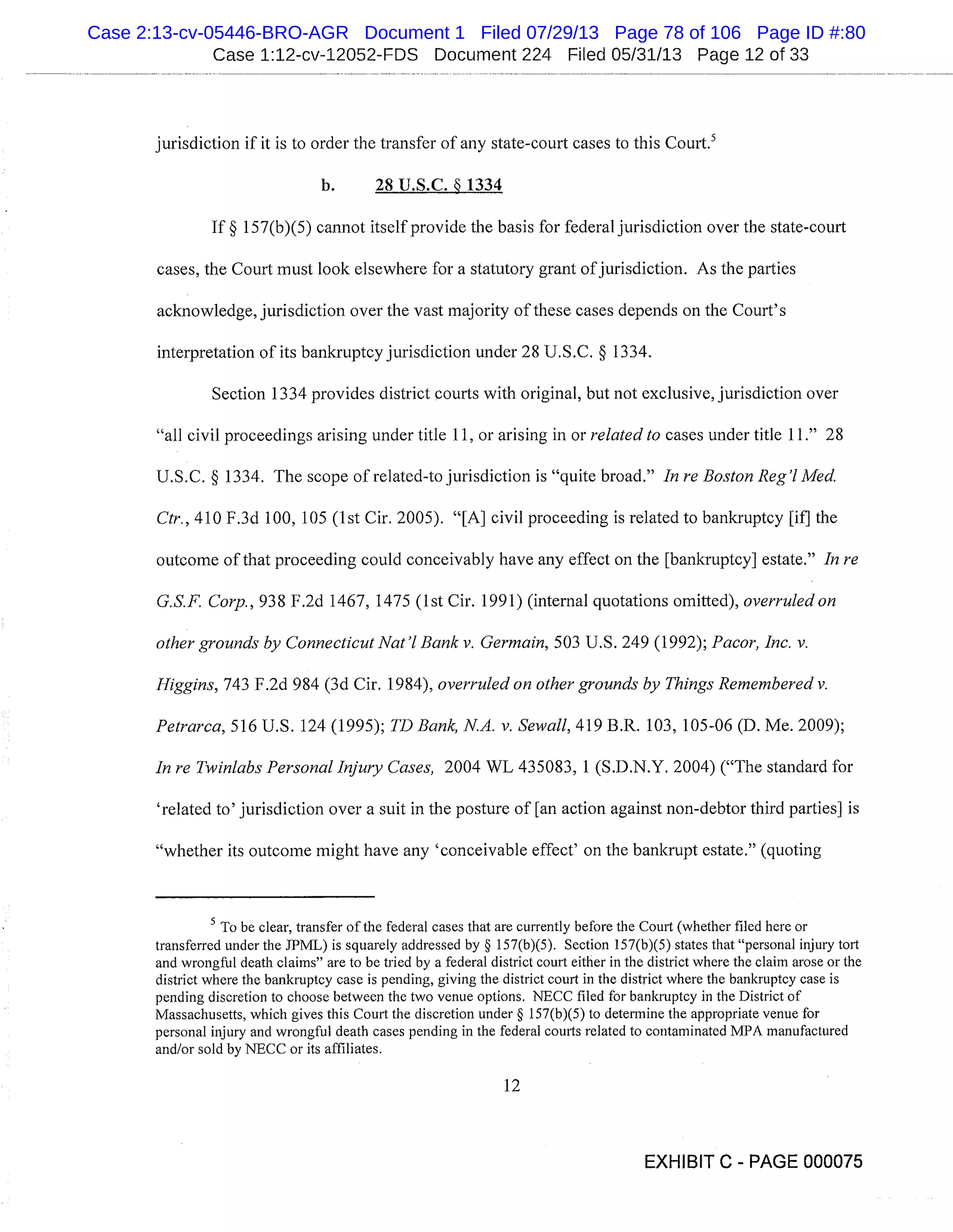 Case 1:12-cv-12052-FDS Document 224 Filed 05/31/13 Page 12 of 33
jurisdiction if it is to order the transfer of any state-court cases to this Court. 5
b. 28 U.S.C. § 1334
If § 157(b)(5) cannot itself provide the basis for federal jurisdiction over the state-court
cases, the Court must look elsewhere for a statutory grant of jurisdiction. As the parties
acknowledge, jurisdiction over the vast majority of these cases depends on the Court’s
interpretation of its bankruptcy jurisdiction under 28 U.S.C. § 1334.
Section 1334 provides district courts with original, but not exclusive, jurisdiction over
"all civil proceedings arising under title 11, or arising in or related to cases under title 11." 28
U.S.C. § 1334. The scope of related-to jurisdiction is "quite broad." In re Boston Reg’l Med.
Ctr., 410 F.3d 100, 105 (1st Cir. 2005). "[A] civil proceeding is related to bankruptcy [if] the
outcome of that proceeding could conceivably have any effect on the [bankruptcy] estate." In re
G.S.F. Corp., 938 F.2d 1467, 1475 (1st Cir. 1991) (internal quotations omitted), overruled on
other grounds by Connecticut Nat’l Bank v. Germain, 503 U.S. 249 (1992); Pacor, Inc. v.
Higgins, 743 F.2d 984 (3d Cir. 1984), overruled on other grounds by Things Remembered v.
Petrarca,516 U.S. 124 (1995); TD Bank, N.A. v. Sewall, 419 B.R. 103, 105-06 (D. Me. 2009);
In re Twin/abs Personal Injury Cases, 2004 WL 435083, 1 (S.D.N.Y. 2004) ("The standard for
’related to’ jurisdiction over a suit in the posture of [an action against non-debtor third parties] is
"whether its outcome might have any ’conceivable effect’ on the bankrupt estate." (quoting
To be clear, transfer of the federal cases that are currently before the Court (whether filed here or
transferred under the JPML) is squarely addressed by § 157(b)(5). Section 157(b)(5) states that "personal injury tort
and wrongful death claims" are to be tried by a federal district court either in the district where the claim arose or the
district where the bankruptcy case is pending, giving the district court in the district where the bankruptcy case is
pending discretion to choose between the two venue options. NECC filed for bankruptcy in the District of
Massachusetts, which gives this Court the discretion under § 157(b)(5) to determine the appropriate venue for
personal injury and wrongful death cases pending in the federal courts related to contaminated IvIPA manufactured
and/or sold by NECC or its affiliates.
12
EXHIBIT C - PAGE 000075
Case 2:13-cv-05446-BRO-AGR Document 1 Filed 07/29/13 Page 78 of 106 Page ID #:80
 